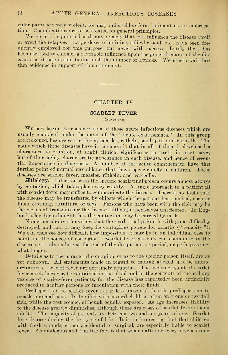 cular pains are very violent, we may order chloroform liniment as an embroca- tion. Complications are to be treated on general principles. We are not acquainted with any remedy that can influence the disease itself or avert the relapses. Large doses of quinine, salicylic acid, etc., have been fre- quently employed for this purpose, but never with success. Lately there has been ascribed to calomel a favorable influence upon the general course of the dis- ease, and its use is said to diminish the number of attacks. We must await fur- ther evidence in support of this statement. CHAPTEE IV SCABLET TEVEE {Scarlatina) We now begin the consideration of those acute infectious diseases which are usually embraced under the name of the acute exanthemata. In this group are reckoned, besides scarlet fever, measles, rotheln, small-pox, and varicella. The point which these diseases have in common i^ that in all of them is developed a characteristic eruption, of slight clinical signiflcance in itself, in most cases, but of thoroughly characteristic appearance in each disease, and hence of essen- tial importance in diagnosis. A number of the acute exanthemata have this further point of mutual resemblance that they appear chiefly in children. These diseases are scarlet fever, measles, rotheln, and varicella. .Etiology.—Infection with the specific scarlatinal poison occurs almost always by contagion, which takes place very readily. A single approach to a patient ill with scarlet fever may suffice to communicate the disease. There is no doubt that the disease may be transferred by objects which the patient has touched, such as linen, clothing, furniture, or toys. Persons who have been with the sick may be the means of transmitting the disease, although themselves unaffected. In Eng- land it has been thought that the contagium may be carried by milk. Numerous observations show that the scarlatinal poison is with great difficulty destroyed, and that it may keep its contagious powers for months (tenacity). We can thus see how difficult, how impossible, it may be in an individual case to point out the source of contagion. Scarlet-fever patients can communicate the disease certainly as late as the end of the desquamative period, or perhaps some- what longer. Details as to the manner of contagion, or as to the specific poison itself, are as yet unknown. All statements made in regard to finding alleged specific micro- organisms of scarlet fever are extremely doubtful. The exciting agent of scarlet fever must, however, be contained in the blood and in the contents of the miliary vesicles of scarlet-fever patients, for the disease has repeatedly been artificially produced in healthy persons by inoculation with these fluids. Predisposition to scarlet fever is far less universal than is pi'edisposition to measles or small-pox. In families with several children often only one or two fall sick, while the rest escape, although equally exposed. As age increases, liability to the disease greatly diminishes, although there are cases of scarlet fever among adults. The majority of patients are between two and ten years of age. Scarlet fever is rare during the first year of life. It is an interesting fact that children with fresh wounds, either accidental or surgical, are especially liable to scarlet fever. An analogous and familiar fact is that women after delivery have a strong