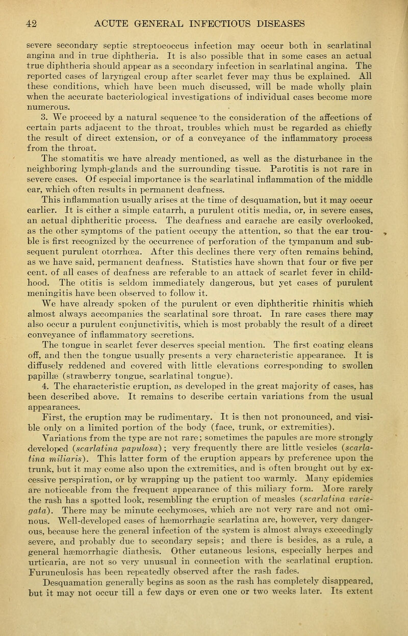 severe secondary septic streptococcus infection may occur both in scarlatinal angina and in true diphtheria. It is also possible that in some cases an actual true diphtheria should appear as a secondary infection in scarlatinal angina. The reported cases of laryngeal croup after scarlet fever may thus be explained. All these conditions, which have been ranch discussed, will be made wholly plain when the accurate bacteriological investigations of individual cases become more numerous. 3. We proceed by a natural sequence 'to the consideration of the affections of certain parts adjacent to the throat, troubles which must be regarded as chiefly the result of direct extension, or of a conveyance of the inflammatory process from the throat. The stomatitis we have already mentioned, as well as the disturbance in the neighboring lymph-glands and the surrounding tissue. Parotitis is not rare in severe cases. Of especial importance is the scarlatinal inflammation of the middle ear, which often results in permanent deafness. This inflammation usually arises at the time of desquamation, but it may occur earlier. It is either a simple catarrh, a purulent otitis media, or, in severe cases, an actual diphtheritic process. The deafness and earache are easily overlooked, as the other symptoms of the patient occupy the attention, so that the ear trou- ble is first recognized by the occurrence of perforation of the tympanum and sub- sequent purulent otorrhoea. After this declines there very often remains behind, as we have said, permanent deafness. Statistics have shown that four or five per cent, of all cases of deafness are referable to an attack of scarlet fever in child- hood. The otitis is seldom immediately dangerous, but yet cases of purulent meningitis have been observed to follow it. We have already spoken of the purulent or even diphtheritic rhinitis which almost always accompanies the scarlatinal sore throat. In rare cases there may also occur a purulent conjunctivitis, which is most probably the result of a direct conveyance of inflammatory secretions. The tongue in scarlet fever deserves special mention. The first coating cleans off, and then the tongue usually presents a very characteristic appearance. It is diffusely reddened and covered with little elevations corresponding to swollen papillae (strawberry tongue, scarlatinal tongue). 4. The characteristic eruption, as developed in the great majority of cases, has been described above. It remains to describe certain variations from the usual appearances. First, the eruption may be rudimentary. It is then not pronounced, and visi- ble only on a limited portion of the body (face, trunk, or extremities). Variations from the type are not rare; sometimes the papules are more strongly develoi)ed (scarlatina papulosa) ; very frequently there are little vesicles {scarla- tina miliaris). This latter form of the eruption appears by preference upon the trunk, but it may come also upon the extremities, and is often brought out by ex- cessive perspiration, or by wrapping up the patient too warmly. Many epidemics are noticeable from the frequent appearance of this miliary form. More rarely the rash has a spotted look, resembling the eruption of measles {scarlatina varie- gata). There may be minute ecchymoses, which are not very rare and not omi- nous. Well-developed cases of hemorrhagic scarlatina are, however, very danger- ous, because here the general infection of the system is almost always exceedingly severe, and probably due to secondary sepsis; and there is besides, as a rule, a general ha^morrhagic diathesis. Other cutaneous lesions, especially herpes and urticaria, are not so very unusual in connection with the scarlatinal eruption. Furunculosis has been repeatedly observed after the rash fades. Desquamation generally begins as soon as the rash has completely disappeared, but it may not occur till a few days or even one or two weeks later. Its extent