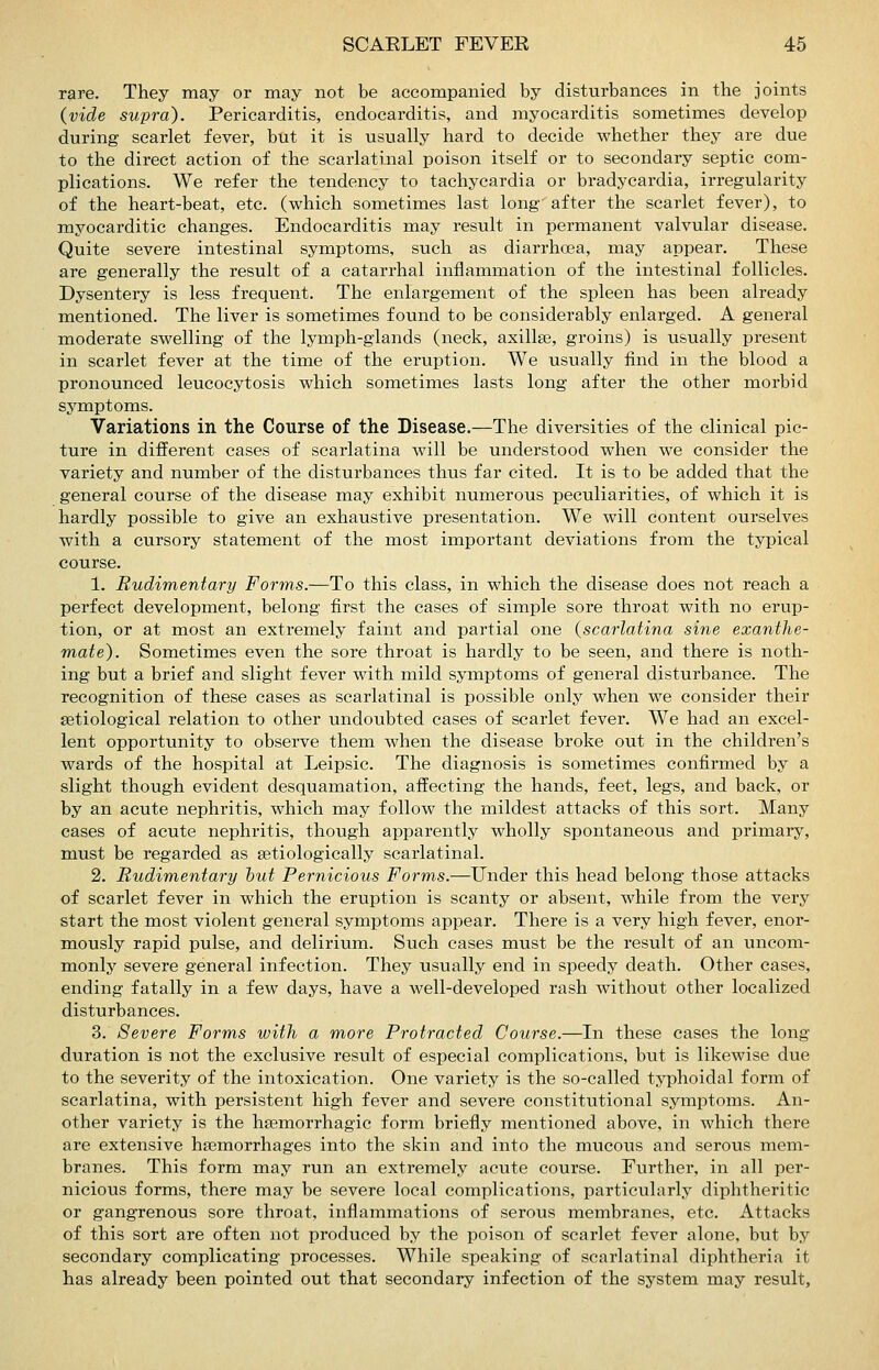 rare. They may or may not be accompanied by disturbances in the joints {vide supra). Pericarditis, endocarditis, and myocarditis sometimes develop during scarlet fever, but it is usually hard to decide whether they are due to the direct action of the scarlatinal poison itself or to secondary septic com- plications. We refer the tendency to tachycardia or bradycardia, irregularity of the heart-beat, etc. (which sometimes last long after the scarlet fever), to myocarditic changes. Endocarditis may result in permanent valvular disease. Quite severe intestinal symptoms, such as diarrhoea, may appear. These are generally the result of a catarrhal inflammation of the intestinal follicles. Dysentery is less frequent. The enlargement of the spleen has been already mentioned. The liver is sometimes found to be considerably enlarged. A general moderate swelling of the lymph-glands (neck, axillae, groins) is usually present in scarlet fever at the time of the eruption. We usually find in the blood a pronounced leucocytosis which sometimes lasts long after the other morbid symptoms. Variations in the Course of the Disease.—The diversities of the clinical pic- ture in different cases of scarlatina will be understood when we consider the variety and number of the disturbances thus far cited. It is to be added that the general course of the disease may exhibit numerous peculiarities, of which it is hardly possible to give an exhaustive presentation. We will content ourselves with a cursory statement of the most important deviations from the typical course. 1. Rudimentary Forms.—To this class, in which the disease does not reach a perfect development, belong first the cases of simple sore throat with no erup- tion, or at most an extremely faint and partial one {scarlatina sine exanthe- mate). Soraetimes even the sore throat is hardly to be seen, and there is noth- ing but a brief and slight fever with mild symptoms of general disturbance. The recognition of these cases as scarlatinal is possible only when we consider their setiological relation to other undoubted cases of scarlet fever. We had an excel- lent opportunity to observe them when the disease broke out in the children's wards of the hospital at Leipsic. The diagnosis is sometimes confirmed by a slight though evident desquamation, affecting the hands, feet, legs, and back, or by an acute nephritis, which may follow the mildest attacks of this sort. Many cases of acute nephritis, though apparently wholly spontaneous and primary, must be regarded as setiologically scarlatinal. 2. Rudimentary hut Pernicious Forms.—Under this head belong those attacks of scarlet fever in which the eruption is scanty or absent, while from the very start the most violent general symptoms appear. There is a very high fever, enor- mously rapid pulse, and delirium. Such cases must be the result of an uncom- monly severe general infection. They usually end in speedy death. Other cases, ending fatally in a few days, have a well-developed rash without other localized disturbances. 3. Severe Forms with a more Protracted Course.—In these cases the long- duration is not the exclusive result of especial complications, but is likewise due to the severity of the intoxication. One variety is the so-called typhoidal form of scarlatina, with persistent high fever and severe constitutional symptoms. An- other variety is the hsemorrhagic form briefly mentioned above, in which there are extensive haemorrhages into the skin and into the mucous and serous mem- branes. This form may run an extremely acute course. Further, in all per- nicious forms, there may be severe local complications, particularly diphtheritic or gangrenous sore throat, inflammations of serous membranes, etc. Attacks of this sort are often not produced by the poison of scarlet fever alone, but by secondary complicating processes. While speaking of scarlatinal diphtheria it has already been pointed out that secondary infection of the system may result,