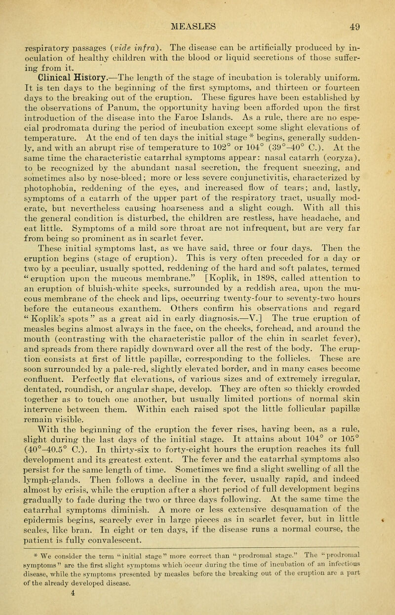 respiratory passages (vide infra). The disease can be artificially produced by in- oculation of healthy children with the blood or liquid secretions of those suffer- ing from it. Clinical History.—The length of the stage of incubation is tolerably uniform. It is ten days to the beginning of the first symptoms, and thirteen or fourteen days to the breaking out of the eruption. These figures have been established by the observations of Panum, the opportunity having been afforded upon the first introduction of the disease into the Faroe Islands. As a rule, there are no espe- cial prodromata during the period of incubation except some slight elevations of temperature. At the end of ten days the initial stage * begins, generally sudden- ly, and with an abrupt rise of temperature to 102° or 104° (39°-40° C). At the same time the characteristic catarrhal symptoms appear: nasal catarrh (coryza), to be recognized by the abundant nasal secretion, the frequent sneezing, and sometimes also by nose-bleed; more or less severe conjunctivitis, characterized by photophobia, reddening of the eyes, and increased flow of tears; and, lastly, symptoms of a catarrh of the upper part of the respiratory tract, usually mod- erate, but nevertheless causing hoarseness and a slight cough. With all this the general condition is disturbed, the children are restless, have headache, and eat little. Symptoms of a mild sore throat are not infrequent, but are very far from being so prominent as in scarlet fever. These initial symptoms last, as we have said, three or four days. Then the eruption begins (stage of eruption). This is very often preceded for a day or two by a peculiar, usually spotted, reddening of the hard and soft palates, termed  eruption upon the mucous membrane. [Koplik, in 1898, called attention to an eruption of bluish-white specks, surrounded by a reddish area, upon the mu- cous membrane of the cheek and lips, occurring twenty-four to seventy-two hours before the cutaneous exanthem. Others confirm his observations and regard  Koplik's spots  as a great aid in early diagnosis.—V.] The true eruption of measles begins almost always in the face, on the cheeks, forehead, and around the mouth (contrasting with the characteristic pallor of the chin in scarlet fever), and spreads from there rapidly downward over all the rest of the body. The erup- tion consists at first of little papillae, corresponding to the follicles. These are soon surrounded by a pale-red, slightly elevated border, and in many cases become confluent. Perfectly flat elevations, of various sizes and of extremely irregular, dentated, roundish, or angular shape, develop. They are often so thickly crowded together as to touch one another, but usually limited portions of normal skin intervene between them. Within each raised spot the little follicular papillae remain visible. With the beginning of the eruption the fever rises, having been, as a rule, slight during the last days of the initial stage. It attains about 104° or 105° (40°-40.5° C). In thirty-six to forty-eight hours the eruption reaches its full development and its greatest extent. The fever and the catarrhal symptoms also persist for the same length of time. Sometimes we find a slight swelling of all the lymph-glands. Then follows a decline in the fever, usually rapid, and indeed almost by crisis, while the eruption after a short period of full development begins gradually to fade during the two or three days following. At the same time the catarrhal symptoms diminish. A more or less extensive desquamation of the epidermis begins, scarcely ever in large pieces as in scarlet fever, but in little scales, like bran. In eight or ten days, if the disease runs a normal course, the patient is fully convalescent. * We consider the term initial stage more correct than prodromal stage. The larodromal symptoms are the first slight symptoms which occur during the time of incubation of an infectious disease, while the symptoms presented by measles before the breaking out of the eruption are a part of the already developed disease. 4