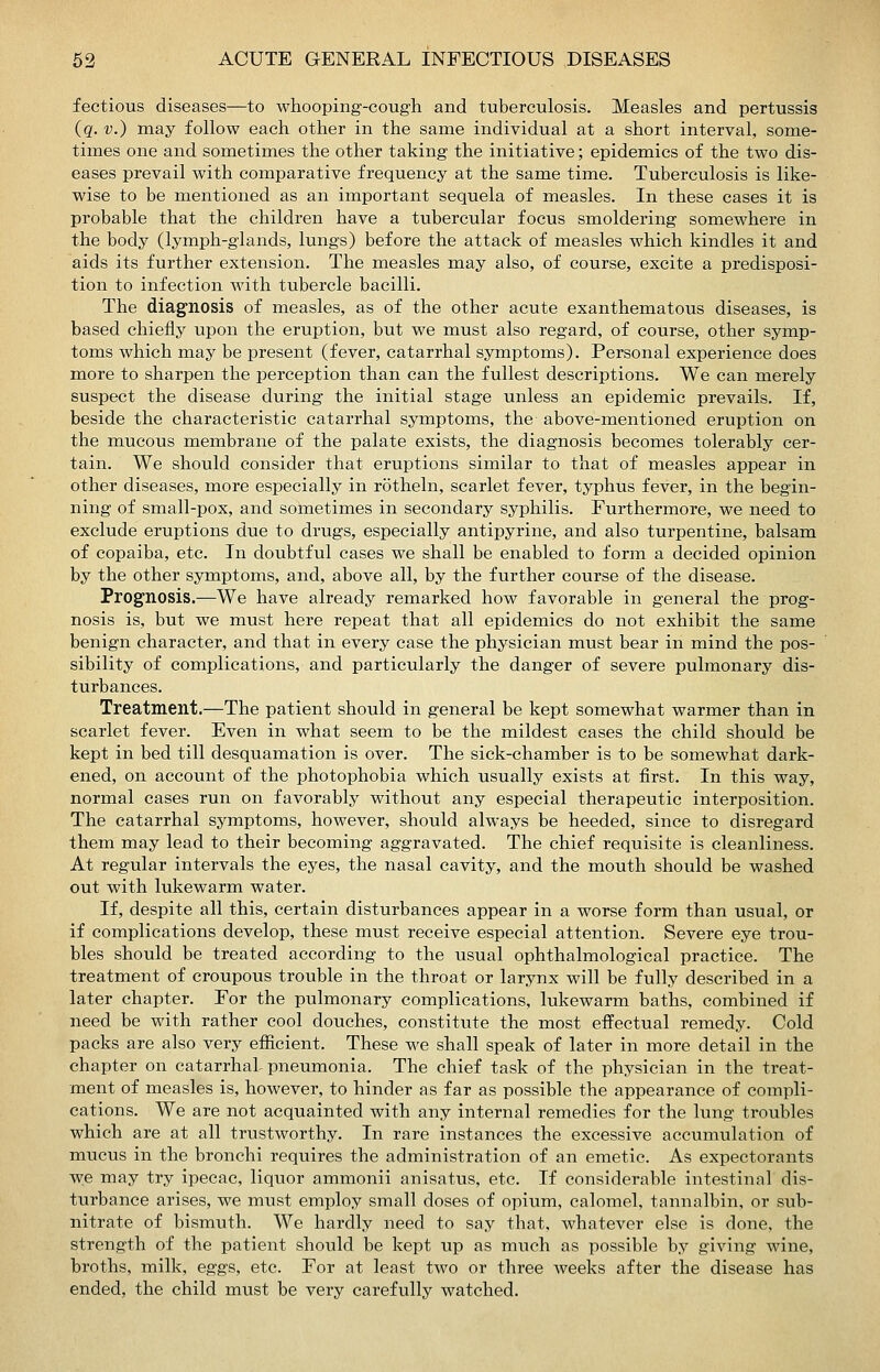 fectious diseases—to whooping-cough and tuberculosis. Measles and pertussis (q. V.) may follow each other in the same individual at a short interval, some- times one and sometimes the other taking the initiative; epidemics of the two dis- eases prevail with comparative frequency at the same time. Tuberculosis is like- wise to be mentioned as an important sequela of measles. In these cases it is probable that the children have a tubercular focus smoldering somewhere in the body (lymph-glands, lungs) before the attack of measles which kindles it and aids its further extension. The measles may also, of course, excite a predisposi- tion to infection with tubercle bacilli. The diagnosis of measles, as of the other acute exanthematous diseases, is based chiefly upon the eruption, but we must also regard, of course, other symp- toms which may be present (fever, catarrhal symptoms). Personal experience does more to sharpen the perception than can the fullest descriptions. We can merely suspect the disease during the initial stage unless an epidemic prevails. If, beside the characteristic catarrhal symptoms, the above-mentioned eruption on the mucous membrane of the palate exists, the diagnosis becomes tolerably cer- tain. We should consider that eruptions similar to that of measles appear in other diseases, more especially in rotheln, scarlet fever, typhus fever, in the begin- ning of small-pox, and sometimes in secondary syphilis. Furthermore, we need to exclude eruptions due to drugs, especially antipyrine, and also turpentine, balsam of copaiba, etc. In doubtful cases we shall be enabled to form a decided opinion by the other symptoms, and, above all, by the further course of the disease. Prognosis.—We have already remarked how favorable in general the prog- nosis is, but we must here repeat that all epidemics do not exhibit the same benign character, and that in every case the physician must bear in mind the pos- sibility of complications, and particularly the danger of severe pulmonary dis- turbances. Treatment.—The patient should in general be kept somewhat warmer than in scarlet fever. Even in what seem to be the mildest cases the child should be kept in bed till desquamation is over. The sick-chamber is to be somewhat dark- ened, on account of the photophobia which usually exists at first. In this way, normal cases run on favorably without any especial therapeutic interposition. The catarrhal symptoms, however, should always be heeded, since to disregard them may lead to their becoming aggravated. The chief requisite is cleanliness. At regular intervals the eyes, the nasal cavity, and the mouth should be washed out with lukewarm water. If, despite all this, certain disturbances appear in a worse form than usual, or if complications develop, these must receive especial attention. Severe eye trou- bles should be treated according to the usual ophthalmological practice. The treatment of croupous trouble in the throat or larynx will be fully described in a later chapter. For the pulmonary complications, lukewarm baths, combined if need be with rather cool douches, constitute the most effectual remedy. Cold packs are also very efiicient. These we shall speak of later in more detail in the chapter on catarrhal pneumonia. The chief task of the physician in the treat- ment of measles is, however, to hinder as far as possible the appearance of compli- cations. We are not acquainted with any internal remedies for the hmg troubles which are at all trustworthy. In rare instances the excessive accumulation of mucus in the bronchi requires the administration of an emetic. As expectorants we may try ipecac, liquor ammonii anisatus, etc. If considerable intestinal dis- turbance arises, we must employ small doses of opium, calomel, tannalbin, or sub- nitrate of bismuth. We hardly need to say that, whatever else is done, the strength of the patient should be kept up as much as possible by giving wine, broths, milk, eggs, etc. For at least two or three weeks after the disease has ended, the child must be very carefully watched.