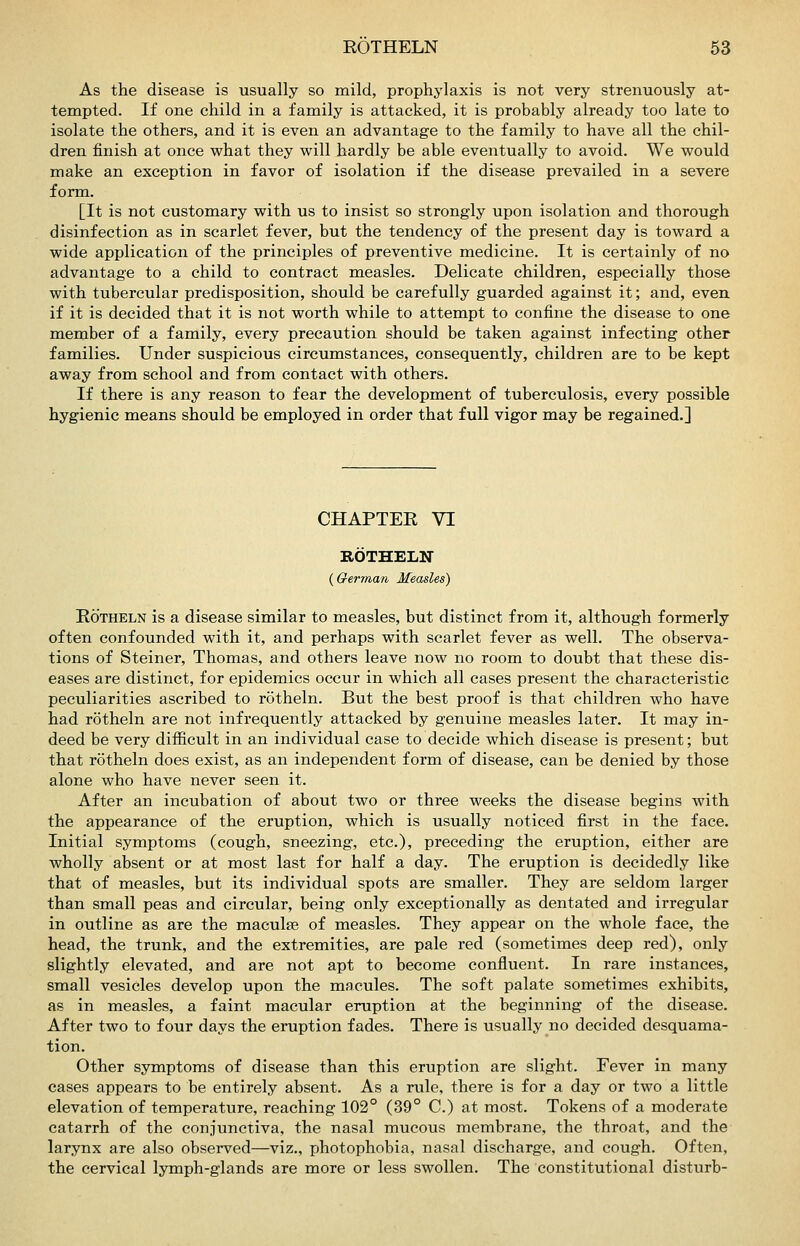As the disease is usually so raild, prophylaxis is not very strenuously at- tempted. If one child in a family is attacked, it is probably already too late to isolate the others, and it is even an advantage to the family to have all the chil- dren finish at once what they will hardly be able eventually to avoid. We would make an exception in favor of isolation if the disease prevailed in a severe form. [It is not customary with us to insist so strongly upon isolation and thorough disinfection as in scarlet fever, but the tendency of the present day is toward a wide application of the principles of preventive medicine. It is certainly of no advantage to a child to contract measles. Delicate children, especially those with tubercular predisposition, should be carefully guarded against it; and, even if it is decided that it is not worth while to attempt to confine the disease to one member of a family, every precaution should be taken against infecting other families. Under suspicious circumstances, consequently, children are to be kept away from school and from contact with others. If there is any reason to fear the development of tuberculosis, every possible hygienic means should be employed in order that full vigor may be regained.] CHAPTER VI ROTHELIT {German Measles) EoTHELN is a disease similar to measles, but distinct from it, although formerly often confounded with it, and perhaps with scarlet fever as well. The observa- tions of Steiner, Thomas, and others leave now no room to doubt that these dis- eases are distinct, for epidemics occur in which all cases present the characteristic peculiarities ascribed to rotheln. But the best proof is that children who have had rotheln are not infrequently attacked by genuine measles later. It may in- deed be very difficult in an individual case to decide which disease is present; but that rotheln does exist, as an independent form of disease, can be denied by those alone who have never seen it. After an incubation of about two or three weeks the disease begins with the appearance of the eruption, which is usually noticed first in the face. Initial symptoms (cough, sneezing, etc.), preceding the eruption, either are wholly absent or at most last for half a day. The eruption is decidedly like that of measles, but its individual spots are smaller. They are seldom larger than small peas and circular, being only exceptionally as dentated and irregular in outline as are the maculae of measles. They appear on the whole face, the head, the trunk, and the extremities, are pale red (sometimes deep red), only slightly elevated, and are not apt to become confluent. In rare instances, small vesicles develop upon the macules. The soft palate sometimes exhibits, as in measles, a faint macular eruption at the beginning of the disease. After two to four days the eruption fades. There is usually no decided desquama- tion. Other symptoms of disease than this eruption are slight. Fever in many cases appears to be entirely absent. As a rule, there is for a day or two a little elevation of temperature, reaching 102° (39° C.) at most. Tokens of a moderate catarrh of the conjunctiva, the nasal mucous membrane, the throat, and the larynx are also observed—viz., photophobia, nasal discharge, and cough. Often, the cervical lymph-glands are more or less swollen. The constitutional disturb-