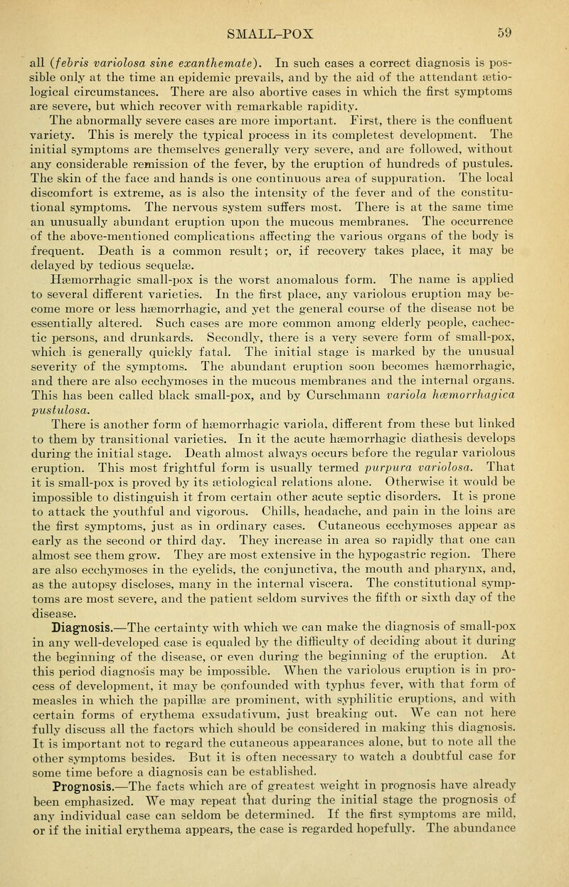 all (fehris variolosa sine exanthemate). In such cases a correct diagnosis is pos- sible only at the time an epidemic prevails, and by the aid of the attendant setio- logical circumstances. There are also abortive cases in which the first symptoms are severe, but which recover with remarkable rapidity. The abnormally severe cases are more important. First, there is the confluent variety. This is merely the typical process in its completest development. The initial symptoms are themselves generally very severe, and are followed, without any considerable remission of the fever, by the eruption of hundreds of pustules. The skin of the face and hands is one continuous area of suppuration. The local discomfort is extreme, as is also the intensity of the fever and of the constitu- tional symptoms. The nervous system suffers most. There is at the same time an unusually abundant eruption upon the mucous membranes. The occurrence of the above-mentioned complications affecting the various organs of the body is frequent. Death is a common result; or, if recovery takes place, it may be delayed by tedious sequelae. Hsemorrhagic small-iDox is the worst anomalous form. The name is applied to several different varieties. In the first place, any variolous eruption may be- come more or less hsemorrhagic, and yet the general course of the disease not be essentially altered. Such cases are more common among elderly people, cachec- tic persons, and drunkards. Secondly, there is a very severe form of small-pox, which is generally quickly fatal. The initial stage is marked by the unusual severity of the symptoms. The abundant eruption soon becomes hsemorrhagic, and there are also ecchymoses in the mucous membranes and the internal organs. This has been called black small-pox, and by Curschmann variola hcemorrhagica pustulosa. There is another form of hsemorrhagic variola, different from these but linked to them by transitional varieties. In it the acute hsemorrhagic diathesis develops during the initial stage. Death almost always occurs before the regular variolous eruption. This most frightful form is usually termed purpura variolosa. That it is small-pox is proved by its setiological relations alone. Otherwise it would be impossible to distinguish it from certain other acute septic disorders. It is prone to attack the youthful and vigorous. Chills, headache, and pain in the loins are the first symptoms, just as in ordinary cases. Cutaneous ecchymoses appear as early as the second or third day. They increase in area so rapidly that one can almost see them grow. They are most extensive in the hypogastric region. There are also ecchymoses in the eyelids, the conjunctiva, the mouth and pharynx, and, as the autopsy discloses, many in the internal viscera. The constitutional symp- toms are most severe, and the patient seldom survives the fifth or sixth day of the disease. Diagnosis.—The certainty with which we can make the diagnosis of small-pox in any well-developed case is equaled by the difficulty of deciding about it during the beginning of the disease, or even during the beginning of the eruption. At this period diagnosis may be impossible. When the variolous eruption is in pro- cess of development, it may be qonfounded with typhus fever, with that form of measles in which the papillae are prominent, with syphilitic eruptions, and with certain forms of erythema exsudativum, just breaking out. We can not here fully discuss all the factors which should be considered in making this diagnosis. It is important not to regard the cutaneous appearances alone, but to note all the other symptoms besides. But it is often necessary to watch a doubtful case for some time before a diagnosis can be established. Prog-nosis.—The facts which are of greatest weight in prognosis have already been emphasized. We may repeat tliat during the initial stage the prognosis of any individual case can seldom be determined. If the first symptoms are mild, or if the initial erythema appears, the case is regarded hopefully. The abundance