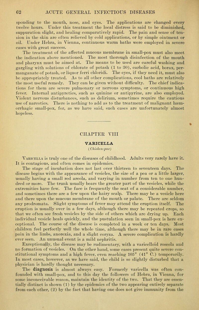 sponding to the mouth, nose, and eyes. The applications are changed every twelve hours. Under this treatment the local distress is said to be diminished, suppuration slight, and healing comparatively rapid. The pain and sense of ten- sion in the skin are often relieved by cold applications, or by simple ointment or oil. Under Hebra, in Vienna, continuous warm baths were employed in severe cases with great success. The treatment of the affected mucous membrane in small-pox must also meet the indication above mentioned. The most thorough disinfection of the mouth and pharynx must be aimed at. The means to be used are careful washing and gargling with solutions of chlorate of potash (1 to 30), carbolic acid, borax, per- manganate of potash, or liquor ferri chloridi. The eyes, if they need it, must also be appropriately treated. As to all other complications, cool baths are relatively the most useful remedy. They can be given without difficulty. The chief indica- tions for them are severe pulmonary or nervous symptoms, or continuous high fever. Internal antipyretics, such as quinine or antipyrine, are also employed. Violent nervous disturbances, such as delirium, sometimes require the cautious use of narcotics. There is nothing to add as to the treatment of malignant hsem- orrhagic small-pox, for, as we have said, such cases are unfortunately almost hopeless. CHAPTER VIII VARICELLA (Chicken-pox) Varicella is truly one of the diseases of childhood. Adults very rarely have it. It is contagious, and often conies in epidemics. The stage of incubation does not last over thirteen to seventeen days. The disease begins with the appearance of vesicles, the size of a pea or a little larger, usually having a small red areola, and varying in number from ten to one hun- dred or more. The trunk usually bears the greater part of the vesicles, while the extremities have few. The face is frequently the seat of a considerable number, and sometimes there are a few upon the hairy scalp. There may be a vesicle here and there upon the mucous membrane of the mouth or palate. There are seldom any prodromata. Slight symptoms of fever may attend the eruption itself. The eruption is usually over in a few days, although there may be repeated crops, so that we often see fresh vesicles by the side of others which are drying up. Each individual vesicle heals quickly, and the pustulation seen in small-pox is here ex- ceptional. The course of the disease is completed in a week or ten days. Most children feel perfectly well the whole time, although there may be in rare cases pain in the limbs, anorexia, and a slight coryza. A severe complication is hardly ever seen. An unusual event is a mild nephritis. Exceptionally, the disease may be rudimentary, with a varicelloid roseola and no formation of vesicles. On the other hand, some cases present quite severe con- stitutional symptoms and a high fever, even reaching 105° (41° C.) temporarily. In most cases, however, as we have said, the child is so slightly disturbed that a physician is hardly thought necessary. The diagnosis is almost always easy. Formerly varicella was often con- founded with small-pox, and to this day the followers of Hebra, in Vienna, for some inconceivable reason, maintain the identity of the two. That they are essen- tially distinct is shown (1) by the epidemics of the two appearing entirely separate from each other, (2) by the fact that having one does not give immunity from the