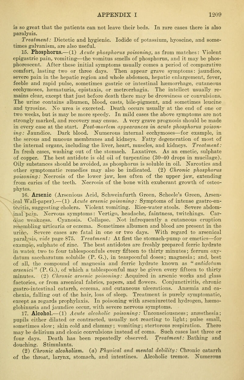 is so great that the patients can not leave their beds. In rare cases there is also paralysis. Treatment: Dietetic and hygienic. Iodide of potassium, hyoscine, and some- times galvanism, are also useful. 15. Phosphorus.—(1) Acute phosphorus poisoning, as from matches: Violent epigastric pain, vomiting—the vomitus smells of phosphorus, and it may be phos- phorescent. After these initial symptoms usually comes a period of comparative comfort, lasting two or three days. Then appear grave symptoms: jaundice, severe pain in the hepatic region and whole abdomen, hepatic enlargement, fever, feeble and rapid pulse, sometimes gastric or intestinal haemorrhage, cutaneous ecchymoses, hsematuria, epistaxis, or metrorrhagia. The intellect usually re- mains clear, except that just before death there may be drowsiness or convulsions. The urine contains albumen, blood, casts, bile-pigment, and sometimes leucine and tyrosine. jSTo urea is excreted. Death occurs usually at the end of one or two weeJiS, but is may be more speedy. In mild cases the above symptoms are not strongly marked, and recovery may ensue. A very grave prognosis should be made in every case at the start. Post-mortem appearances in acute phosphorus poison- ing: Jaundice. Dark blood. ISTumerous internal ecchymoses—for example, in the serous and mucous membranes and kidneys. Fatty degeneration of most of the internal organs, including the liver, heart, muscles, and kidneys. Treatment: In fresh cases, washing out of the stomach. Laxatives. As an emetic, sulphate of copper. The best antidote is old oil of turpentine (30-40 drops in mucilage). Oily substances should be avoided, as phosphorus is soluble in oil. Narcotics and other symptomatic remedies may also be indicated. (2) Chronic phosphorus poisoning: Necrosis of the lower jaw, less often of the upper jaw, extending from caries of the teeth. Necrosis of the bone with exuberant growth of osteo- phytes. 16. Arsenic (Arsenious Acid, Schweinfurth Green, Scheele's Green, Arsen- ical Wall-paper).—(1) Acute arsenic poisoning: Symptoms of intense gastro-en- ten'tis, suggesting cholera. Violent vomiting. Eice-water stools. Severe abdom- \inal pain. Nervous symptoms: Vertigo, headache, faintness, twitchings. Car- diac weakness. Cyanosis. Collapse. Not infrequently a cutaneous eruption resembling urticaria or eczema. Sometimes albumen and blood are present in the uriii^. Severe cases are fatal in one or two days. With regard to arsenical paral^'^sis, vide page 875. Treatment: At first the stomach-pump or emetics—for example, sulphate of zinc. The best antidotes are freshly prepared ferric hydrate in water two to four tablespoonfuls every fifteen to thirty minutes; ferrum oxy- datum saccharatum solubile (P. G.), in teaspoonful doses; magnesia; and, best of all, the compound of magnesia and ferric hydrate known as  antido turn arsenici (P. G.), of which a tablespoonful may be given every fifteen to thirty minutes. (2) Chronic arsenic poisoning: Acquired in arsenic works and glass factories, or from arsenical fabrics, papers, and flowers. Conjunctivitis, chronic gastro-intestinal catarrh, eczema, and cutaneous ulcerations. Anaemia and ca- chexia, falling out of the hair, loss of sleep. Treatment is purely symptomatic, except as regards prophylaxis. In poisoning with arseniuretted hydrogen, hsemo- globinuria and jaundice occur, with severe nervous symptoms. 17. Alcohol.—(1) Acute alcoholic poisoning: Unconsciousness; anaesthesia; pupils either dilated or contracted, usually not reacting to light; pulse small, sometimes slow; skin cold and clammy; vomiting; stertorous respiration. There may be delirium and clonic convulsions instead of coma. Such cases last three or four days. Death has been repeatedly observed. Treatment: Bathing and douching. Stimulants. (2) Chronic alcoholism, (a) Physical and mental dehility: Chronic catarrh of the throat, larynx, stomach, and intestines. Alcoholic tremor. Numerous