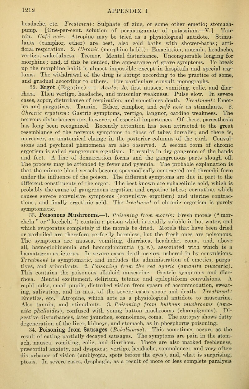 headacHe, etc. Treatment: Sulphate of zinc, or some other emetic; stomach- pump. [One-per-cent. solution of permanganate of potassium.—V.] Tan- nin. Cafe noir. Atropine may be tried as a physiological antidote. Stimu- lants (camphor, ether) are best, also cold baths with shower-baths; arti- ficial respiration. 2. Chronic (morphine habit) : Emaciation, ansemia, headache, vertigo, wakefulness. Tremor. Mental disturbance. Unconquerable longing for morphine; and, if this be denied, the appearance of grave symptoms. To break up the morphine habit is almost impossible except in hospitals and special asy- lums. The withdrawal of the drug is abrupt according to the practice of some, and gradual according to others. Eor particulars consult monographs. 32. Ergot (Ergotine).—1. Acute: At first nausea, vomiting, colic, and diar- rhoea. Then vertigo, headache, and muscular weakness. Pulse slow. In severe cases, sopor, disturbance of respiration, and sometimes death. Treatment: Emet- ics and purgatives. Tannin. Ether, camphor, and cafe noir as stinaulants. 2, Chronic ergotism: Gastric symptoms, vertigo, languor, cardiac weakness. The nervous disturbances are, however, of especial importance. Of these, parsesthesia has long been recognized. Recently attention has been attracted to the great resemblance of the nervous symptoms to those of tabes dorsalis; and there is, moreover, an anatomical change in the posterior columns of the cord. Convul- sions and psychical phenomena are also observed. A second form of chronic ergotism is called gangrenous ergotism. It results in dry gangrene of the hands and feet. A line of demarcation forms and the gangrenous parts slough off. The process may be attended by fever and pysemia. The probable explanation is that the minute blood-vessels become spasmodically contracted and thrombi form under the influence of the poison. The different symptoms are due in part to the different constituents of the ergot. The best known are sphacelinic acid, which is probably the cause of g-angrenous ergotism and ergotine tabes; cornutine, which causes severe convulsive symptoms (convulsive ergotism) and uterine contrac- tions; and finally ergotinic acid. The treatment of chronic ergotism is purely symptomatic. 33. Poisonous Mushrooms.—1. Poisoning from morels: Fresh morels (mor- eheln  or  lorcheln ) contain a poison which is readily soluble in hot water, and which evaporates completely if the morels be dried. Morels that have been dried or parboiled are therefore perfectly harmless, but the fresh ones are poisonous. The symptoms are nausea, vomiting, diarrhcea, headache, coma, and, above all, haemoglobingemia and hsemoglobinuria (q. v.), associated with which is a hsematogenous icterus. In severe cases death occurs, ushered in by convulsions. Treatment is symptomatic, and includes the administration of emetics, purga- tives, and stimulants. 2. Poisoning from the red agaric (amanita muscaria). This contains the poisonous alkaloid muscarine. Gastric symptoms and diar- rhoea. Mental excitement, delirium, tetanic and epileptiform convulsions. A rapid pulse, small pupils, disturbed vision from spasm of accommodation, sweat- ing, salivation, and in most of the severe cases sopor and death. Treatment: Emetics, etc. Atropine, which acts as a physiological antidote to muscarine. Also tannin, and stimulants. 3. Poisoning from hulhous mushrooms (ama- nita phalloides), confused with young button mushrooms (champignons). Di- gestive disturbances, later jaundice, somnolence, coma. The autopsy shows fatty degeneration of the liver, kidneys, and stomach, as in phosphorus poisoning. 34. Poisoning from Sausages (BotuUsmus).—This sometimes occurs as the result of eating partially decayed sausages. The symptoms are pain in the stom- ach, nausea, vomiting, colic, and diarrhoea. There are also marked feebleness, prsecordial anxiety, and dyspnoea; vertigo, headache, somnolence; and very often disturbance of vision (amblyopia, spots before the eyes), and, what is surprising, ptosis. In severe cases, dysphagia, as a result of more or less complete paralysis-