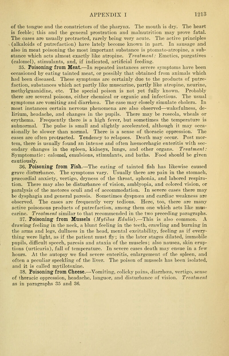 of the tOBgue and the constrictors of the pharynx. The mouth is dry. The heart is feeble; this and the general prostration and malnutrition may prove fatal. The cases are usually protracted, rarely being very acute. The active principles (alkaloids of putrefaction) have lately become known in part. In sausage and also in meat poisoning the most important substance is ptomato-atropine, a sub- stance which acts almost exactly like atropine. Treatment: Emetics, purgatives (calomel), stimulants, and, if indicated, artificial feeding. 35. Poisoning from Meat.—In repeated instances severe symptoms have been occasioned by eating tainted meat, or possibly that obtained from animals which had been diseased. These symptoms are certainly due to the products of putre- faction, substances which act partly like muscarine, partly like atropine, neurine, methylguanidine, etc. The special poison is not yet fully known. Probably there are several poisons, either chemical or organic and infectious. The usual symptoms are vomiting and diarrhoea. The case may closely simulate cholera. In most instances certain nervous phenomena are also observed—wakefulness, de- lirium, headache, and changes in the pupils. There may be roseola, wheals or erythema. Frequently there is a high fever, but sometimes the temperature is subnormal. The pulse is small and slightly accelerated, although it may occa- sionally be slower than normal. There is a sense of thoracic oppression. The cases are often protracted. Tendency to relapses. Death may occur. Post mor- tem, there is usually found an intense and often hsemorrhagic enteritis with sec- ondary changes in the spleen, kidneys, lungs, and other organs. Treatment: Symptomatic: calomel, emulsions, stimulants, and baths. Food should be given cautiously. 36. Poisoning from Fish.—The eating of tainted fish has likewise caused grave disturbance. The symptoms vary. Usually there are pain in the stomach, praecordial anxiety, vertigo, dryness of the throat, aphonia, and labored respira- tion. There may also be disturbance of vision, amblyopia, and colored vision, or paralysis of the motores oculi and of accommodation. In severe cases there may be dysphagia and general paresis. Sometimes dyspnoea and cardiac weakness are observed. The cases are frequently very tedious. Here, too, there are many active poisonous products of putrefaction, among them one which acts like mus- carine. Treatment similar to that recommended in the two preceding paragraphs. 37. Poisoning from Mussels (MytUus Edulls).—This is also common. A drawing feeling in the neck, a blunt feeling in the teeth, crawling and burning in the arms and legs, dullness in the head, mental excitability, feeling as if every- thing were light, as if the patient must fly; in the later stages dilated, immobile pupils, difficult speech, paresis and ataxia of the muscles; also nausea, skin erup- tions (urticaria), fall of temperature. In severe cases death may ensue in a few hours. At the autopsy we find severe enteritis, enlargement of the spleen, and often a peculiar speckling of the liver. The poison of mussels has been isolated, and it is called mytilotoxine. 38. Poisoning from Cheese.—Vomiting, colicky pains, diarrhoea, vertigo, sense of thoracic oppression, headache, languor, and disturbance of vision. Treatment as in paragraphs 35 and 36.