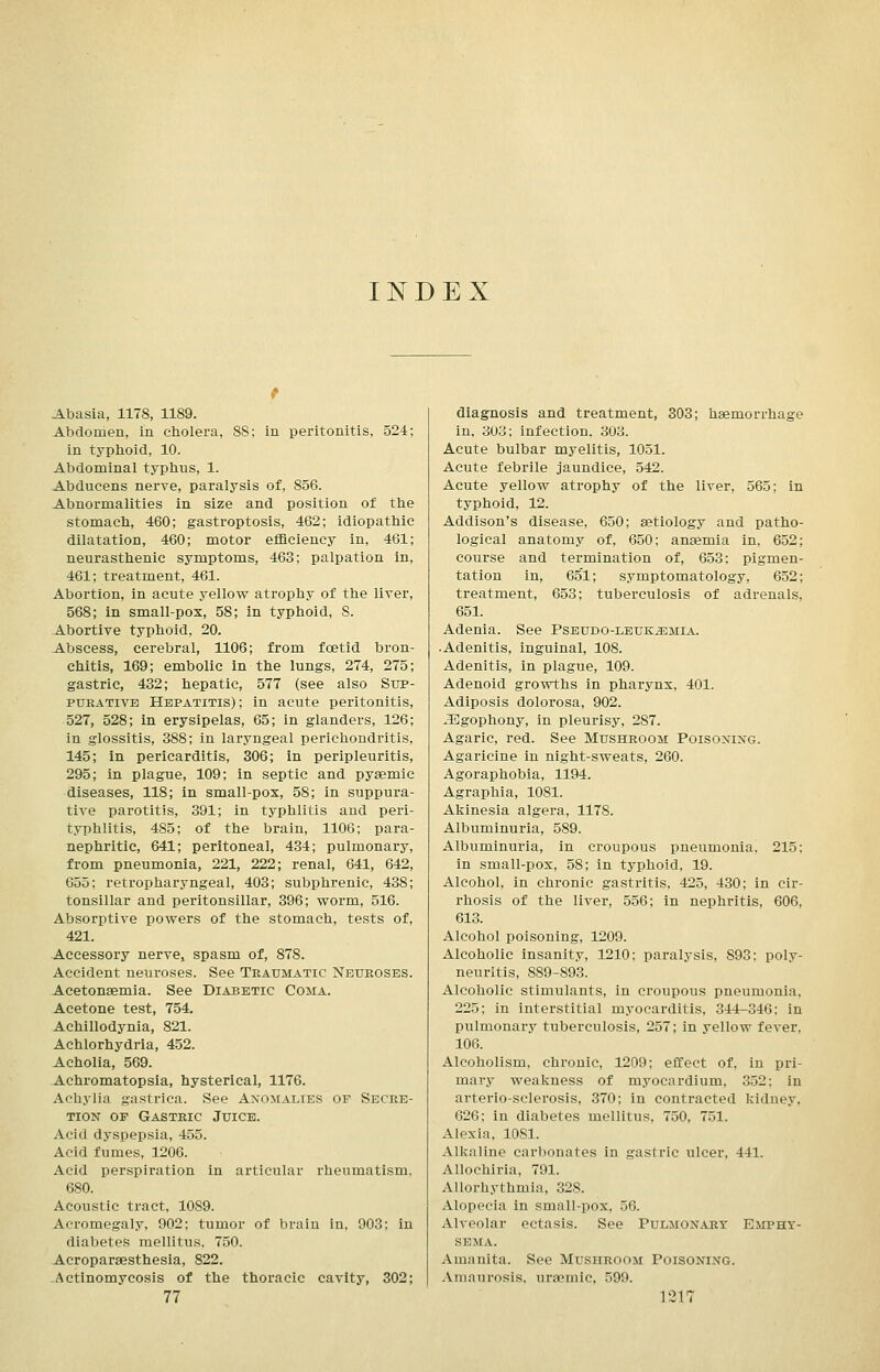 INDEX Abasia, 1178, 1189. Abdomen, in cholera, 8S; in peritonitis, 524; in typlioid, 10. Abdominal typhus, 1. Abducens nerve, paralysis of, 856. Abnormalities in size and position of the stomach, 460; gastroptosis, 462; idiopathic dilatation, 460; motor efficiency in, 461; neurasthenic symptoms, 463; palpation in, 461; treatment, 461. Abortion, in acute yellow atrophy of the liver, 568; in small-pox, 58; in typhoid, S. Abortive typhoid, 20. Abscess, cerebral, 1106; from foetid bron- chitis, 169; embolic in the lungs, 274, 275; gastric, 432; hepatic, 577 (see also Sup- purative Hepatitis); in acute peritonitis, 527, 528; in erysipelas, 65; in glanders, 126; in glossitis, 388; in laryngeal perichondritis, 145; in pericarditis, 306; in peripleuritis, 295; in plague, 109; in septic and pyaemic diseases, 118; in small-pox, 58; in suppura- tive parotitis, 391; in typhlitis and peri- typhlitis, 485; of the brain, 1106; para- nephritic, 641; peritoneal, 434; pulmonary, from pneumonia, 221, 222; renal, 641, 642, 655; retropharyngeal, 403; subphrenic, 438; tonsillar and peritonsillar, 396; worm, 516. Absorptive powers of the stomach, tests of, 421. Accessory nerve, spasm of, 878. Accident neuroses. See Traumatic Neuroses. Acetonsemia. See Diabetic Coma. Acetone test, 754. Achillodynia, 821. Achlorhydria, 452. Acholia, 569. Achromatopsia, hysterical, 1176. Achylia gastrica. See Anomalies of Secre- tion OP Gastric Juice. Acid dyspepsia, 455. Acid fumes, 1206. Acid perspiration in articular rheumatism. 680. Acoustic tract, 1089. Acromegaly, 902; tumor of brain in, 903; in diabetes mellitu.s, 750. Acropareesthesia, 822. Actinomycosis of the thoracic cavity, 302; diagnosis and treatment, 303; haemorrhage in, 303; infection. 303. Acute bulbar myelitis, 1051. Acute febrile jaundice, 542. Acute yellow atrophy of the liver, 565; in typhoid, 12. Addison's disease, 650; aetiology and patho- logical anatomy of, 650; anaemia in, 652; course and termination of, 653: pigmen- tation in, 651; symptomatology, 652; treatment, 653; tuberculosis of adrenals, 651. Adenia. See Pseudo-leuk^mia. • Adenitis, inguinal, 108. Adenitis, in plague, 109. Adenoid growths in pharynx, 401. Adiposis dolorosa, 902. JEgophony, in pleurisy, 287. Agaric, red. See Mushroom Poisoxixg. Agaricine in night-sweats, 260. Agoraphobia, 1194. Agraphia, 1081. Akinesia algera, 1178. Albuminuria, 589. Albuminuria, in croupous pneumonia, 215; in small-pox, 58; in typhoid, 19. Alcohol, in chronic gastritis, 425, 430; in cir- rhosis of the liver, 556; in nephritis, 606, 613. Alcohol poisoning, 1209. Alcoholic insanity, 1210; paralysis, 893; poly- neuritis, 889-893. Alcoholic stimulants, in croupous pneumonia, 225; in interstitial myocarditis, 344-346: in pulmonary tuberculosis, 257; in yellow fever. 106. Alcoholism, chronic, 1209; effect of, in pri- mary weakness of myocardium, 352; in arterio-sclerosis, 370; in contracted kidney, 626; in diabetes mellitus, 750, 751. Alexia. 1081. Alkaline carbonates in gastric ulcer, 441. Allochiria, 791. Allorhythmia, 328. Alopecia in small-pox, 56. Alveolar ectasis. See Pulmon.uiy Emphy- sema. Amanita. See Mushroom Poisoning. -Vniaurosis. uraemic, 599.