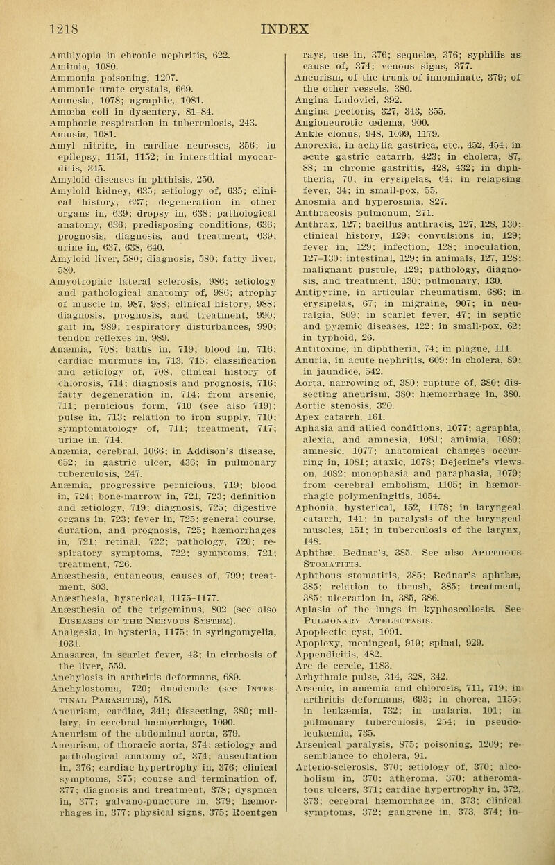 Amblyopia in ctirouic nepliritis, 622. Amimia, 1080. Ammonia poisoning, 1207. Ammonic urate crystals, 669. Amnesia, 1078; agraplaic, 1081. Amoeba coli in dysentery, 81-84. Amphoric respiration in tuberculosis, 243. Amusia, 1081. Amyl nitrite, in cardiac neuroses, 356; in epilepsy, 1151, 1152; in interstitial myocar- ditis, 345. Amyloid diseases in phthisis, 250. Amyloid kidney, 635; setiology of, 635; clini- cal history, 637; degeneration in other organs in, 639; dropsy in, 638; pathological anatomy, 636; predisposing conditions, 636; prognosis, diagnosis, and treatment, 639; urine in, 637, 638, 640. Amyloid liver, 580; diagnosis, 580; fatty liver, 580. Amyotrophic lateral sclerosis, 986; setiology and pathological anatomy of, 986; atrophy of muscle in, 987, 988; clinical history, 988; diagnosis, prognosis, and treatment, 990; gait in, 989; respiratory disturbances, 990; tendon reflexes in, 989. Anaemia, 708; baths in, 719; blood in, 716; cardiac murmurs in, 713, 715; classification and Eetiology of, 708; clinical history of chlorosis, 714; diagnosis and prognosis, 716; fatty degeneration in, 714; from arsenic, 711; pernicious form, 710 (see also 719); pulse in, 713; relation to iron supply, 710; sj-mptomatology of, 711; treatment, 717; urine in, 714. Anaemia, cerebral, 1066; in Addison's disease, 652; in gastric ulcer, 436; in pulmonary tuberculosis, 247. Anaemia, progressive pernicious, 719; blood in, 724; bone-marrow in, 721, 723; definition and aetiology, 719; diagnosis, 725; digestive organs in, 723; fever in, 725; general course, duration, and prognosis, 725; haemorrhages in, 721; retinal, 722; pathology, 720; re- spiratory symptoms, 722; symptoms, 721; treatment, 726. Anaesthesia, cutaneous, causes of, 799; treat- ment, 803. Anaesthesia, hysterical, 1175-1177. Anaesthesia of the trigeminus, 802 (see also Diseases op the NBRVotrs System). Analgesia, in hysteria, 1175; in syringomyelia, 1031. Anasarca, in scarlet fever, 43; in cirrhosis of the liver, 559. Anchylosis in arthritis deformans, 689. Anchylostoma, 720; duodenale (see Intes- tinal Paeasites), 518. Aneurism, cardiac, 341; dissecting, 380; mil- iary, in cerebral haemorrhage, 1090. Aneurism of the abdominal aorta, 379. Aneurism, of thoracic aorta, 374; aetiology and pathological anatomy of, 374; auscultation in, 376; cardiac hypertrophy in, 376; clinical symptoms, 375; course and termination of, 377; diagnosis and treatment, 378; dyspnoea in, 377; galvano-puncture in, 379; haemor- rhages in, 377; physical signs, 375; Roentgen rays, use in, 376; sequelae, 376; syphilis as- cause of, 374; venous signs, 377. Aneurism, of the trunk of innominate, 379; of the other vessels, 380. Angina Ludovici, 392. Angina pectoris, 327, 343, 355. Angioneurotic oedema, 900. Ankle clonus, 948, 1099, 1179. Anorexia, in achylia gastrica, etc., 452, 454; in a^cute gastric catarrh, 423; in cholera, 87,- 88; in chronic gastritis, 428, 432; in diph- theria, 70; in erysipelas, 64; in relapsing fever, 34; in small-pox, 55. Anosmia and hyperosmia, 827. Anthracosis pulmonum, 271. Anthrax, 127; bacillus anthracis, 127, 128, 130;. clinical history, 129; convulsions in, 129; fever in, 129; infection, 128; inoculation, 127-130; intestinal, 129; in animals, 127, 128; malignant pustule, 129; pathology, diagno- sis, and treatment, 130; pulmonary, 130. Antipyrine, in articular rheumatism, 686; in. erysipelas, 67; in migraine, 907; in neu- ralgia, 809; in scarlet fever, 47; in septic- and pyemic diseases, 122; in small-pox, 62; in tj'phoid, 26. Antitoxine, in diphtheria, 74; in plague. 111. Anuria, in acute nephritis, 609; in cholera, 89; in jaundice, 542. Aorta, narrowing of, 380; rupture of, 380; dis- secting aneurism, 380; haemorrhage in, 380. Aortic stenosis, 320. Apex catarrh, 161. Aphasia and allied conditions, 1077; agraphia, alexia, and amnesia, 1081; amimia, 1080; amnesic, 1077; anatomical changes occur- ring in, 1081; ataxic, 1078; Dejerine's views^ on, 1082; monophasia and paraphasia, 1079; from cerebral embolism, 1105; in haemor- rhagic polymeningitis, 1054. Aphonia, hysterical, 152, 1178; in laryngeal catarrh, 141; in paralysis of the laryngeal muscles, 151; in tuberculosis of the larynx, 148. Aphthae, Bednar's, 385. See also Aphthous Stomatitis. Aphthous stomatitis, 385; Bednar's aphthae, 385; relation to thrush, 385; treatment, 385; ulceration in, 385, 386. Aplasia of the lungs in kyphoscoliosis. See Pulmonary Atelectasis. Apoplectic cyst, 1091. Apoplexy, meningeal, 919; spinal, 929. Appendicitis, 482. Arc de cercle, 1183. Arhythmic pulse, 314, 328, 342. Arsenic, in anaemia and chlorosis, 711, 719; in- arthritis deformans, 693; in chorea, 1155; in leukaemia, 732; in malaria, 101; in pulmonary tuberculosis, 254; in pseudo- leuksemia, 735. Arsenical paralysis, 875; poisoning, 1209; re- semblance to cholera, 91. Arterio-sclerosis, 370; aetiology of, 370; alco- holism in, 370; atheroma, 370; atheroma- tous ulcers, 371; cardiac hypertrophy in, 372, 373; cerebral haemorrhage in, 373; clinical symptoms, 372; gangrene in, 373, 374; in-