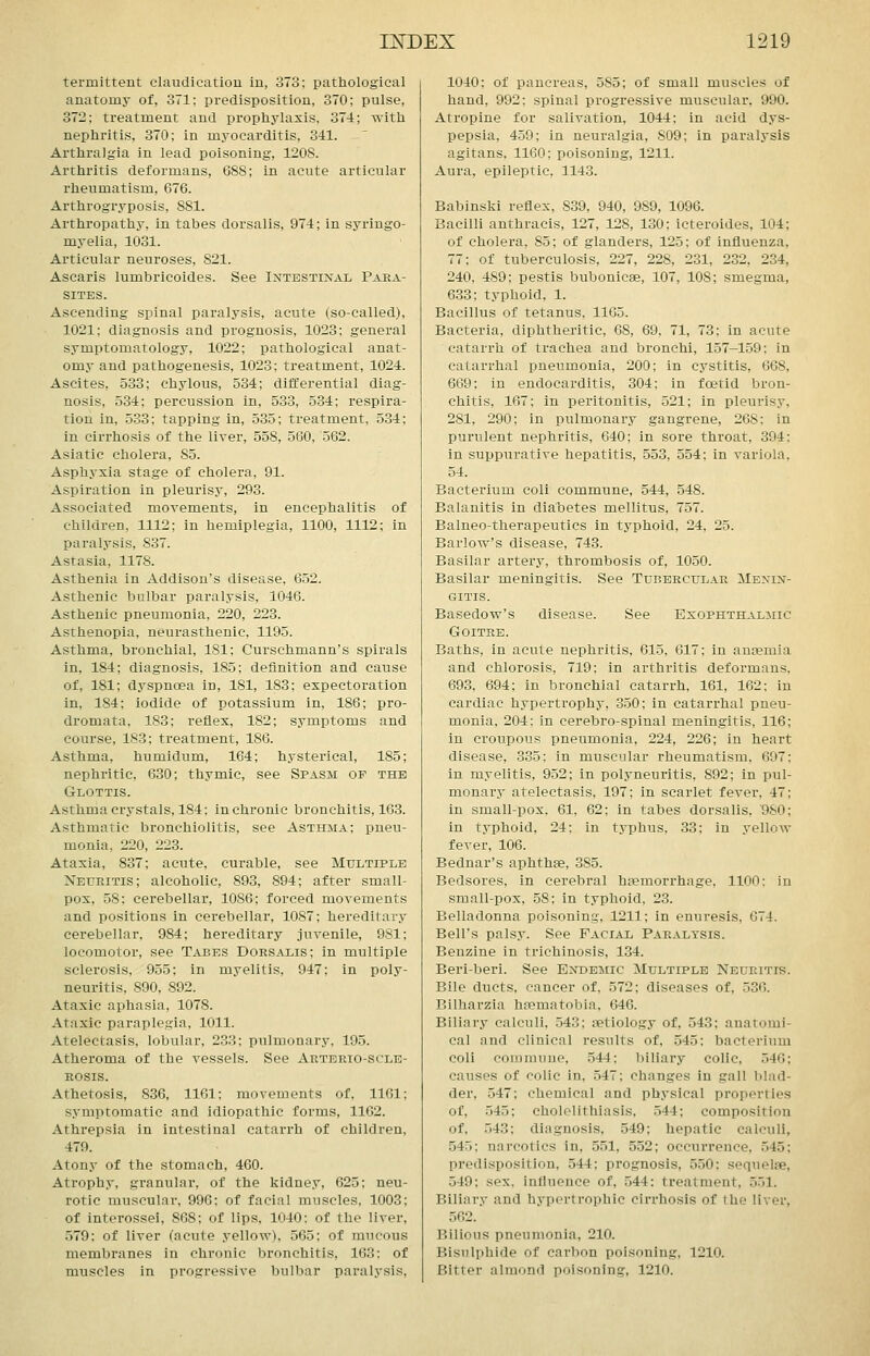 termittent claudication in, 373; pathological anatomy of, 371; predisposition, 370; pulse, 372; treatment and prophj'laxis, 374; with nephritis, 370; in myocarditis, 341. Arthralgia in lead poisoning, 120S. Arthritis deformans, 688; in acute articular rheumatism, 676. Arthrogryposis, 881. Arthropathy, in tabes dorsalis, 974; in syringo- myelia, 1031. Articular neuroses, 821. Ascaris lumbricoides. See Intestinal Para- sites. Ascending spinal paralysis, acute (so-called), 1021; diagnosis and prognosis, 1023; general symptomatology, 1022; pathological anat- omy and pathogenesis, 1023; treatment, 1024. Ascites, 533; chylous, 534; differential diag- nosis, 534; percussion in, 533, 534; respira- tion in, 533; tapping in, 535; treatment, 534; in cirrhosis of the liver, 558, 560, 562. Asiatic cholera, 85. Asphyxia stage of cholera, 91. Aspiration in pleurisy, 293. Associated movements, in encephalitis of children, 1112; in hemiplegia, 1100, 1112; in paralysis, 837. Astasia, 1178. Asthenia in Addison's disease, 652. Asthenic bulbar paralysis, 1046. Asthenic pneumonia, 220, 223. Asthenopia, neurasthenic, 1195. Asthma, bronchial, 181; Curschmann's spirals in, 184; diagnosis, 185; definition and cause of, 181; dyspnoea in, 181, 183; expectoration in, 184; iodide of potassium in, 186; pro- dromata, 183; reflex, 182; symptoms and course, 183; treatment, 186. Asthma, humidum, 164; hysterical, 185; nephritic, 630; thymic, see Spasm of the Glottis. Asthma crystals, 184; in chronic bronchitis, 163. Asthmatic bronchiolitis, see Asthma; pneu- monia, 220, 223. Ataxia, 837; acute, curable, see Multiple Neuritis; alcoholic, 893, 894; after small- pox, 58; cerebellar, 1086; forced movements and positions in cerebellar, 1087; hereditary cerebellar, 984; hereditary juvenile, 981; locomotor, see Tabes Dorsalis; in multiple sclerosis, 955; in myelitis, 947; in poly- neuritis, 890, 892. Ataxic aphasia, 1078. Ataxic paraplegia, 1011. Atelectasis, lobular, 233; pulmonary, 195. Atheroma of the vessels. See Artbrio-scle- EOSIS. Athetosis, 836, 1161; movements of, 1161; symptomatic and idiopathic forms, 1162. Athrepsia in intestinal catarrh of children, 479. Atony of the stomach, 460. Atrophy, granular, of the kidney, 625; neu- rotic muscular, 996; of facial muscles, 1003; of interossei, 868; of lips. 1040: of the liver, 579: of liver (acute yellow). 565; of mucous membranes in chronic bronchitis, 163: of muscles in progressive bulbar paralysis. 1040; of pancreas, 585; of small muscles of hand, 992: spinal progressive muscular, 990. Atropine for salivation, 1044; in acid dys- pepsia, 459; in neuralgia, 809; in paralysis agitans, 1160; poisoning, 1211. Aura, epileptic, 1143. Babinski reflex, 839, 940, 989, 1096. Bacilli anthracis, 127, 128, 130; icteroides, 104; of cholera, 85; of glanders, 125; of influenza, 77; of tuberculosis, 227, 228, 231, 232, 234, 240. 489; pestis bubonicse, 107, 108; smegma, 6.33: typhoid, 1. Bacillus of tetanus, 1165. Bacteria, diphtheritic, 68, 69, 71, 73: in acute catarrh of trachea and bronchi, 157-159; in catarrhal pneumonia, 200; in cystitis, 668, 669; in endocarditis, 304; in foetid bron- chitis, 167; in peritonitis, 521; in pleurisy, 281, 290; in pulmonary gangrene, 268: in purulent nephritis, 640; in sore throat, 394: in suppurative hepatitis, 553, 554; in variola, 54. Bacterium coli commune, 544, 548. Balanitis in diabetes mellitus, 757. Balneo-therapeutics in typhoid, 24. 25. Barlow's disease, 743. Basilar artery, thrombosis of, 1050. Basilar meningitis. See Tubercular Menin- gitis. Basedow's disease. See Exophthalmic Goitre. Baths, in acute nephritis, 615, 617; in anaemia and chlorosis, 719; in arthritis deformans, 693, 694; in bronchial catarrh, 161, 162; in cardiac hypertrophy, 350; in catarrhal pneu- monia, 204: in cerebro-spinal meningitis, 116; in croupous pneumonia, 224, 226; in heart disease, 335; in muscular rheumatism, 697; in myelitis, 952; in polyneuritis, 892; in pul- monary atelectasis, 197; in scarlet fever, 47; in small-pox, 61, 62; in tabes dorsalis, 980; in typhoid, 24: in typhus, 33; in yellow fever, 106. Bednar's aphthae, 385. Bedsores, in cerebral haemorrhage, 1100; in small-pox, 58: in typhoid, 23. Belladonna poisoning, 1211; in enuresis, 674. Bell's palsy. See Facial Par.vltsis. Benzine in trichinosis, 134. Beriberi. See Endemic Multiple Neuritis. Bile ducts, cancer of, 572; diseases of, 536. Bilharzia haematobia, 646. Biliary calculi, 543; aetiology of, 543; anatomi- cal and clinical results of, 545: bacterium coli commune, 544; biliary colic, 546; causes of colic in, 547; changes in gall blad- der, 547; chemical and physical properties of, 545; cholelithiasis, 544; composition of, 543; diagnosis, 549; hepatic calculi, 545; narcotics in, 551, 552; occurrence. 545; predisposition, 544: prognosis, 550: sequelae, 549: sex. influence of, 544: treatment, 551. Biliary and hypertrophic cirrhosis of the liver, 562. Bilious pneumonia, 210. Bisulphide of carbon poisoning, 1210. Bitter almond poisoning, 1210.