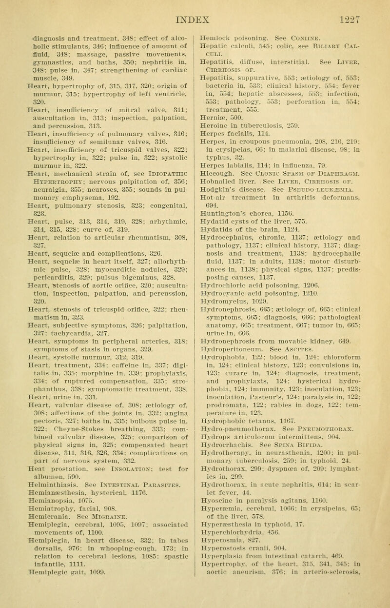 diagnosis and treatment. 348: effect of alco- holic stimulants, 346: influence of amount of fluid, 348; massage, passive morements, gymnastics, and baths, 350; nephritis in, 348; pulse in, 347; strengthening of cardiac muscle, 349. Heart, hypertrophy of, 31.5, 317, 320; origin of murmur, 315; hypertrophy of left rentricle, 320. Heart, insufHciency of mitral valve, 311; auscultation in, 313; inspection, palpation, and percussion, 313. Heart, insufBcienoy of pulmonary valves, 316; insufficiency of semilunar valves, 316. Heart, insufliciency of tricuspid valves, 322; hypertrophy in, 322; pulse in, 322; systolic murmur in, 322. Heart, mechanical strain of. see Idiopathic Hypertrophy; nervous palpitation of, 356; neuralgia, 355; neuroses, 355; sounds in pul- monary emphysema, 192. Heart, pulmonary stenosis, 323; congenital, 323. Heart, pulse, 313, 814, 319, 328: arhythmic, 314, 315, 328; curve of, 319. Heart, relation to articular rheumatism, 308, .327. Heart, sequelae and complications. 326. Heart, sequelae in heart itself, 327; allorhyth- mic pulse, 328; myocarditic nodules, 329; pericarditis, 329; pulsus bigeminus, 328. Heart, stenosis of aortic orifice, 320; ausculta- tion, inspection, palpation, and percussion, 320. Heart, stenosis of tricuspid orifice, .322: rheu- matism in, 323. Heart, subjective symptoms, 326; palpitation, 327: tachycardia, 327. Heart, symptoms in peripheral arteries, 318: symptoms of stasis in organs. .329. Heart, systolic murmur, 312, 319. Heart, treatment, 3-34: caffeine in, 337; digi- talis in, 335: morphine in, 3.39: prophylaxis, 3.34; of ruptured compensation, 335; stro- phanthus, 338: symptomatic treatment. 338. Heart, urine in. 331. Heart, valvular disease of. 308: aetiology of, 308: affections of the joints in, 3.32; angina pectoris, .327; baths in, 335; bulbous pulse in, 322; Cheyne-Stokes breathing. .3.33: com- bined valvular disease, 325; comparison of physical signs in, 325: compensated heart disease. .311. 316, .326. .3.34; complications on part of nervous system, .3.32. Heat prostation, see Ixsolatiox: test for albumen, 590. Helminthiasis. See Intestinal Parasites. Hemianaesthesia. hysterical, 1176. Hemianopsia, 1075. Hemiatrophy, facial. 908. Hemicrania. See Migraine. Hemiplegia, cerebral, 1095, 1097: associated movements of, 1100. Hemiplegia, in heart disease, .332: in tabes dorsalis, 976: in whooping-cough. 173: in relation to cerebral lesions, 1085: spastic infantile, 1111. Hemiplegic gait, 1099. Hemlock poisoning. See Coniine. Hepatic calculi. 545; colic, see Biliary Cal- culi. Hepatitis, diffuse, interstitial. See Liver, Cirrhosis of. Hepatitis, suppurative, 553; aetiology of, 553; bacteria in, 533: clinical history, 554; fever in, 554; hepatic abscesses, 553; infection, 553; pathology, 553; perforation in, 554; treatment, 555. Herniae, 500. Heroine in tuberculosis, 259. Herpes facialis, 114. Herpes, in croupous pneumonia, 208, 216, 219; in erysipelas, 66; in malarial disease, 98; in typhus. 32. Herpes labialis, 114; in influenza, 79. Hiccough. See Clonic Spasm of Diaphragm. Hobnailed liver. See Liver, Cirrhosis of. Hodgkin's disease. See Pseudo-leukemia. Hot-air treatment in arthritis deformans. 694. Huntington's chorea, 1156. Hydatid cysts of the liver, 575. Hydatids of the brain, 1124. Hydrocephalus, chronic, 1137: aetiology and pathology, 1137; clinical history, 1137: diag- nosis and treatment, 1138; hydrocephalic fluid. 1137; in adults, 1138: motor disturb- ances in, 11-38; physical signs, 1137: predis- posing causes, 1137. Hydrochloric acid poisoning. 1206. Hydrocyanic acid poisoning, 1210. Hydromyelus. 1029. Hydronephrosis. 665; aetiology of, 665: clinical symptoms, 665; diagnosis, 666; pathological anatomy, 665; treatment. 667; tumor in, 665; urine in, 666. Hydronephrosis from movable kidney. 649. Hydroperitoneum. See Ascites. Hydrophobia. 122: blood in. 124; chloroform in, 124: clinical history, 123: convulsions in, 123; curare in, 124; diagnosis, treatment, and prophylaxis. 124: hysterical hydro- phobia. 124; immunity, 123: inoculation. 123; inoculation. Pasteur's, 124: paralysis in, 122; prodromata. 122: rabies in dogs, 122: tem- perature in, 123. Hydrophobic tetanus, 1167. Hydro-pnoumothorax. See Pneumothorax. Hydrops articulorum intermittens. 904. Hydrorrhachis. See Spina Bifida. Hydrotherapy, in neurasthenia. 1200: in pul- monary tuberculosis. 259; in typhoid. 24. Hydrothorax, 299; dyspnoea of, 209: lymphat- ics in. 299. Hydrothorax. in acute nephritis. 614: in scar- let fever. 44. Hyoscine in paralysis agitans, 1160. Hyperaemia, cerebral, 1066: in erysipelas. 65; of the liver, 578. Hyperfpsrhesia in typhoid. 17. Hyperchlorhydria. 456. Hyperosmia. 827. Hyperostosi.'* cranii, 904. Hyperplasia from intestinal catarrh. 469. Hypertrophy, of the heart. 315. 341, .345: in aortic aneurism. 376: in arterio-sclerosis,