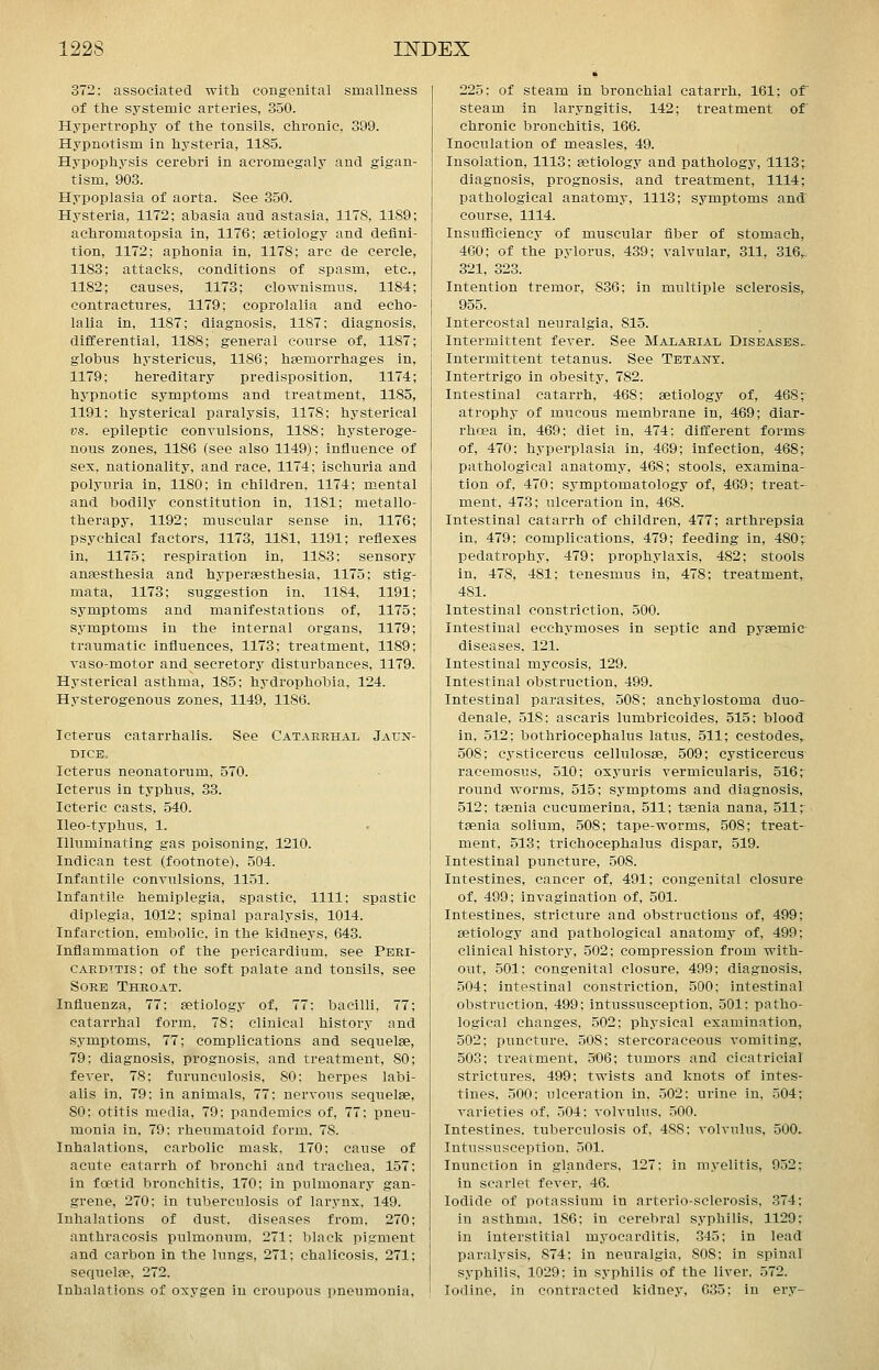 372: associated with congenital smallness of the systemic arteries, 350. Hypertrophy of the tonsils, chronic, 399. Hypnotism in hysteria, 1185. Hypophysis cerebri in acromegaly and gigan- tism, 903. Hypoplasia of aorta. See 350. Hysteria, 1172; abasia and astasia, 1178, 1189; achromatopsia in, 1176; aetiology and defini- tion, 1172; aphonia in, 1178; arc de cercle, 1183; attacks, conditions of spasm, etc., 1182; causes, 1173; clownismiis, 1184; contractures, 1179; coprolalia and echo- lalia in, 1187; diagnosis, 1187; diagnosis, differential, 1188; general course of, 1187; globus hystericus, 1186; hsemorrhages in, 1179; hereditary predisposition, 1174; hypnotic symptoms and treatment, 1185, 1191; hysterical paralysis, 1178; hysterical vs. epileptic convulsions, 1188; hysteroge- nous zones, 1186 (see also 1149); influence of sex, nationality, and race, 1174; ischuria and polyuria in, 1180; in children, 1174; mental and bodily constitution in, 1181; metallo- therapy, 1192; muscular sense in, 1176; psychical factors, 1173, 1181, 1191; reflexes in, 1175; respiration in, 1183; sensory anaesthesia and hypersesthesia, 1175; stig- mata, 1173; suggestion in. 1184. 1191 symptoms and manifestations of, 1175 symptoms in the internal organs, 1179 traumatic influences, 1173; treatment, 1189 Taso-motor and secretory disturbances, 1179. Hysterical asthma, 185; hydrophobia, 124. Hysterogenous zones, 1149, 1186. Icterus catarrhalis. See Catarrhal Jaun- dice. Icterus neonatorum, 570. Icterus in typhus, 33. Icteric casts, 540. Ileo-typhus, 1. Illuminating gas poisoning, 1210. Indican test (footnote), 504. Infantile convulsions, 1151. Infantile hemiplegia, spastic, 1111; spastic diplegia, 1012; spinal paralysis, 1014. Infarction, embolic, in the kidneys, 643. Inflammation of the pericardium, see Peei- CARDTTis; of the soft palate and tonsils, see Sore Throat. Influenza, 77; aetiology of, 77: bacilli, 77; catarrhal form, 78; clinical history and symptoms, 77; complications and sequelae, 79: diagnosis, prognosis, and treatment, 80; fever, 78; furunculosis, 80: herpes labi- alis in, 79; in animals, 77; nervous sequelae, 80; otitis media, 79; pandemics of, 77; pneu- monia in, 79; rheumatoid form. 78. Inhalations, carbolic mask, 170; cause of acute catarrh of bronchi and trachea, 157; in foetid bronchitis, 170; in pulmonary gan- grene, 270; in tuberculosis of larynx, 149. Inhalations of dust, diseases from, 270; anthracosis pulmonum, 271; black pigment and carbon in the lungs, 271; chalicosis, 271; sequelae. 272. Inhalations of oxygen in croupous pneumonia. 225; of steam in bronchial catarrh, 161; of steam in laryngitis, 142; treatment of chronic bronchitis, 166. Inoculation of measles, 49. Insolation, 1113; aetiology and pathology, 1113; diagnosis, prognosis, and treatment, 1114; pathological anatomy, 1113; symptoms and course, 1114. Insufliciency of muscular fiber of stomach, 460; of the pylorus, 439; valvular, 311. 316,- 321, 323. Intention tremor, 836; in multiple sclerosis, 955. Intercostal neuralgia, 815. Intermittent fever. See Malarial Diseases.- Intermittent tetanus. See Tetany. Intertrigo in obesity, 782. Intestinal catarrh, 468: aetiology of, 468; atrophy of mucous membrane in, 469; diar- rhoea in, 469; diet in, 474: different forms of, 470: hypei'plasia in, 469; infection, 468; pathological anatomy, 468; stools, examina- tion of, 470; symptomatology of, 469; treat- ment, 473; ulceration in, 468. Intestinal catarrh of children, 477; arthrepsia in, 479: complications, 479; feeding in, 480; pedatrophy, 479: prophylaxis, 482; stools in, 478, 481; tenesmus In, 478; treatment, 481. Intestinal constriction, 500. Intestinal ecchymoses in septic and pyaemic diseases, 121. Intestinal mycosis, 129. Intestinal obstruction, 499. Intestinal parasites, 508; anchylostoma duo- denale, 518: ascaris lumbricoides, 515; blood in, 512; bothriocephalus latus, 511; cestodes, 508; cysticercus cellulosae, 509; cysticercus racemosus, 510; oxyuris vermicularis, 516; round vrorms, 515; symptoms and diagnosis, 512; taenia cucumerina, 511; taenia nana, 511 r taenia solium, 508; tape-worms, 508; treat- ment, 513; trichocephalus dispar, 519. Intestinal puncture, 508. Intestines, cancer of, 491; congenital closure of, 499; invagination of, 501. Intestines, stricture and obstructions of, 499; Eetiology and pathological anatomy of, 499; clinical history, 502; compression from with- out, 501; congenital closure, 499; diagnosis, 504; intestinal constriction, 500; intestinal obstruction, 499: intussusception, 501: patho- logical changes. 502; physical examination, 502; puncture, 508: stercoraceous vomiting, 503; treatment, .506; tumors and cicatricial strictures, 499; twists and knots of intes- tines, 500: ulceration in, 502: urine in, 504; varieties of, 504: volvulus, 500. Intestines, tuberculosis of, 488; volvulus, 500. Intussusception, 501. Inunction in glanders, 127: in myelitis, 952; in scarlet fever, 46. Iodide of potassium in arterio-sclerosis, 374; in asthma, 186: in cerebral syphilis. 1129; in interstitial myocarditis, 345; in lead paralysis, 874; in neuralgia, 808; in spinal syphilis, 1029: in syphilis of the liver, 572. Iodine, in contracted kidney, 635; in ery-
