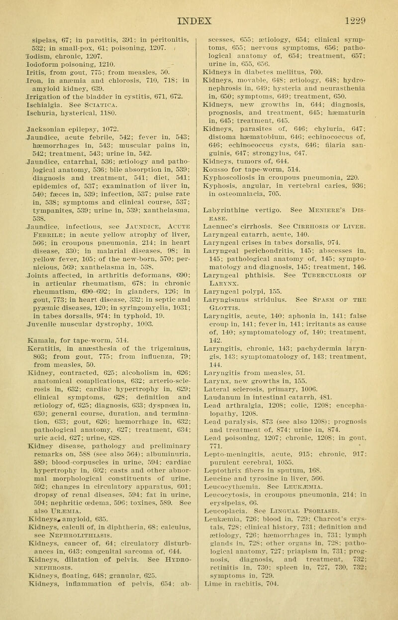 sipelas, 67; in parotitis, 391: in peritonitis, 532; in small-pox, 61; poisoning, 1207. • lodism, chronic, 1207. Iodoform poisoning, 1210. Iritis, from gout, 775: from measles, 50. Iron, in anaemia and chlorosis, 710, 718: in amyloid kidney, 639. Irrigation of the bladder in cystitis, 671, 672. Ischialgia. See Sciatica. Ischuria, hysterical, 1180. Jacksonian epilepsy, 1072. -Jaundice, acute febrile, 542; fever in, 543; haemorrhages in, 543: muscular pains in, 542; treatment, 543; urine in, 542. -Jaundice, catarrhal, 536; aetiology and patho- logical anatomy, 536; bile absorption in, 539; diagnosis and treatment, 541; diet, 541; epidemics of, 537; examination of liver in, 540; fseces in, 539; infection, 537; pulse rate in, 538; symptoms and clinical course, 537; tympanites, 539; urine in, 539; xanthelasma, 538. -Jaundice, infectious, see Jaundice, Acute Febrile; in acute yellow atrophy of liver, 566; in croupous pneumonia, 214; in heart disease, 330; in malarial diseases, 98; in yellow fever, 105; of the new-born, 570; per- nicious, 569; xanthelasma in, 538. Joints affected, in arthritis deformans, 690; in articular rheumatism, 678; in chronic rheumatism, 690-692; in glanders, 126; in gout, 773; in heart disease, 332; in septic and pysemic diseases, 120; in syringomyelia, 1031; in tabes dorsalis, 974; in typhoid, 19. Juvenile muscular dystrophy, 1003. Kamala, for tape-worm, 514. Keratitis, in anaesthesia of the trigeminus, 803; from gout, 775; from influenza, 79; from measles, 50. Kidney, contracted, 625; alcoholism in, 626; anatomical complications, 632; arterio-scle- rosis in, 632; cardiac hypertrophy in, 629; clinical symptoms, 628; deflnition and aetiology of, 625; diagnosis, 633; dyspnoea in, 630; general course, duration, and termina- tion, 633; gout, 626; htemorrhage in, 632; pathological anatomy, 627; treatment, 634; uric acid, 627; urine, 628. Kidney disease, pathology and preliminary remarks on, 588 (see also 564); albuminuria. 589; blood-corpuscles in urine, 594; cardiac hypertrophy in, 602; casts and other abnor- mal morphological constituents of urine. 592; changes in circulatory apparatus, 601; dropsy of renal diseases. 594; fat In urine, 594: nephritic oedema, 596; toxines, 589. See also Ur.tsmia. Kidneys,, amyloid, 635. Kidneys, calculi of, in diphtheria, 68; calculus, see Nephrolithiasis. Kidneys, cancer of, 64; circulatory disturb- ances in, 643; congenital sarcoma of, 644. Kidneys, dilatation of pelvis. See Hydho- NEPHROSIS. Kidneys, floating, 648; granular, 625. Kidneys, inflammation of pelvis, 654: ab- scesses, 655; aetiology, 654; clinical symp- toms, 655; nervous symptoms, 656; patho- logical anatomy of, 654; treatment, 657; urine in, 655, 656. Kidneys in diabetes mellitus, 760. Kidneys, movable, 648; aetiology, 648; hydro- nephrosis in, 649; hysteria and neurasthenia in, 650; symptoms, 649; treatment, 650. Kidneys, new growths in, 644; diagnosis, prognosis, and treatment, 645; haematuria in, 645; treatment, 645. Kidneys, parasites of, 646; chyluria, 647: distoma haematobium, 646; echinococcus of, 646; echinococcus cysts. 646; fllaria san- guinis, 647; strongylus, 647. Kidneys, tumors of, 644. Kousso for tape-worm, 514. Kyphoscoliosis in croupous pneumonia, 220. Kyphosis, angular, in vertebral caries, 936; in osteomalacia, 705. Labyrinthine vertigo. See Meniere's Dis- ease. Laennec's cirrhosis. See Cirrhosis of Liver. Larjmgeal catarrh, acute, 140. Laryngeal crises in tabes dorsalis, 974. Laryngeal perichondritis, 145; abscesses in, 145; pathological anatomy of, 145; sympto- matology and diagnosis, 145; treatment, 146. Laryngeal phthisis. See Tuberculosis of Lartns. Laryngeal polypi, 155. Laryngismus stridulus. See Spasm of the Glottis. Laryngitis, acute, 140; aphonia in, 141; false croup in, 141; fever in, 141; irritants as cause of, 140; symptomatology of, 140: treatment, 142. Laryngitis, chronic, 143; pachydermia laryn- gis, 143: symptomatology of. 143; treatment, 144. Laryngitis from measles, 51. Larynx, new growths in, 155. Lateral sclerosis, primary, 1006. Laudanum in intestinal catarrh, 481. Lead arthralgia, 1208; colic, 1208; encepha- lopathy, 1208. Lead paralysis, 873 (see also 1208); prognosis and treatment of, 874; urine in, 874. Lead poisoning, 1207; chronic, 1208; in gout, 771. Lepto-meningitis, acute, 915: chronic, 917: purulent cerebral, 1055. Leptothrix fibers in sputum, 168. Leucine and tyrosine in liver, 566. Leucocythajmia. See Leukaemia. Leucocytosis, in croupous pneumonia, 214: in erysipelas, 66. Leucoplacia. See Lingual Psoriasis. Leukaemia, 726; blood in, 729; Charcot's crys- tals, 728; clinical history. 731; deflnition and aetiology, 726; haemorrhages in. 731; lymph glands in. 728: other organs in. 72S: patho- logical anatomy, 727: priapism in. 731; prog- nosis, diagnosis, and treatment, 732; retinitis in, 730: spleen in. 727. 730, 732; symptoms in, 729. Lime in rachitis. 704.