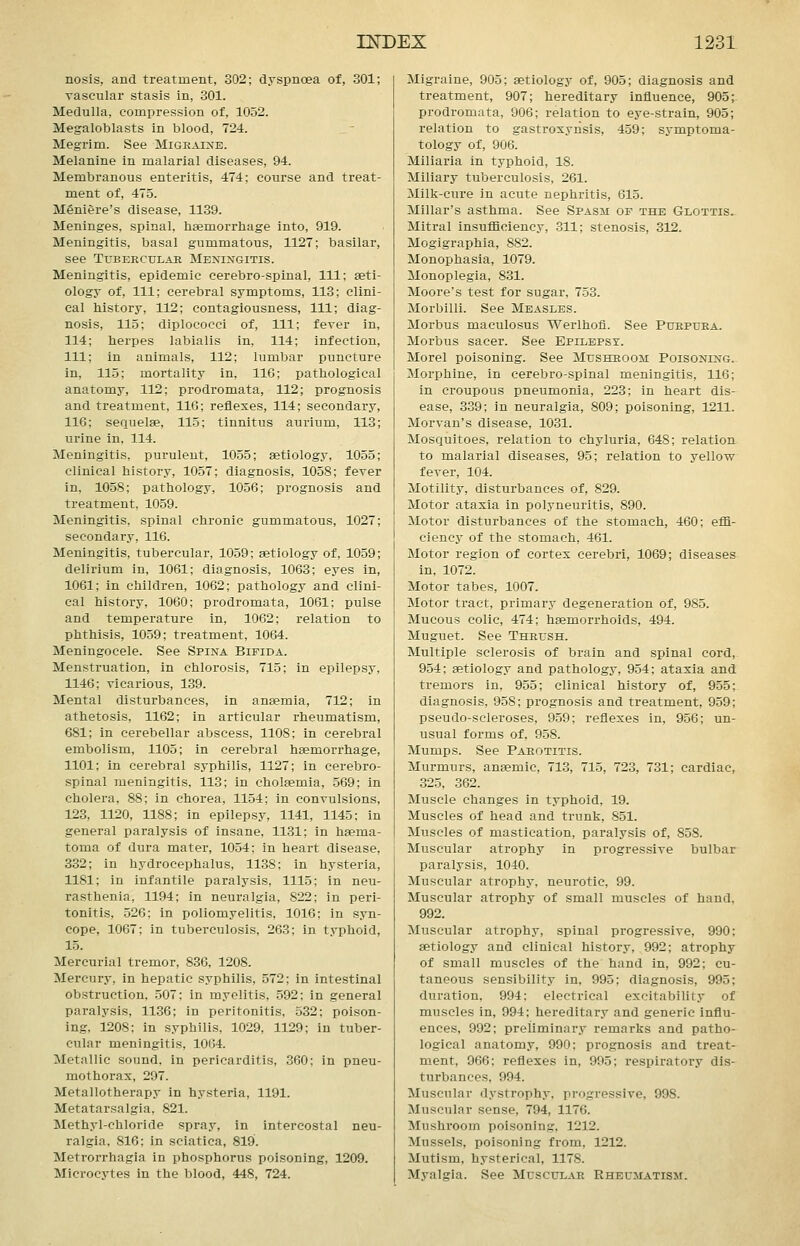 nosis, and treatment, 302; dyspnoea of, 301; vascular stasis in, 301. Medulla, compression of, 1052. Megaloblasts in blood, 724. Megrim. See Migeaixe. Melanine in malarial diseases, 94. Membranous enteritis, 474; course and treat- ment of, 475. Meniere's disease, 1139. Meninges, spinal, tisemorrliage into, 919. Meningitis, basal gummatous, 1127; basilar, see Tubercular Meningitis. Meningitis, epidemic cerebrospinal, 111; aeti- ology of. 111; cerebral symptoms, 113; clini- cal history, 112; contagiousness, 111; diag- nosis, 115; diplococci of. 111; fever in, 114; herpes labialis in, 114; infection, 111; in animals, 112; lumbar puncture in, 115; mortality in, 116; pathological anatomy, 112; prodromata, 112; prognosis and treatment, 116; reflexes, 114; secondary, 116; sequelae, 115; tinnitus aurium, 113; urine in, 114. Meningitis, puruleut, 1055; aetiology, 1055; clinical history, 1057; diagnosis, 1058; fever in, 1058; pathology, 1056; prognosis and treatment, 1059. Meningitis, spinal chronic gummatous, 1027; secondary, 116. Meningitis, tubercular, 1059; aetiology of, 1059; delirium in, 1061; diagnosis, 1063; eyes in, 1061; in children, 1062; pathology and clini- cal history, 1060; prodromata, 1061; pulse and temperature in, 1062; relation to phthisis, 1059; treatment, 1064. Meningocele. See Spina Bifida. Menstruation, in chlorosis, 715; in epilepsy, 1146; vicarious, 139. Mental disturbances, in anaemia, 712; in athetosis, 1162; in articular rheumatism, 681; in cerebellar abscess, 1108; in cerebral embolism, 1105; in cerebral haemorrhage, 1101; in cerebral syphilis, 1127; in cerebro- spinal meningitis, 113; in cholaemia, 569; in cholera, 88; in chorea, 1154; in convulsions, 123, 1120, 1188; in epilepsy, 1141, 1145; in general paralysis of insane, 1131; in haema- toma of dura mater, 1054; in heart disease, 332; in hydrocephalus, 1138; in hysteria, 1181; in infantile paralysis, 1115; in neu- rasthenia, 1194; in neuralgia, 822; in peri- tonitis, 526; in poliomyelitis, 1016; in syn- cope, 1067; in tuberculosis, 263; in typhoid, 15. Mercurial tremor, 836, 1208. Mercury, in hepatic syphilis, 572; in intestinal obstruction, 507; in myelitis, 592: in general paralysis, 1136; in peritonitis, 532; poison- ing, 1208; in syphilis, 1029, 1129; in tuber- cular meningitis, 1064. Metallic sound, in pericarditis, 360: in pneu- mothorax, 297. Metallotherapy in hysteria, 1191. Metatarsalgia, 821. Methyl-chloride spray, in intercostal neu- ralgia, 816: in sciatica, 819. Metrorrhagia in phosphorus poisoning, 1209. Microcytes in the blood, 448, 724. Migraine, 905; aetiology of, 905; diagnosis and treatment, 907; hereditary influence, 905; prodromata, 906; relation to eye-strain, 905; relation to gastroxynsis, 459; symptoma- tology of, 906. Miliaria in typhoid, 18. Miliary tuberculosis, 261. Milk-cure in acute nephritis, 615. Millar's asthma. See Spasm of the Glottis. Mitral insufficiency, 311; stenosis, 312. Mogigraphia, 882. Monophasia, 1079. Monoplegia, 831. Moore's test for sugar, 753. Morbilli. See Measles. Morbus maculosus Werlhofi. See Purpura. Morbus sacer. See Epilepsy. Morel poisoning. See Mushroom Poisoning. Morphine, in cerebro-spinal meningitis, 116; in croupous pneumonia, 223; in heart dis- ease, 339; in neuralgia, 809; poisoning, 1211. Morvan's disease, 1031. Mosquitoes, relation to chyluria, 648; relation to malarial diseases, 95; relation to yellow fever, 104. Motility, disturbances of, 829. Motor ataxia in polyneuritis, 890. Motor disturbances of the stomach, 460; effi- ciency of the stomach, 461. Motor region of cortex cerebri, 1069; diseases in, 1072. Motor tabes, 1007. Motor tract, primary degeneration of, 985. Mucous colic, 474; haemorrhoids, 494. Muguet. See Thrush. Multiple sclerosis of brain and spinal cord, 954; aetiology and pathology, 954; ataxia and tremors in, 955; clinical history of, 955; diagnosis, 958; prognosis and treatment, 959; pseudo-scleroses, 959; reflexes in, 956; un- usual forms of, 958. Mumps. See Parotitis. Murmurs, anaemic, 713, 715, 723, 731; cardiac, 325, 362. Muscle changes in typhoid, 19. Muscles of head and trunk, 851. Muscles of mastication, paralysis of, 858. Muscular atrophy in progressive bulbar paralysis, 1040. Muscular atrophy, neurotic, 99. Muscular atrophy of small muscles of hand, 992. Muscular atrophy, spinal progressive, 990; aetiology and clinical history, 992; atrophy of small muscles of the hand in, 992; cu- taneous sensibility in, 995; diagnosis, 995; duration. 994: electrical excitability of muscles in, 994; hereditary and generic influ- ences, 992; preliminary remarks and patho- logical anatomy, 990; prognosis and treat- ment, 966; reflexes in, 995; respiratory dis- turbances, 994. Muscular dystrophy, progressive, 998. Muscular sense, 794, 1176. Mushroom poisoning, 1212. Mussels, poisoning from, 1212. Mutism, hysterical, 1178. Myalgia. See Muscular Rheumatism.