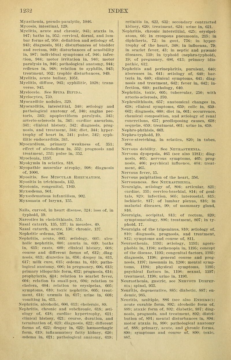 Myasthenia, pseudo-paralytic, 1046. Mycosis, intestinal, 129. .Myelitis, acute and chronic, 943; ataxia in, 947; baths in, 952; cervical, dorsal, and lum- bar forms of, 950; definition and aetiology of, 943; diagnosis, 951; disturbances of bladder and rectum, 949; disturbances of sensibility in, 987; individual symptoms of, 946; infec- ition, 944; motor irritation in, 946; motor paralysis in, 946; pathological anatomy, 944; reflexes in, 948; relation to syphilis, 943; treatment, 952; trophic disturbances, 949. Myelitis, acute bulbar, 1051. Myelitis, diffuse, 943; syphilitic, 1028; trans- verse, 943. Myelocele. See Spina Bifida. Myelocytes, 730. Myocarditic nodules, 329. :Myocarditis, interstitial, 340; aetiology and pathological anatomy of, .340; angina pec- toris, 343; apoplectiform paralysis, 343; arterio-sclerosis in, 341; cardiac aneurism, :341; clinical history, 342; diagnosis, prog- nosis, and treatment, .344; diet, 344; hyper- trophy of heart in, 341; pulse, 342; syph- ilitic endocarditis, 341. Myocardium, primary v^eakness of, 351; effect of alcoholism in, 352; prognosis and treatment, 353; pulse in, 352. Myoclonia, 1157. Myokymia in sciatica, 818. Myopathic muscular atrophy, 998; diagnosis of, 1006. Myositis. See Muscular Rheumatism. Myositis in trichinosis, 132. Myotonia, congenital, 1169. Myxoedema, 901. Myxedematous infantilism, 902. Myxomata of larynx, 155. Nails, curved, in heart disease, 324; loss of, in typhoid, 19. Narcotics in cholelithiasis, 551. Nasal catarrh, 135, 137; in measles, 49. Nasal catarrh, acute, 1.36; chronic, 137. Nephritic oedema, 596. Nephritis, acute, 603; aetiology, 603; alco- holic nephritis, 606; anuria in, 609; baths in, 615; casts, 609; clinical history, 60S; course and different forms of, 612; diag- nosis, 613; diuretics in, 616; dropsy in, 611, 617; milk cure, 615; oedema in, 610; patho- logical anatomy, 606; in pregnancy, 606, 613; primary idiopathic form, 612; prognosis, 614; prophylaxis, 614; relation to scarlet fever, 604; relation to small-pox, 604; relation to cholera, 604; relation to erysipelas, 605; symptoms, 610; toxic nephritis, 605; treat- ment, 614; ui-aemia in, 617; urine in, 608; vomiting in, 611. Nephritis, alcoholic, 606, 613: choleraic, 89. Nephritis, chronic and subchronic, 618; aeti- ology of, 618; cardiac hypertrophy, 621; clinical history, 621; course, duration, and termination of, 623: diagnosis, 622; different forms of, 622; dropsy in, 622; hsemorrhagic form, 619; inflammatory fatty kidney, 620; oedema in, 621; pathological anatomy, 619; retinitis in, 622, 632; secondary contracted kidney, 620; treatment, 624; urine in, 621. Nephritis, chronic interstitial, 625; erysipel- atous, 66; in croupous pneumonia, 215; in diphtheria, 72; in gout, 776; in hyper- trophy of the heart, 348; in influenza, 79; in scarlet fever, 43; in septic and pysemie diseases, 119; in typhoid (nephro-typhoid), 19; of pregnancy, 606, 613; primary idio- pathic, 612. Nephritis and perinephritis, purulent, 640; abscesses in, 641; aetiology of, 640; bac- teria in, 640; clinical symptoms, 641; diag- nosis and treatment, 642; fever in, 642; in- fection, 640; pathology, 640. Nephritis, toxic, 605; tubercular, 250; with arterio-sclerosis, 370. Nephrolithiasis, 657; anatomical changes in, 658; clinical symptoms, 659; colic in, 659- 662; diagnosis, 660; diet in, 661; occurrence, chemical composition, and aetiology of renal concretions, 657; predisposing causes, 658; sequelae, 659; treatment, 661; urine in, 659. Nephrophthisis, 663. Nephro-typhoid, 19. Nerve-stretching, in sciatica, 820; in tabes, 980. Nervous debility. See Neurasthenia. Nervous dyspepsia, 463 (see also 1181); diag- nosis, 465; nervous symptoms, 465; prog- nosis, 466; psychical influence, 464; treat- ment, 465. Nervous fever, 15. Nervous palpitation of the heart, 356. Nervousness. See Neurasthenia. Neuralgia, aetiology of, 804; articular, 821; cardiac, 355; cervico-brachial, 814; of geni- tals, 820; infection, 805; intercostal, 815; ischiatic, 817; of lumbar plexus, 816; in malarial diseases, 99; of mammary gland, 816. Neuralgia, occipital, 813; of rectum, 820; symptomatology, 806; treatment, 807; in ty- phoid, 17. Neuralgia of the trigeminus, 810; aetiology of, 810; diagnosis, prognosis, and treatment, 812; symptoms and course of, 811. Neurasthenia, 1193; aetiology, 1193; agora- phobia in, 1194; asthenopia in, 1195; concept of the disease, 1193; congenital factors, 1193; diagnosis, 1198; general course and prog- nosis, 1197; insomnia in, 1200; mental symp- toms, 1194; physical symptoms, 1195; psychical factors in, 1198; sexual, 1197; treatment, 1198; urine in, 1196. Neurasthenia, gastric, see Nervous Dyspep- sia; spinal, 933. Neuritis, degenerative, 885; diabetic, 887; en- demic, 985. Neuritis, multiple, 886 (see also Endemic); acute curable form, 892; alcoholic form of, 889; ataxic form of, 892; diabetic, 887: diag- nosis, prognosis, and treatment, 892; distri- bution of, 891; mental disturbances in, 894; motor ataxia in, 890: pathological anatomy of, 888; primary, acute, and ^hronic forms, 890; symptoms and course of, 890; toxic, 887.