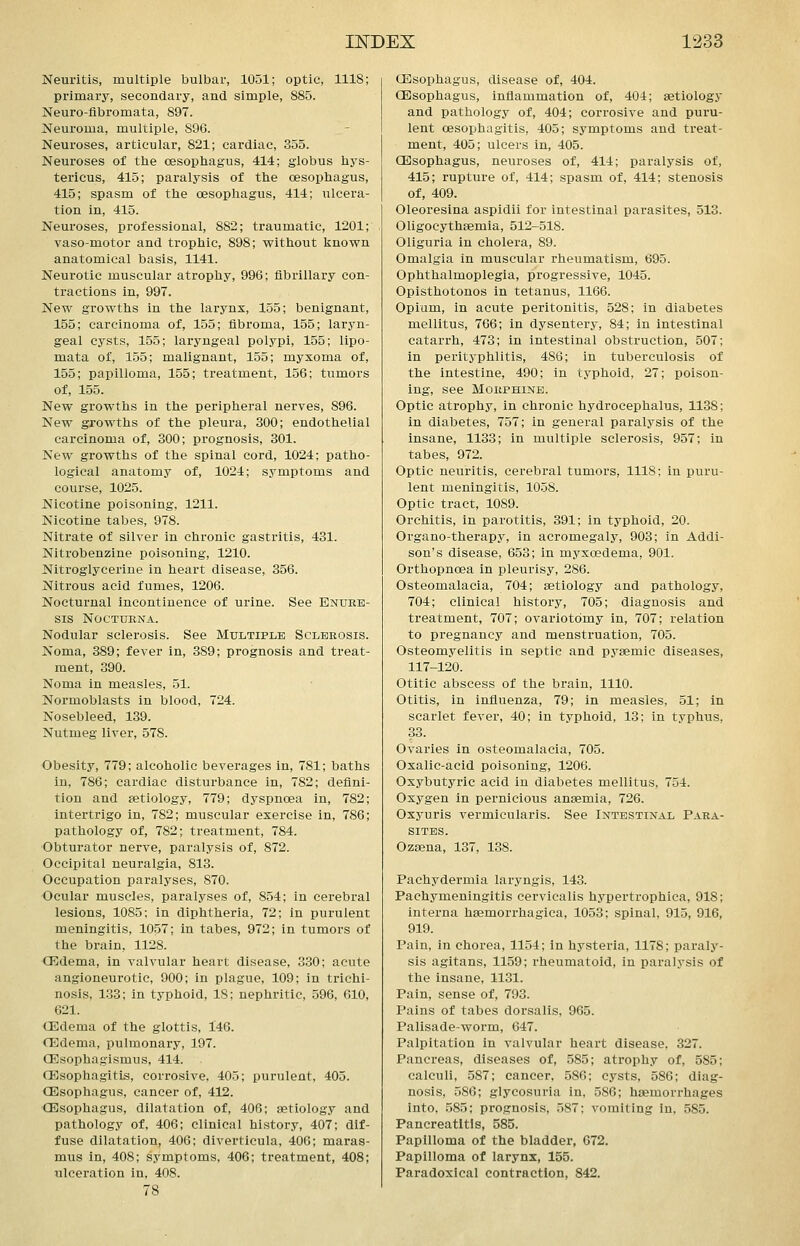 Neuritis, multiple bulbar, 1051; optic, 1118; primary, secondary, and simple, 885. Neuro-fibromata, 897. Neuroma, multiple, 896. Neuroses, articular, 821; cardiac, 355. Neuroses of the cesophagus, 414; globus hys- tericus, 415; paralysis of the oesophagus, 415; spasm of the oesophagus, 414; ulcera- tion in, 415. Neuroses, professional, 882; traumatic, 1201; vaso-motor and trophic, 898; without known anatomical basis, 1141. Neurotic muscular atrophy, 996; fibrillary con- tractions in, 997. New growths in the larynx, 155; benignant, 155; carcinoma of, 155; fibroma, 155; laryn- geal cysts, 155; laryngeal polypi, 155; lipo- mata of, 155; malignant, 155; myxoma of, 155; papilloma, 155; treatment, 156; tumors of, 155. New growths in the peripheral nerves, 896. New growths of the pleura, 300; endothelial carcinoma of, 300; prognosis, 301. New growths of the spinal cord, 1024; patho- logical anatomy of, 1024; symptoms and course, 1025. Nicotine poisoning, 1211. Nicotine tabes, 978. Nitrate of silver in chronic gastritis, 431. Nitrobenzine poisoning, 1210. Nitroglycerine in heart disease, 356. Nitrous acid fumes, 1206. Nocturnal incontinence of urine. See Enure- sis NOCTURNA. Nodular sclerosis. See Multiple Sclerosis. Noma, 389; fever in, 389; prognosis and treat- ment, 390. Noma in measles, 51. Normoblasts in blood, 724. Nosebleed, 139. Nutmeg liver, 578. Obesity, 779; alcoholic beverages in, 781; baths in, 786; cardiac disturbance in, 782; defini- tion and aetiology, 779; dyspnoea in, 782; intertrigo in, 782; muscular exercise in, 786; pathology of, 782; treatment, 784. Obturator nerve, paralysis of, 872. Occipital neuralgia, 813. Occupation paralyses, 870. Ocular muscles, paralyses of, 854; in cerebral lesions, 1085; in diphtheria, 72; in purulent meningitis, 10.57; in tabes, 972; in tumors of the brain, 1128. Oildema, in valvular heart disease, 330; acute angioneurotic, 900; in plague, 109; in trichi- nosis, 133; in typhoid, 18: nephritic, 596, 610, 621. (Edema of the glottis, 146. 03dema, pulmonary, 197. Oilsophagismus, 414. CEsophagitis, corrosive, 405; purulent, 405. (Esophagus, cancer of, 412. (Esophagus, dilatation of, 406; aetiology and pathology of, 406; clinical history, 407; dif- fuse dilatation, 406; diverticula, 406; maras- mus in, 408; symptoms, 406; treatment, 408; ulceration in, 408. 78 (Esophagus, disease of, 404. (Esophagus, inflammation of, 404; aetiology and pathology of, 404; corrosive and puru- lent oesophagitis, 405; symptoms and treat- ment, 405; ulcers in, 405. (Esophagus, neuroses of, 414; paralysis of, 415; rupture of, 414; spasm of, 414; stenosis of, 409. Oleoresina aspidii for intestinal parasites, 513. Oligocythaemia, 512-518. Oliguria in cholera, 89. Omalgia in muscular rheumatism, 695. Ophthalmoplegia, progressive, 1045. Opisthotonos in tetanus, 1166. Opium, in acute peritonitis, 528; in diabetes mellitus, 766; in dysentery, 84; in intestinal catarrh, 473; in intestinal obstruction, 507; in perityphlitis, 486; in tuberculosis of the intestine, 490; in typhoid, 27; poison- ing, see Morphine. Optic atrophy, in chronic hydrocephalus, 1138; in diabetes, 757; in general paralysis of the insane, 1133; in multiple sclerosis, 957; in tabes, 972. Optic neuritis, cerebral tumors, 1118; in puru- lent meningitis, 1058. Optic tract, 1089. Orchitis, in parotitis, 391; in typhoid, 20. Organo-therapy, in acromegaly, 903; in Addi- son's disease, 653; in myxcBdema, 901. Orthopnoea in pleurisy, 286. Osteomalacia, 704; aetiology and pathology, 704; clinical history, 705; diagnosis and treatment, 707; ovariotomy in, 707; relation to pregnancy and menstruation, 705. Osteomyelitis in septic and pyaemic diseases, 117-120. Otitic abscess of the brain, 1110. Otitis, in influenza, 79; in measles, 51; in scarlet fever, 40; in typhoid, 13; in typhus, 33. Ovaries in osteomalacia, 705. Oxalic-acid poisoning, 1206. Oxybutyric acid in diabetes mellitus, 754. Oxygen in pernicious anaemia, 726. Oxyuris vermicularis. See Intestinal Para- sites. Ozaena, 137, 138. Pachydermia laryngis, 143. Pachymeningitis cervicalis hypertrophica, 918; interna haemorrhagica, 1053; spinal, 915, 916, 919. Pain, in chorea, 1154; in hysteria, 1178; paraly- sis agitans, 1159; rheumatoid, in paralysis of the insane, 1131. Pain, sense of, 793. Pains of tabes dorsalis, 965. Palisade-worm, 647. Palpitation in valvular heart disease, 327. Pancreas, diseases of, 585; atrophy of, 585; calculi, 587; cancer, 586; cysts, 586; diag- nosis, 586; glycosuria in, 586; haemorrhages into, .585; prognosis, 587; vomiting in. 585. Pancreatitis, 585. Papilloma of the bladder, 672. Papilloma of larynx, 155. Paradoxical contraction, 842.