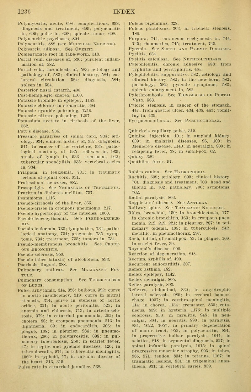 Polymyositis, acute, 698; complications, 698; diagnosis and treatment, 699; polyneuritis in, 699; pulse in, 698; splenic tumor. 698. Polyneuritic psychoses, 894. Polyneuritis, 888 (see Multiple Neuritis). Polysarcia adiposa. See Obesity. Pomegranate root in tape-worm, 513. Portal vein, diseases of, 536; purulent inflam- mation of, 582. Portal vein, thrombosis of, 583; eetiology and pathology of, 583; clinical history, 584; col- lateral circulation, 584; diagnosis, 584; spleen in, 584. Posterior nasal catarrh, 400. Post-hemiplegic chorea, 1100. Potassic bromide in epilepsy. 1149. Potassic chlorate in stomatitis, 384. Potassic cyanide poisoning, 1210. Potassic nitrate poisoning, 1207. Potassium acetate in cirrhosis of the liver, 562. Pott's disease, 934. Pressure paralyses of spinal cord, 934; aeti- ology, 934; clinical history of, 937; diagnosis, 941; in cancer of the vertebrae, 935; patho- logical anatomy of, 935; reflexes in, 939; stasis of lymph in, 936: treatment, 942; tubercular spondylitis, 935; vertebral caries in, 934. Priapism, in leukaemia. 731; in traumatic lesions of spinal cord, 931. Professional neuroses, 882. Prosopalgia. See Neuralgia of Trigeminus. Pruritus in diabetes mellitus, 757. Psammoma, 1116. Pseudo-cirrhosis of the liver, .365. Pseudo-crises in croupous pneumonia, 217. Pseudo-hypertrophy of the muscles, 1000. Pseudo-leucocythaemia. See Pseudo-leuke- mia. Pseudo-leukaemia, 733; lymphatica, 734; patho- logical anatomy, 734; prognosis, 735; symp- toms, 734; treatment, 735; tumors in, 734. Pseudo-membranous bronchitis. See Croup- ous Bronchitis. Pseudo-sclerosis, 959. Pseudo-tabes (ataxia) of alcoholism. 893. Psoriasis, lingual, 388. Pulmonary anthrax. See Malignant Pus- tule. Pulmonary consumption. See Tuberculosis OF Lungs. Pulse, arhythmic, 314, 328; bulbous, 322; curve in aortic insufiiciency, 319: curve in mitral stenosis, 314; curve in stenosis of aortic orifice, 321; in acute peritonitis, 525; in anaemia and chlorosis, 713; in arterio-scle- rosis, 372; in catarrhal pneumonia, 202; in cholera, 88; in croupous pneumonia. 213; in diphtheria, 69: in endocarditis, 306; in plague, 108; in pleurisy, 284; in pneumo- thorax, 296; in polymyositis, 698; in pul- monary tuberculosis, 250; in scarlet fever, 47: in septic and pyaemic diseases, 120; in tabes dorsalis, 974; in tubercular meningitis, 1062; in typhoid. 17; in valvular disease of the heart, 313. 319. Pulse rate in catarrhal jaundice. .5.38. Pulsus bigeminus, 328. Pulsus paradoxus, 363; in tracheal stenosis. 180. Purpura, 744: cutaneous ecchymosis in. 744. 745; rheumatica, 745; treatment, 745. Pyaemia. See Septic and PviBMic Diseases. Pyelitis, 654. Pyelitis calculosa. See Nephrolithiasis. Pylephlebitis, chronic adhesive, 583; from typhlitis and perityphlitis, 485. Pylephlebitis, suppurative, 582; aetiology and clinical history, 582; in the new-born, 582; pathology, 582: pyaemic symptoms, 583; splenic enlargement in, 582. Pylethrombosis. See Thrombosis of Portal Vein, 583. Pyloric stenosis, in cancer of the stomach, 447; from gastric ulcer, 434, 438, 443: vomit- ing in, 439. Pyo-pneumothorax. See Pneumothorax. Quincl'iie's capillary pulse, 319. Quinine, injection, 101; in amyloid kidney, 639; in malarial diseases, 96, 100; in Meniere's disease, 1140; in neuralgia, 809; in relapsing fever. 38: in small-pox, 62. Quinsy, 396. Quotidian fever, 97. Rabies cauina. See Hydrophobia. Rachitis, 699; aetiology, 699; clinical history, 701; diagnosis and treatment, 703; head and thorax in, 702; pathology, 700; symptoms, 702. Radial paralysis, 866. Ragpickers' disease. See Anthrax. Railway spine. See Traumatic Neuroses. Rales, bronchial, 159; in bronchiectasis, 177: in chronic bronchitis, 163; in croupous pneu- monia, 212, 219, 221; in pleurisy, 287; in pul- monary oedema, 198: in tuberculosis. 242; metallic, in pneumothorax. 297. Rash, initial, of small-pox, 55; in plague, 109; in scarlet fever, 39. Raynaud's disease, 900. Reaction of degeneration, 848. Rectum, syphilis of, 490. Recurrent endocarditis, 307. Reflex asthma, 182. Reflex epilepsy, 1142. Reflex neuralgia, 805. Reflex paralysis, 803. Reflexes, abdominal, 839; in amyotrophic lateral sclerosis, 989; in cerebral haemor- rhage, 1097; in cerebro-spinal meningitis, 114; in chorea, 1154; cremaster, 839; cuta- neous, 839; in hysteria. 1175; in multiple sclerosis, 956; in myelitis. 948: in neu- ralgia, 804; in neuritis, 890: in paralysis. 834, 1022. 1057: in primary degeneration of motor tract. 955: in polyneuritis, 891; in progressive bulbar paralysis, 1041; in sciatica, 818: in segmental diagnosis. 927; in spinal infantile paralysis, 1015; in spinal progressive muscular atrophy, 995; in tabes, 965, 971: tendon, 834: in tetanus. 1167; in traumatic lesions. 931: in trigeminal anaes- thesia, 931: in vertebral caries. 939.