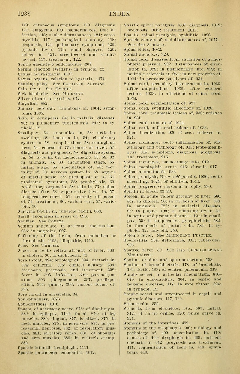 119; cutaneous symptoms, 119: diagnosis, 121; empyema, 120; hsemorrliages, 120; in- fection, 118; ocular disturbances, 121; osteo- myelitis, 117; pathological anatomy, 118 prognosis, 121; pulmonary symptoms, 120 pyaemic fever, 119; renal clianges, 120 spleen in, 121; streptococci and staphy- lococci, 117; treatment, 122. Septic ulcerative endocarditis. 307. Serum reaction (Widal's) in typhoid, 22. Sexual neurasthenia, 1197. Sexual organs, relation to hysteria, 1174. Shaking palsy. See Paealtsis Agitans. Ship fever. See Typhus. Sick headache. See Migraine. Silver nitrate in cystitis, 672. Singultus, 882. Sinuses, cerebral, thrombosis of, 1064; symp- toms, 1065. Skin, in erysipelas, 64; in malarial diseases, 98; in pulmonary tuberculosis, 247; in ty- phoid, 18. Small-pos, 54; anomalies in, 58; articular swelling, 58; bacteria in, 54; circulatory system in, 58; complications, 58; contagious- ness, 54: course of, 55; course of fever, 57; diagnosis and prognosis, 59; digestive system in, 58; eyes in, 62; hsemorrhagic, 55, 59, 62; in animals, 55, 60; incubation stage, 55; initial stage, 55; inoculation of, 55; mor- tality of, 60; nervous system in, 58: organs of special sense, 58: predisposition to, 54; prodromal symptoms, 55; prophylaxis, 60; respirators' organs in, 58; skin in, 57: spinal disease after, 58; suppurative fever in, 57; temperature curve, 57; tenacity of poison of, 54; treatment, 60; variola vera, 55: vario- loid, 56. Smegma bacilli vs. tubercle bacilli. 663. Smell, anomalies in sense of, 826. Snuffles. See Coexza. Sodium salicylate, in articular rheumatism. 685; in migraine, 907. Softening of the brain, from embolism or thrombosis, 1103; idiopathic, 1110. Soor. See Thrush. Sopor, in acute yellow atrophy of liver, 566; in cholera, 90; in diphtheria, 71. Sore throat, 394; setiology of, 394: bacteria in, 394: catarrhal, 395; clinical history, 394; diagnosis, prognosis, and treatment, 398: fever in, 395; infection, 394; parenchym- atous, 396; phlegmonous, 397: predispo- sition, 394; quinsy, 396; various forms of, 395. Sore throat in erysipelas, 64. Soul-blindness, 1076. Soul-deafness, 1076. Spasm, of accessory nerve, 878; of diaphragm, 882; in epilepsy, 1144; facial, 876: of leg miiscles, 880: lingual, 877; localized. 875: in neck muscles, 875; in paralysis, 835; in pro- fessional neuroses, 882; of respiratory mus- cles, 881; saltatory reflex, 881: of shoulder and arm muscles, 880; in writer's cramp, 882. Spastic infantile hemiplegia, 1111. Spastic paraplegia, congenital. 1012. Spastic spinal paralysis, 1007; diagnosis, 1012; prognosis, 1012; treatment, 1012. Spastic spinal paralysis, syphilitic, 1028. Speech, centers of, and disturbances of, 1077. See also Aphasia. Spina bifida, 1032. Spinal apoplexy, 929. Spinal cord, diseases from variation of atmos- pheric pressure, 932; disturbances of circu- lation in, 928; in haemorrhage into, 929; in multiple sclerosis of, 954; in new growths of, 1024; in pressure paralyses of, 934. Spinal cord, secondary degeneration in, 1033; after amputations, 1036; after cerebral lesions, 1033; in affections of spinal cord, 1034. Spinal cord, segmentation of, 927. Spinal cord, syphilitic affections of, 1026. Spinal cord, traumatic lesions of, 930; reflexes in, 931. Spinal cord, tumors of, 1024. Spinal cord, unilateral lesions of, 1036. Spinal localization, 920 et seq.; reflexes in, 927. Spinal meninges, acute inflammation of, 915; setiology and pathology of, 915; lepto-menin- gitis, 915; symptoms, diagnosis, prognosis, and treatment, 916. Spinal meninges, haemorrhage into, 919. Spinal meningitis, acute, 915; chronic, 917. Spinal neurasthenia, 933. Spinal paralysis, Brown-Sequard's, 1036; acute ascending, 1021; of children, 1014. Spinal progressive muscular atrophy. 990. Spirilli in blood, 33-36. Spleen, in acute yellow atrophy of liver, 566, 567; in cholera, 90; in cirrhosis of liver, 558; in leukaemia. 727; in malarial diseases, 95; in plague, 109; in relapsing fever, 34; in septic and pyaemic diseases, 121; in small- pox, 55; in suppurative pylephlebitis, 582; in thrombosis of portal vein. 584: in ty- phoid. 12; amyloid, 250. Splenic fever. See Malignant Pustule. Spondylitis. 934; deformans. 691; tubercular, 935. Spotted fever. 30. See also Cerebro-spinal Meningitis. Sputum crudum and sputum coctum. 158. Sputum of bronchiectasis. 178; of bronchitis. 164; foetid. 168; of central pneumonia. 219. Staphylococci, in articular rheumatism, 676- 679: in endocarditis, 304; in septic and pyaemic diseases. 117: in sore throat, 394; in typhoid, 19. Staphylococci and streptococci in septic and pyaemic diseases. 117, 120. Stenocardia, 355. Stenosis, from cicatrices, etc., 507; mitral, 312; of aortic orifice, 320; pulse curve in, 321. Stenosis of the intestines. 499. Stenosis of the oesophagus, 409: aetiology and pathology of, 409; auscultation in, 410: causes of. 409: dysphagia in. 409; nutrient enemata in. 412; prognosis and treatment. 411: regurgitation of food in. 410: symp- toms. 410.
