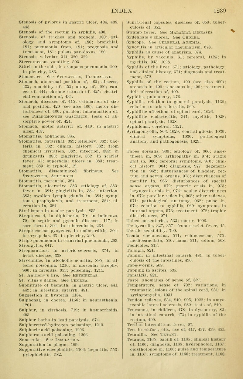 stenosis of pylorus In gastric ulcer, 434, 438, 443. Stenosis of the rectum in syphilis, 490. Stenosis, of trachea and bronchi, 180;^ aeti- ology and symptoms of, 180; bronchial, 181; pneumonia from, 181; prognosis and treatment, 181; pulsus paradoxus, 180. Stenosis, valvular, 314, 320, 322. Stercoraceous vomiting, 503. Stitch in the side, in croupous pneumonia, 209; in pleurisy, 283. Stomacaco. See Stomatitis, Ulcerative. Stomach, abnormal position of, 462; abscess, 432; anacidity of, 452; atony of, 460; can- cer of, 444; chronic catarrh of, 425; cicatri- cial contraction of, 434. Stomach, diseases of, 415; estimation of size and position, 420 (see also 460); motor dis- turbances of, 460; purulent inflammation of, see Phlegmonous Gastritis; tests of ab- sorptive power of, 421. Stomach, motor activity of, 419; in gastric ulcer, 437. Stomatitis, aphthous, 385. Stomatitis, catarrhal, 382; aetiology, 382; bac- teria in, 382; clinical history, 382; from chemical irritation, 382; infection, 382; in drunkards, 383; gingivitis, 382; in scarlet fever, 41; superficial ulcers in, 383; treat- ment, 383; in typhoid, 12. Stomatitis, disseminated fibrinous. See Stomatitis, Aphthous. Stomatitis, mercurial, 384. Stomatitis, ulcerative, 383; aetiology of, 383; fever in, 384; gingivitis in, 384; infection, 383; swollen lymph glands in, 384; symp- toms, prophylaxis, and treatment, 384; ul- ceration in, 384. Strabismus in ocular paralysis, 855. Streptococci, in diphtheria, 70; in influenza, 79; in septic and pyaemic diseases, 117; in sore throat, 394; in tuberculosis, 234. Streptococcus pyogenes, in endocarditis, 304; in erysipelas, 63; in pleurisy, 290. Stripe-pneumonia in catarrhal pneumonia, 203. Strongylus, 647. Strophanthus, in arterio-sclerosis, 374; in heart disease, 338. Strychnine, in alcoholic neuritis, 895; in al- cohol poisoning, 1210; in muscular atrophy, 996; in myelitis, 9.53; poisoning, 1211. St. Anthony's fire. See Erysipelas. St. Vitus's dance. See Chorea. Subnitrate of bismuth, in gastric ulcer, 441, 442; in intestinal catarrh, 481. Suggestion in hysteria, 1184. Sulphonal, in chorea, 1156; in neurasthenia, 1201. Sulphur, in cirrhosis, 719; in hremorrhoids, 495. Sulphur baths in lead paralysis, 874. Sulphuretted-hydrogen poisoning, 1210. Sulphuric-acid poisoning. 1206. Sulphurous-acid poisoning, 1206. Sunstroke. See Insolation. Suppuration in plague, 109. Suppurative encephalitis. 1106; hepatitis, 553; pylephlebitis. .582. Supra-renal capsules, diseases of, 650; tuber- culosis of, 651. Swamp fever. See Malarial Diseases. ^ Sydenham's chorea. See Chorea. Syncope. See Cerebral Anaemia. Synovitis in articular rheumatism, 678. Syphilis as cause of aneurism, 374. Syphilis, by vaccinia, 61; cerebral, 1125; in myelitis, 943, 1028. Syphilis of the liver, 571; aetiology, pathology, and clinical history, 571; diagnosis and treat- ment, 572. Syphilis of the rectum, 490 (see also 499); stenosis in, 490; tenesmus in, 490; treatment, 491; ulceration of, 490. Syphilis, pulmonary, 276. Syphilis, relation to general paralysis, 1130; relation to tabes dorsalis. 900. Syphilitic affections of spinal cord, 1026. Syphilitic endarteritis, 341; myelitis, 1028; spinal paralysis, 1028. Syphiloma, cerebral, 1127. Syringomyelia, 803, 1029; central gliosis, 10.30: clinical symptoms, 1030; pathological anatomy and pathogenesis, 1029. Tabes dorsalis, 960; aetiology of, 960; anaes- thesia in, 969; arthropathy in, 974; ataxic gait in, 966; cerebral symptoms, 976; clini- cal history, 964; diagnosis, 977; degenera- tion in, 962; disturbances of bladder, rec- tum and sexual organs, 973; disturbances of motility in, 966; disturbances of special sense organs, 972; gastric crisis in, 973; laryngeal crisis in, 974; ocular disturbances in, 972; patellar reflex in, 965; other reflexes, 971; pathological anatomy, 962; pulse in, 974; relation to syphilis, 960; symptoms in internal organs, 973; treatment, 978; trophic disturbances, 974. Tabes mesenterica, 532; motor, 1006. Tachycardia, 327, 357; from scarlet fever, 45. Tactile sensibility, 790. Taenia cucumerina, 511; echinococcus, 575; mediocanellata, 510; nana, 511; solium, 508. Taenicides, 513. Talalgia, 821. Tannin, in intestinal catarrh, 481: in tuber- culosis of the intestines, 490. Tape-worms, .508. Tapping in ascites, 535. Tarsalgia, 821. Taste, anomalies of sense of, 827. Temperature, sense of, 792; variations, in traumatic lesions of the spinal cord, 931: in syringomj'elia, 1031. Tendon reflexes, 834, 840, 995, 1022; in amyo- trophic lateral sclerosis, 989; tests of, 840. Tenesmus, in children, 478; in dysentery, 82; in intestinal catarrh, 472; in syphilis of the rectum, 490. TerTian intermittent fever, 97. Test breakfast, etc., use of, 417, 437, 439, 455. Tetanilla. See Tetany. Tetanus. 1165; bacilli of, 1165: clinical history of, 1166: diagnosis, 1168: hydrophobic, 1167; opisthotonos in, 1166; pulse and temperature in, 1167; symptoms of. 1166; treatment, 1168.