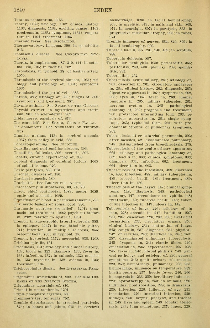 Tetanus neonatorum, 1166. Tetany, 1162; aetiology, 1162; clinical history, 1163; diagnosis, 1164; exciting causes, 1163; prodromata, 1163; symptoms, 1164; tempera- ture in, 1164; treatment, 1165. Thermic fever. See Insolation. Thermo-cautery, in noma, .390; in spondylitis, 943. Thomsen's disease. See Congenital Myo- tonia. Thorax, in emphysema, 187, 219, 414; in osteo- malacia, 706; in rachitis, 702. Thrombosis, in typhoid, 18; of basilar artery, 1050. Thrombosis of the cerebral sinuses, 1064; aeti- ology and pathology of, 1064; symptoms, 1065. Thrombosis of the portal vein, 583. Thrush, 386; aetiology of, 386; fungus of, 386; symptoms and treatment, 387. Thymic asthma. See Spasm of the Glottis. Thyroid extract, in myxcedema and cretin- ism, 901; in scleroderma, 902. Tibial nerve, paralysis of, 873. Tie convulsif. See Spasm, Clonic Facial. Tic douloureux. See Neuealgia op Tkigemi- NUS. Tinnitus aurium, 118; in cerebral anaemia, 1067; from salicylic acid, 685. Tobacco-poisoning. See Nicotine. Tonsillar and peritonsillar abscess, 396. Tonsillitis, follicular, 396; necrotic, 397. Tonsils, chronic hypertrophy of, 399. Topical diagnosis of cerebral lesions, 1068; of spinal lesions, 920. Toxic paralyses, 832, 873.. Trachea, diseases of, 156. Tracheal stenosis, 180. Tracheitis. See Bronchitis, Acute. Tracheotomy in diphtheria, 69, 74, 76. Tract, chief centripetal, 1089; motor, 1089; optic and acoustic, 1089. Ti^nsfusionof blood in pernicious anaemia, 726. Traumatic lesions of spinal cord, 930. Traumatic neuroses (so-called), 1201; prog- nosis and treatment, 1205; psychical factors in, 1202; relation to hysteria. 1204. Tremor, in amyotrophic lateral sclerosis, 988; in epilepsy, 1147; in exophthalmic goitre, 911; intention, in multiple sclerosis, 955; osteomalacia, 706; in typhoid, 15. Tremor, hysterical, 1172; mercurial, 836, 1208. Trichina spiralis, 131. Trichinosis, 131; aetiology and clinical history, 132; blood in, 133; diagnosis, 133; fever in, 133; infection, 132; in animals, 132; muscles in, 133; myositis in, 132; oedema in, 133; treatment, 134. Trichocephalus dispar. See Intestinal Para- sites. Trigeminus, anaesthesia of, 802. See also Dis- eases of the Nervous System. Trigeminus, neuralgia of, 810. Trional in neurasthenia, 1201. Triple phosphate crystals, 669. Trommer's test for sugar, 752. Trophic disturbances, in arsenical paralysis, 875; in bones and joints, 975: in cerebral haemorrhage, 1096; in facial hemiatrophy, 909; in myelitis, 949; in nails and skin, 869, 974; in neuralgia, 807; in paralysis, 888; in progressive muscular atrophy, 993; in tabes, 974. Trophic influence of nerves, 834, 849, 899; in facial hemiatrophy, 909. Tubercle bacilli, 227, 231, 240. 489; in scrofula, 788. Tubercula dolorosa, 897. Tubercular meningitis, 1059; pericarditis, 365; peritonitis, 249, 530; pleurisy, 289; spondy- litis, 935. Tuberculiue, 252. Tuberculosis, acute miliary, 261; aetiology of, 261; caseation in, 261; circulatory apparatus in, 264; clinical history, 262; diagnosis, 265; digestive apparatus in, 264; dyspnoea in, 262, 263; eyes in, 265; fever in, 263; lumbar puncture in, 265; miliary tubercles, 261; nervous system in, 265; pathological anatomy of, 262; prognosis and treatment, 266; protracted intermitting form, 263; re- spiratory apparatus in, 264; single symp- toms, 263; typhoidal form, 262; with pre- dominant cerebral or pulmonary symptoms, 263. Tuberculosis, after catarrhal pneumonia, 203; after measles, 52; disseminated pulmonary, 245; distinguished from bronchiectasis, 178. Tuberculosis of the genito-urinary apparatus, 662; aetiology and pathological anatomy of, 662; bacilli in, 668; clinical symptoms, 668; diagnosis, 664; infection, 662; treatment, 664; ulceration in, 663. Tuberculosis of the intestines, 488; diarrhoea in, 489; infection, 488; miliary tubercles in, 489; tubercle 'bacilli, 489; treatment, 489; ulceration in, 489. Tuberculosis of the larynx, 147; clinical symp- toms, 148; diagnosis, 148; pathological anatomy, 147; resemblance to syphilis, 148; treatment, 149; tubercle bacilli, 148; tuber- culiue injection in, 149; ulcers in, 148. Tuberculosis of lungs, 226; aetiology of, in man, 228; anaemia in, 247; bacilli of, 227, 231, 284; caseation, 226, 232, 250; cicatricial formations, 238; circulatory organs, 250; clinical history, 234; contraction of lungs. 248; cough in, 237: diagnosis, 251: physical, 242; of cavities, 243; diarrhoea in, 249; diet. 257; disseminated pulmonary tuberculosis, 245; dyspnoea in, 241; elastic flbers, 240; emaciation in, 235; expectoration, 227, 288, 245; fever in, 246; fibroid phthisis, 243: gen- eral pathology and aetiology of, 226; general symptoms, 246; genito-urinary tuberculosis, 229, 250; hsemorrhage, pulmonary, 238, 253 haemorrhage, influence on temperature, 239 health resorts, 257; hectic fever, 246, 260 hemoptysis in, 286, 259; hereditary influence 229; hydrotherapy in. 259: in animals. 226 individual predisposition, 229; in drunkards 230; infection, 226; influence of age, 231 inoculation, 226; intestinal infection, 229 kidueys. 250: larynx, pharynx, and trachea in, 248: liver and spleen. 249; lobular atelec- tasis. 233; lung symptoms. 237; lupus, 229: