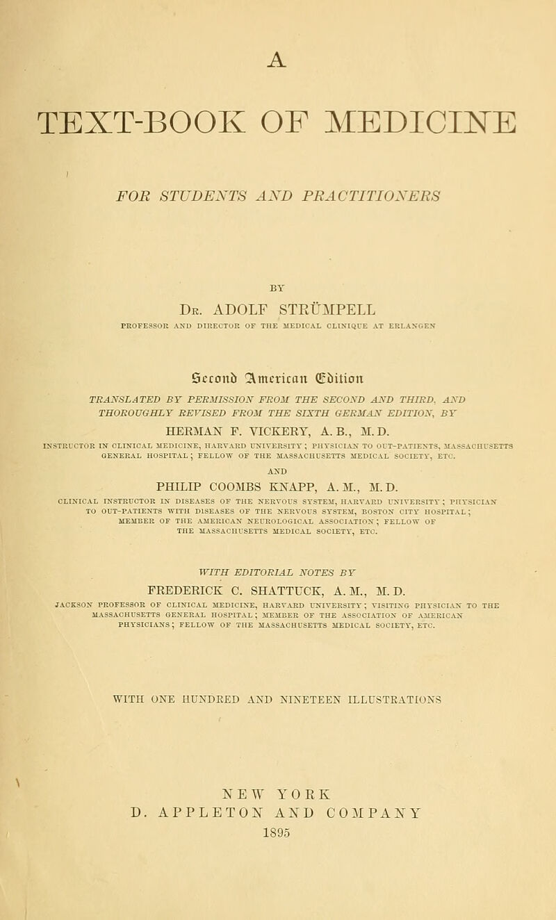 TEXT-BOOK OF MEDICINE FOR STUDENTS AXD PRACTITIOXERS Dr. ADOLF STRUMPELL PROFESSOR AND DIRECTOR OF THE MEDICAL CLINIQUE A1 Scconb l^mcrican (Ebilion TRANSLATED BT PERMISSION FROM THE SECOND AND THIRD., AND THOROUGHLY REVISED FROM THE SIXTH GERMAN EDITION, BY HERMAN F. VICKERT, A. B., M.D. AXD PHILIP COOMBS KNAPP, A.M., M.D. CLIXICAL INSTRUCTOR IX DISEASES OF THE NERVOUS SYSTEM, HARVARD UNIVERSITr; PnYSICIAN TO OUT-PATIENTS WITH DISEASES OF THE NERVOUS SYSTEM, BOSTON CITY HOSPITAL; MEMBER OF THE AMERICAN NEUROLOGICAL ASSOCIATION; FELLOW OF THE IIASSACHUSETTS MEDICAL SOCIETY, ETC. WITH EDITORIAL NOTES BY FREDERICK C. SHATTUCK, A.M., M.D. jackson professor of clinical medicine, harvard university; visiting physician to the massachusetts general hospital; member of the association op physici.\:ns; fellow of the m.\ssachusetts medical society, etc. WITH ONE HUNDRED AND NINETEEN ILLUSTRATIONS NEW YOEK APPLETON AND COMPANY 1895