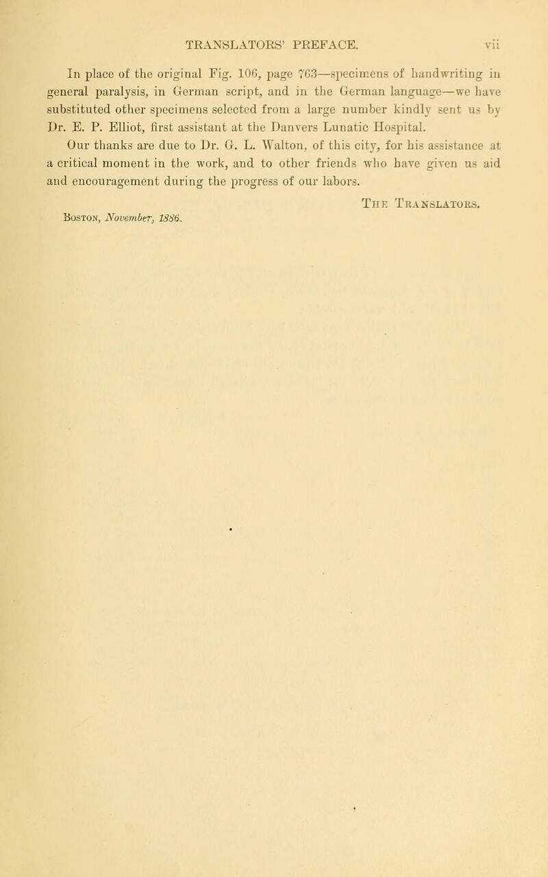In place of the original Fig. 100, page 7C.3—.specimens of handwriting in general paralysis, in German script, and in the German language—we liave substituted other specimens selected from a large number kindly sent us by Dr. E. P. Elliot, first assistant at the Danvers Lunatic Hospital. Our thanks are due to Dr. G. L. Walton, of this city, for his assistance at a critical moment in the work, and to other friends who have given us aid and encouragement during the progress of our labors. The Translators, Boston, November, 1SS6.