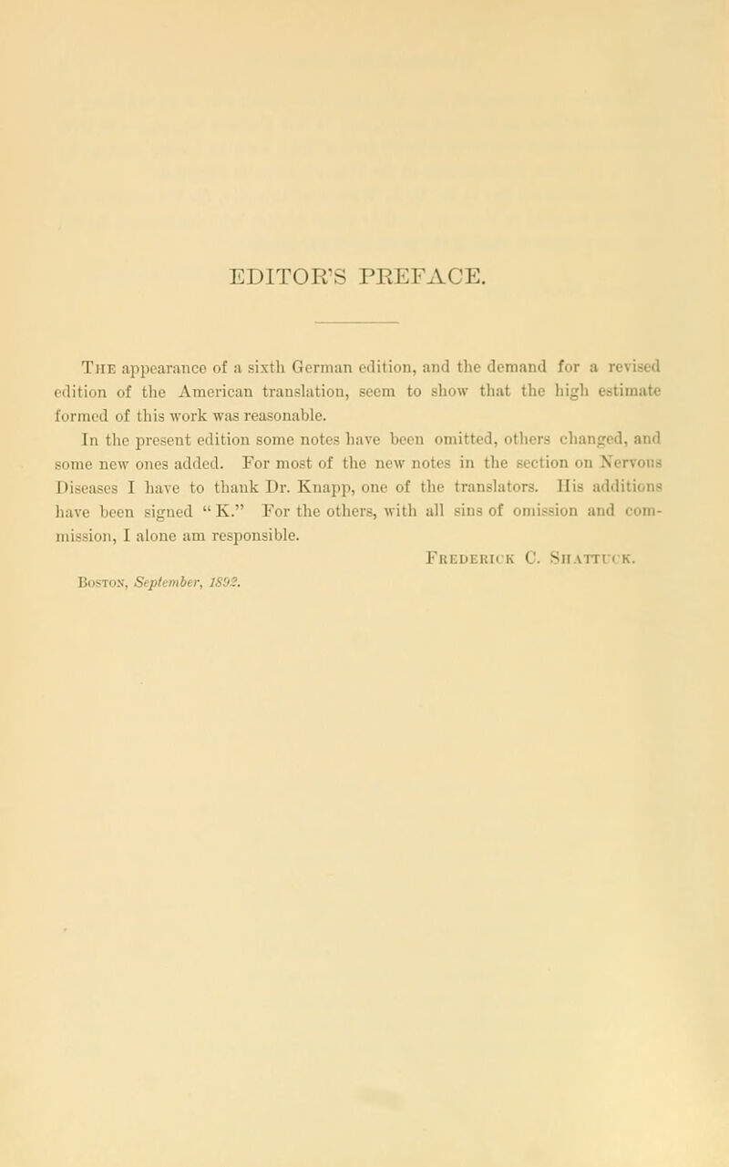 EDITOR'S PREFACE. The appearance of a sixth German edition, and the demand for a revised edition of the American transhition, seem to show that the high estimate formed of this work was reasonable. In the present edition some notes have been omitted, otiiers changed, and some new ones added. For most of the new notes in the section on Nervous Diseases I have to thank Dr. Knapp, one of the translators. His additions have been signed  K. For the others, with all sins of omission and com- mission, I alone am responsible. Frederick C. Sii-vrrn k. Boston, September, 1S92.