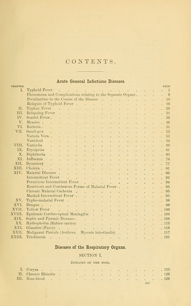COI^TEKTS. Acute General Infectious Diseases. CHAPTER PAGE I. Typhoid Fever 1 Phenomena and Complications relating to the Separate Organs. ... 9 Peculiarities in the Course of the Disease 18 Relapses of Typhoid Fever 19 II. Typhus Fever 28 III. Eelapsing Fever 31 IV. Scarlet Fever 36 V. Measles 40 VI. Rotheln 51 VII. Sraall-pox 52 Variola Vera 53 Varioloid 54 VIII. Varicella . 60 IX. Erysipelas 61 X. Diphtheria 65 XI. Influenza 74 XII. Dysentery 77 XIII. Cholera 81 XIV. Malarial Diseases 90 Intermittent Fever . . .92 Pernicious Intermittent Fever 94 Remittent and Continuous Forms of Malarial Fever 95 Chronic Malarial Cachexia , 95 Masked Intermittent Fever 95 XV. Typho-malarial Fever 98 XVI. Dengue 99 XVII. Yellow Fever 100 XVIII. Epidemic Cerebro-spinal Meningitis 103 XIX. Septic and Pyt-emic Diseases 108 XX. Hydrophobia (Rabies canina) 113 XXI. Glanders (Farcy) 116 XXII. Malignant Pustule (Anthrax. Mycosis intestinalis) 117 XXIII. Trichinosis ..... 121 Diseases of the Bespiratory Organs. SECTION I. DISEASES OF THE NOSE. I. Coryza 125 II. Chronic Rhinitis . . • 126 III. Nose-bleed . 129 (1X1