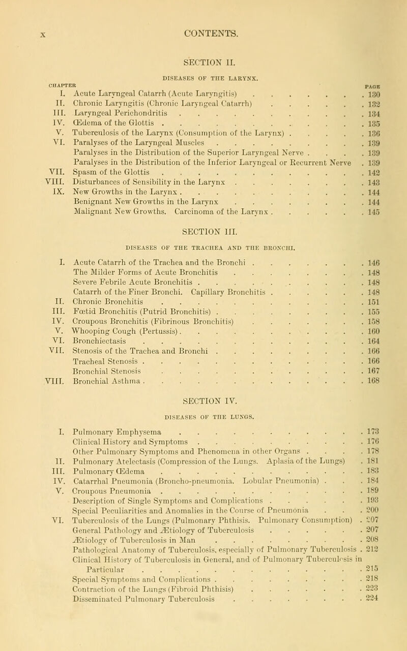 SECTION 11. DISEASES OF THE LARYNX. CHAPTER PAGE I. Acute Laryngeal Catarrh (Acute Laryngitis) 130 n. Chronic Laryngitis (Chroin'c Laryngeal Catarrh) 132 IIL Laryngeal Perichondritis 134 ]V. ffidema of the Glottis 135 V. Tuberculosis of the Larynx (Consuin|ilion of tlie Larynx) 186 VI. Paralyses of the Laryngeal Muscles 139 Paralyses in the Distribution of the Superior Laryngeal Nerve .... 139 Paralyses in the Distribution of the Inferior Laryngeal or Recurrer\t Nerve . 139 VII. Spasm of the Glottis 142 VIII. Disturbances of Sensibility in the Larynx 143 IX. New Growths in the Larynx 144 Benignant New Growths in the Larynx 144 Malignant New Growths. Carcinoma of the Larynx 145 SECTION in. DISEASES OF THE TRACHEA AND TUE BRONCHI. I. Acute Catarrh of the Trachea and the Bronchi 146 The Milder Forms of Acute Bronchitis 148 Severe Febrile Acute Bronchitis 148 Catarrh of the Finer Bronchi. Capillary Bronchitis 148 II. Chronic Bronchitis 151 IIL Foetid Bronchitis (Putrid Bronchitis) 155 IV. Croupous Bronchitis (Fibrinous Bronchitis) 1.58 V. Whooping Cough (Pertussis) IGO VI. Bronchiectasis 164 VI [. Stenosis of the Trachea and Bronchi 166 Tracheal Stenosis 166 Bronchi.al Stenosis 167 VIII. Bronchial Asthma 168 SECTION IV. DISEASES OF THE LUNGS. I. Pulmonary Emphysema 173 Clinical History and Symptoms 176 Other Pulmonary Symptoms and Phenomena in other Organs .... 178 II. Pulmonary Atelectasis (Compression of the Lungs. Aplasia of the Lungs) .181 III. Pulmonary (Edema 183 IV. Catarrhal Pneumonia (Broncho-pneumonia. Lobular Pneumonia) . . . 184 V. Croupous Pneumonia 189 Description of Single Symptoms and Complications 193 Special Peculiarities and Anomalies in the Course of Pneumonia . . .200 VI. Tuberculosis of the Lungs (Pulmonary Phthisis. Pulmonary Consumption) . 207 General Pathology and iEtiology of Tuberculosis 207 .(Etiology of Tuberculosis in Man 208 Patliological Anatomy of Tuberculosis, especially of Pulmonary Tuberculosis . 212 Clinical History of Tuberculosis in General, and of Pulmonary Tuberculosis in Particular 215 Special Symptoms aiul Complications 218 Contraction of the Liings (Fibroid Phthisis) 223 Disseminated Pulmonary Tuberculosis 224