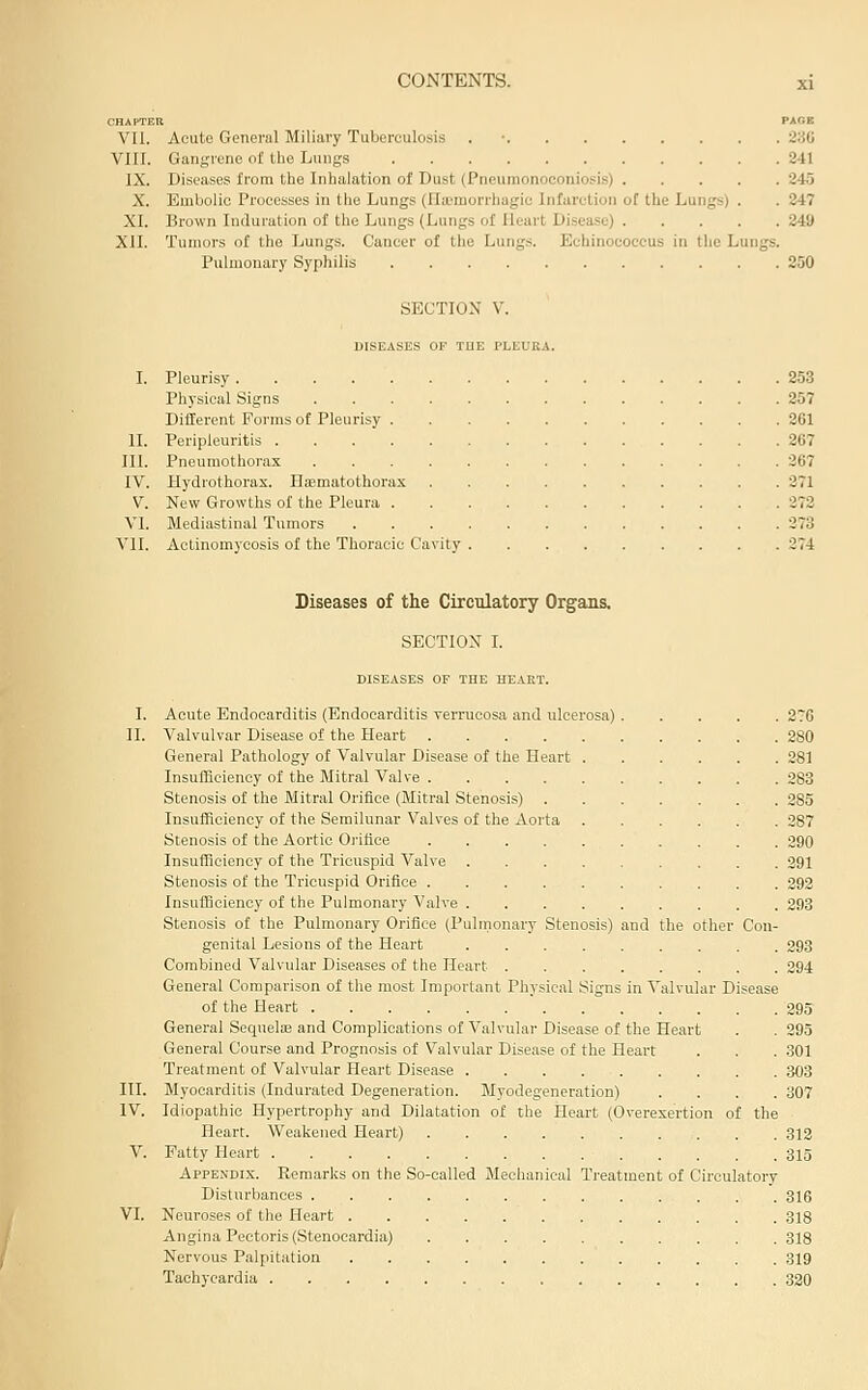 CHAPTER PAGB VII. Acute General Miliary Tuberculosis . • 230 VIII. Gangrene of the Lungs 241 IX. Diseases from the Inhalation of Dust (Pneumonoconiosis) 245 X. Embolic Processes in the Lungs (Ilicraorrhagic Infarction of the Lungs) . . 247 XI. Brown Iniluration of the Lungs (Lungs of Heart Disease) 249 XII. Tumors of the Lungs. Cancer of the Lungs. Echinococcus in the Lungs. P\ilmonary Syphilis 250 SECTION V. DISEASES or TUE PLEUKA. I. Pleurisy 253 Physical Signs 257 Different Forms of Pleurisy 261 II. Peripleuritis 267 III. Pneumothorax 267 IV. Hydrothorax. Hsematothorax 271 V. New Growths of the Pleura 272 VI. Mediastinal Tumors 373 VII. Actinomycosis of the Thoracic Cavity 274 Diseases of the Circulatory Organs. SECTION I. DISEASES OF THE HEAKT. I. Acute Endocarditis (Endocarditis yerrucosa and ulcerosa) 2?6 II. Valvulvar Disease of the Heart 280 General Pathology of Valvular Disease of the Heart 281 Insufficiency of the Mitral Valve 283 Stenosis of the Mitral Orifice (Mitral Stenosis) 285 Insufficiency of the Semilunar Valves of the Aorta 387 Stenosis of the Aortic Orifice 290 Insufficiency of the Tricuspid Valve 391 Stenosis of the Tricuspid Orifice 292 Insufficiency of the Pulmonary Valve 293 Stenosis of the Pulmonary Orifice (Pulrnonary Stenosis) and the other Con- genital Lesions of the Heart 293 Combined Valvular Diseases of the Heart 294 General Comparison of the most Important Physical Signs in Valvular Disease of the Heart 395 General Sequelae and Complications of Valvular Disease of the Heart . . 295 General Course and Prognosis of Valvular Disease of the Heart . . . 301 Treatment of Valvular Heart Disease 303 III. Myocarditis (Indurated Degeneration. Myodegeneration) .... 307 IV. Idiopathic Hypertrophy and Dilatation of the Heart (Overexertion of the Heart. Weakened Heart) .313 V. Patty Heart 315 Appendix. Remarks on the So-called Meclianical Treatment of Circulatory Disturbances 3I6 VI. Neuroses of the Heart 3I8 Angina Pectoris (Stenocardia) 318 Nervous Palpitation 319 Tachycardia 320