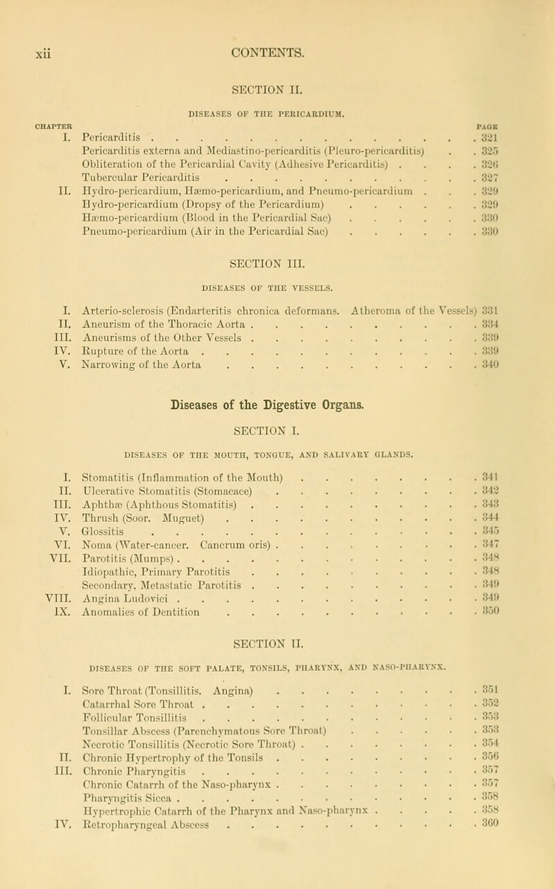 SECTION II. DISEASES OE THE PERICARDIUM. CHAPTER PAOB 1. PericarJitis 321 Pericarditis externa and Mediastino-pericarditis (Pleuro-pericarditis) . . 325 Obliteration of the Pericardial Cavity (Adliesive Pericarditis) .... 320 Tubercular Pericarditis 327 II. Hydro-pcricardiura, Ha!mo-pericardium, and Pneumo-pericardium . . . 329 nydro-pericardium (Dropsy of the Pericardium) 32il Ila'mo-pericardiuin (Blood in the Pericardial Sac) 3.30 Pneumo-pericardium (Air in the Pericardial Sac) 330 SECTION III. DISEASES OF TUB VESSELS. I. Arterio-sclerosis (Endarteritis chronica deformans. Atheroma of the Vessels) 331 II. Aneurism of the Thoracic Aorta 334 III. Aneurisms of the Other Vessels 330 IV. Rupture of the Aorta 339 V. Narrowing of the Aorta 340 Diseases of the Digestive Organs. SECTION I. DISEASES OF THE MOUTn, TONGUE, AND SALIVARY GLANDS. I. Stomatitis (Inflammation of the Mouth) 341 II. Ulcerative Stomatitis (Storaacace) 342 III. Aphthic (Aphthous Stomatitis) 343 IV. Thrush (Soor. MuRuet) 344 V. Glossitis 34.5 VI. Noma (Water-cancer. Canerum oris) 347 VII. Parotitis (Slumps) 348 Idiopathic, Primary Parotitis 348 Secondary, Metastatic Parotitis 349 VIII. Angina Ludovici 349 IX. Anomalies of Dentition 350 SECTION II. DISEASES OF THE SOFT PALATE, TONSILS, PHARYNX, AND NASO-PIIARVNX. I. Sore Throat (Tonsillitis. Angina) 3.51 Catarrlial Sore Throat 3.52 Follicular Tonsillitis 3.53 Tonsillar Abscess (Parenchymatous Sore Throat) 3.53 Necrotic Tonsillitis (Necrotic Sore Throat) 354 II. Chronic Hypertrophy of the Tonsils 3.50 III. Chronic Pharyngitis 357 Chronic Catarrh of the Naso-pharynx 357 Pharyngitis Sicca 3.58 Hypertrophic Catarrh of the Pliarynx and Naso-pharynx 358 IV. Retropharyngeal Abscess 300