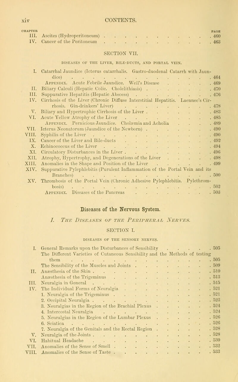 CHAPTER PAOC III. Ascites (Hydroperitoneum) 400 IV. Cancer of tlie Peritoneum 463 SECTION VII. DISEASES OE THE LIVER, BILE-DUCTS, AND PORTAL VEIN. I. Catarrhal Jaundice (Icterus catarrhalis. Gastro-duodenal Catarrli with .Jaun- dice) 464 Appendix. Acute Febrile .Jaundice. Weil's Disease 469 II. Biliary Calculi (Hepatic Colic. Cholelithiasis) 470 III. Suppurative Hepatitis (Hepatic Abscess) 476 IV. Cirrhosis of the Liver (Chronic DifEuse Interstitial Hepatitis. Laennec's Cir- rhosis. Gin-drinkers' Liver) 478 V. Biliary and Hypertrophic Cirrhosis of the Liver 483 VI. Acute Yellow Atrophy of the Liver 485 Appendix. Pernicious Jaundice. Chohemia and Acholia . . . .489 VII. Icterus Neonatorum (Jaundice of the Newborn) 490 VIII. Syphilis of the Liver 490 IX. Cancer of the Liver and Bile-ducts 492 X. Echinococcus of the Liver 494 XI. Circulatory Disturbances in the Liver 496 XII. Atrophy, Hypertrophy, and Degenerations of the Liver 498 XIII. Anomalies in the Shape and Position of the Liver 499 XIV. Suppurative Pylephlebitis (Purulent Inflammation of the Portal Vein and its Branches) 500 XV. Thrombosis of the Portal Vein (Chronic Adhesive Pylephlebitis. Pylellirom- bosis) •'502 Appendix. Diseases of the Pancreas 503 Diseases of the Nervous System. /. The Diseases op the PEUwiiEiiAr, Xerves. SECTION I. DISEASES OF THE SENSORY NERVES. I. General Remarks upon the Disturbances of Sensibility 505 The Different Varieties of Cutaneous Sensibility and the Methods of testing them 505 The Sensibility of the Muscles and Joints 509 II. Ana-sthesia of the Skin 510 AniBsthesia of the Trigeminus 513 III. Neuralgia in General 515 IV. The Individu.al Forms of Neuralgia 521 1. Neuralgia of the Trigeminus .521 2. Occipital Neuralgia 523 3. Neuralgias in the Region of the Brachial Plexus 524 4. Intercostal Neuralgia 524 5. Neuralgias in the Region of the Lumbar Plexus 526 6. Sciatica 526 7. Neuralgia of the Genitals and the Rectal Region 528 V. Neuralgia of the Joints 528 VI. Habitual Headache 530 VII. Anomalies of the Sense of Smell 532 VIII. Anomalies of the Sense of Taste 533