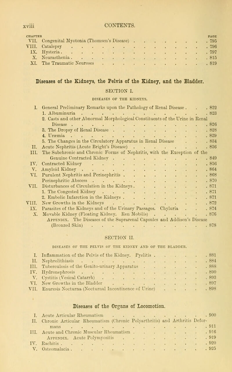CHAPTER PAOE VII. Congenital Myotonia (Thomsen's Disease) 795 VIII. Catalepsy 796 IX. Hysteria 797 X. Neurasthenia 815 XI. The Traumatic Neuroses 819 Diseases of the Kidneys, the Pelvis of the Kidney, and the Bladder. SECTION I. DISEASES OF THE KIDNEYS. I. General Preliminary Remarks upon the Pathology of Renal Disease . . . 822 1. Albuminuria 823 2. Casts and other Abnormal Morphological Constituents of the Urine in Renal Disease 826 3. The Dropsy of Renal Disease 828 4. Ura?mia 829 5. The Changes in the Circulatory Apparatus in Renal Disease . . . 834 II. Acute Nephritis (Acute Bright's Disease) 836 III. The Subchronic and Chronic Forms of Nephritis, with the Exception of the Genuine Contracted Kidney 849 IV. Contracted Kidney 856 V. Amyloid Kidney 864 VI. Purulent Nephritis and Perinephritis 868 Perinephritic Abscess 870 VII. Disturbances of Circulation in the Kidneys 871 1. The Congested Kidney 871 2. Embolic Infarction in the Kidneys 871 VIII. New Growths in the Kidneys 872 IX. Parasites of the Kidneys and of the Urinary Passages. Chyluria . . . 874 X. Movable Kidney (Floating Kidney. Ren Mobilis) 876 Appexdi.k. The Diseases of the Suprarenal Capsules and Addison's Disease (Bronzed Skin) 878 SECTION II. diseases of the pelvis of the kidney and of the bladder. I. Inflammation of the Pelvis of the Kidney. Pyelitis 881 II. Nephrolithiasis 884 III. Tuberculosis of the Genito-urinary Apparatus 888 IV. Hydronephrosis 890 V. Cystitis (Vesical Catarrh) 893 VI. New Growths in the Bladder 897 VII. Enuresis Nooturna (Nocturnal Incontinence rif Urine) 898 Diseases of the Organs of Locomotion. I. Acute Articular Rheumatism 900 II. Chronic Articular Rheumatism (Chronic Polyarthritis) and Arthritis Defor- mans 911 III. Acute and Chronic Muscular Hheumatism 916 Appendix. Acute Polymyositis 919 IV. Rachitis ....'' 020