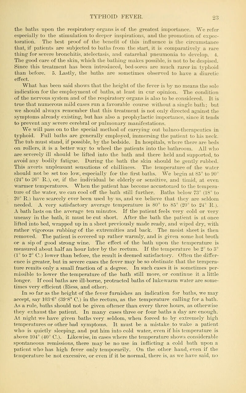 the baths upon the respiratory orgaus is of the greatest importance. We refer especially to the stimulation to deeper inspirations, and the promotion of expec- toration. The best proof of the benefit of this influence is the circumstance that, if patients are subjected to baths fi'om the start, it is comparatively a rare thing for severe bronchitis, atelectasis, and catarrhal pneumonia to develop. 4. The good care of the skin, which the bathing makes possible, is not to be despised. Since this treatment has been introduced, betl-soi'es ai-e much rarer in tyjihoid than before. 5. Lastly, the baths are sometimes observed to have a diuretic effect. What has been said shows that the height of the fever is by no means the sole indication for the employment of baths, at least in our opinion. The condition of the nervous system and of the respiratory organs is also to be considered. It is true that numerous mild cases run a favorable coui-se without a single bath; but we should always remember that this treatment is not only directed against the symptoms already existing, but has also a prophylactic importance, since it tends to prevent any severe cerebral or pulmonary manifestations. We will pass on to the special method of carrying out balneo-therapeutics in typhoid. Full baths are generally employed, immersing the patient to his neck. The tub must stand, if possible, by the bedside. In hospitals, where there ai'e beds on rollers, it is a better way to wheel the patients into the bathroom. All who are severely ill should be lifted into the bath and there held and sujipoi-ted, to avoid any bodily fatigue. During the bath the skin should be gently rubbed. This averts unpleasant sensations of chilliness. The temperature of the water should not be set too low, especially for the first baths. We begin at 85° to 90° (34° to 26° E.), or, if the individual be elderly or sensitive, and timid, at even warmer temperatures. When the patient has become accustomed to the tempera- ture of the water, we can cool off the bath still further. Baths below 73° (18° to 20° R.) have scai'cely ever been used by us, and we believe that they are seldom needed. A very satisfactory average temperature is 80° to 85° (20° to 24° R.j. A bath lasts on the average ten minutes. If the patient feels very cold or very uneasy in the bath, it must be cut short. After the bath the patient is at once lifted into bed, wrapped up in a sheet previously made ready, and wiped dry, with rather vigorous rubbing of the extremities and back. The moist sheet is then removed. The patient is covered up rather warmly, and is given some hot broth or a sip of good strong wine. The effect of the bath upon the temperature is measured about half an hour later by the rectum. If the temperature be 2° to 3° (1° to 2° C.) lower than before, the result is deemed satisfactory. Often the differ- ence is greater, but in severe cases the fever may be so obstinate that the tempera- ture remits only a small fraction of a degree. In such cases it is sometimes per- missible to lower the temperature of the bath still more, or continue it a little longer. If cool baths are ill-borne, protracted baths of lukewarm water are some- times very efficient (Riess, and other). In so far as the height of the fever furnishes an indication for baths, we may accept, say 103'6° (39'8° C.) in the rectum, as the temperature calling for a bath. As a rule, baths should not be given oftener than every three hours, as otherwise they exhaust the patient. In many cases three or four baths a day are enough. At night we have given baths very seldom, when forced to by extremely high temperatures or other bad symptoms. It must be a mistake to wake a patient who is quietly sleeping, and put him into cold water, even if his temperatiu?e is above 104° (40° C). Likewise, in cases where the temperature shows considerable spontaneous remissions, there may be no use in inflicting a cold bath upon a patient who has high fever only temporarily. On the other hand, even if the temperature be not excessive, or even if it be normal, there is, as we have said, no