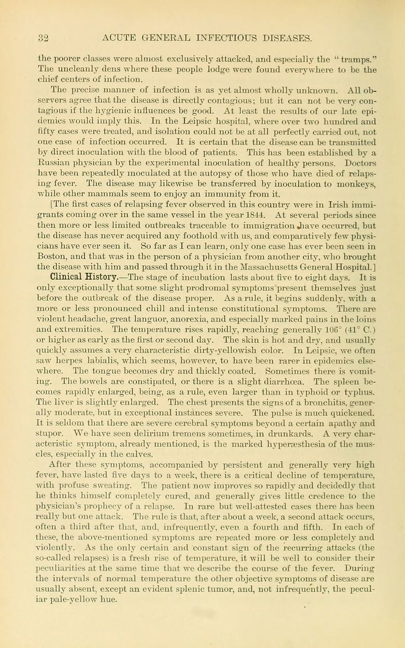 the poorer classes were almost exclusively attacked, and especially the  tramps. The uncleanly deus where these people lodge were found everywhere to be the chief centers of infection. The precise manner of infection is as yet almost wholly unknown. All ob- servers agree that the disease is directly contagious; but it can not be very con- tagious if the hygienic influences be good. At least the results of our late epi- demics would imply this. In the Leipsic hospital, where over two hundred and fifty cases were treated, and isolation could not be at all perfectly carried out, not one case of infection occurred. It is certain that the di.sease can be transmitted by direct inoculation with the blood of patients. This has been established by a Eussian physician by the experimental inoculation of healthy pei-sous. Doctors have been repeatedly inoculated at the autopsy of those who have died of relaps- ing fevei'. The disease may likewise be transferred by inoculation to monkeys, while other mammals seem to enjoy an immunity fi'ora it. [The first cases of relapsing fever observed in this country were in IrLsh immi- grants coming over in the same vessel in the year 1844. At several periods since then more or less limited outbreaks traceable to immigration Jiave oceui-red, but the disease has never acquired any foothold with us, and comparatively few physi- cians have ever seen it. So far as I can learn, only one case has ever been seen in Boston, and that was in the person of a physician from another city, who brought the disease with him and passed through it in the Massachusetts General Hospital.] Clinical History.—The stage of incubation lasts about five to eight days. It is only exceptionally that some slight prodromal symptoms present themselves just before the outbreak of the disease proper. As a rule, it begins .suddenly, with a more or less pronounced chill and intense constitutional symptoms. There are violent headache, great languor, anorexia, and especially marked pains in the loins and exti'emities. The temperature rises rapidlj', reaching generally 106° (41° C.) or higher as eai-ly as the first or second day. The skin is hot and dry, and usually quickly assumes a vei'y characteristic dirty-yellowish color. In Leipsic, we often saw herpes labialis, which seems, however, to have been rarer in epidemics else- where. The tongue becomes dry and thickly coated. Sometimes there is vomit- ing. The bowels are constipated, or there is a slight diarrhoea. The spleen be- comes I'apidly enlarged, being, as a rule, even larger than in typhoid or typhus. The liver is slightly enlarged. The chest i)resents the signs of a bronchitis, gener- ally moderate, but in exceptional instances severe. The pulse is much quickened. It is seldom that there are severe cerebral symptoms beyond a cei'tain apathy and stupor. We have seen delirium tremens sometimes, in drunkards. A very char- acteristic symptom, already mentioned, is the marked hyperajsthesia of the mus- cles, especially in the calves. After these symptoms, accompanied by persistent and generally very high fever, have lasted five days to a week, there is a critical decline of temperature, with pi'ofuse sweating. The patient now improves so rapidly and decidedly that he thinks himself completely cured, and generally gives little credence to the l)hysician's prophecy of a relapse. In rare but well-attested cases there lias been really but one attack. The rule is that, after about a week, a second attack occui-s, often a third after that, and, infrequently, even a fourth and fifth. In each of these, the above-mentioned symi)toms arc re])eated more or less completely and violently. As the only certain and constant sign of the recurring attacks (the so-called relapses) is a fresii rise of temperature, it will be well to consider their peculiarities at the same time that we describe the course of the fever. During the intervals of normal temperature the other objective symptoms of disease are usually absent, except an evident splenic tumor, and, not infrequently, the pecul- iar pale-yellow hue.