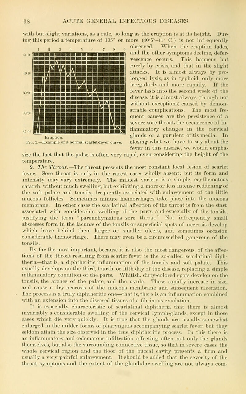 with but slight variations, as a rule, so long as the eruption is at its height. Dur- ing this period a temperature of 105° or moi'e (40'.'>°-41° C.) is not infrequently ., ^ „ observed. When the eruption fades, ■■^ffiaHaramiHHHHHHiaHi ■■■■■■■■■^^■■■■■■i ■■■■■■■■■^^■■■■■■l ■■■■■■■■■■■■v«mbhShi ■Ml ■■■■■■■■■■■■■M«l ■(■■■■■■■■■■■KHI HI JJBHBHBHHHHni {{■■■■■■■■■■■■■Ml and the other symptoms decline, defer- vescence occurs. This happens but rarely by crisis, and that in the slight attacks. It is almost always by pro- longed lysis, as in typhoid, only more irregularly and more rapidly. If the fever lasts into the second week of the disease, it is almost always (though not without exceptions) caused by demon- sti'able com])lications. The most fre- quent causes are the pei'sistence of a severe sore throat, the occurrence of in- flammatory changes in the cervical glands, or a purulent otitis media. In Frc. 5.—Example of a normal scarlet-fever curve. closing what we have to say about the fever in this disease, we would empha- size the fact that the pulse is often very rapid, even considering the height of the temperature. 2. The Throat.—The throat presents the most constant local lesion of scarlet fever. Sore throat is only in the rarest cases wholly absent; but its form and intensity may vary extremely. The mildest variety is a simple, erj-thematous catarrh, without much swelling, but exhibiting a more or less intense reddening of the soft palate and tonsils, frequently associated with enlargement of the little mucous follicles. Sometimes minute hasmorrhages take place into the mucous membrane. In other cases the scarlatinal affection of the throat is from the start associated with considerable swelling of the parts, and especially of the tonsils, justifying the term parenchymatous sore throat. Not infrequently small abscesses form in the lacunas of the tonsils or superficial spots of necrosis develop which leave behind them larger or smaller ulcers, and sometimes occasion considerable hajmorrhage. There may even be a circumscribed gangrene of the tonsils. By far the most important, because it is also the mo.st dangerous, of the afFec- tions of the throat resulting from scarlet fever is the so-called scarlatinal dipii- theria—that is, a diphtheritic inflammation of the tonsils and soft palate. This usually develops on the third, fourth, or fifth day of the disease, replacing a simple inflammatory condition of the parts. Whitish, dirty-colored spots develojj on the tonsils, the arches of the palate, and the uvula. These rapidly increa.se in size, and cause a dry necrosis of the mucous membrane and subsequent ulceration. The process is a truly diphtheritic one—that is, there is an inflammation combined with an extension into the diseased tissues of a fibrinous exudation. It is especially characteristic of scarlatinal diphtheria that there is almo.st invariably a considerable swelling of the cervical lymph-glands, except in those cases which die very quickly. It is true that the glands are usually somewhat enlarged in the milder forms of iiharyngitis accompanying scarlet fever, but they seldom attain the size obsei-ved in the true diphtheritic process. In this there is an inflammatory and cedematous infiltration affecting often not only the glands themselves, but also the surrounding connective tissue, so that in severe cases the whole cervical region and the floor of the buccal cavity presents a firm and usually a very painful enlargement. It should be adde'l that the severity of the throat symptoms and the extent of the glandular swelling are not always com-