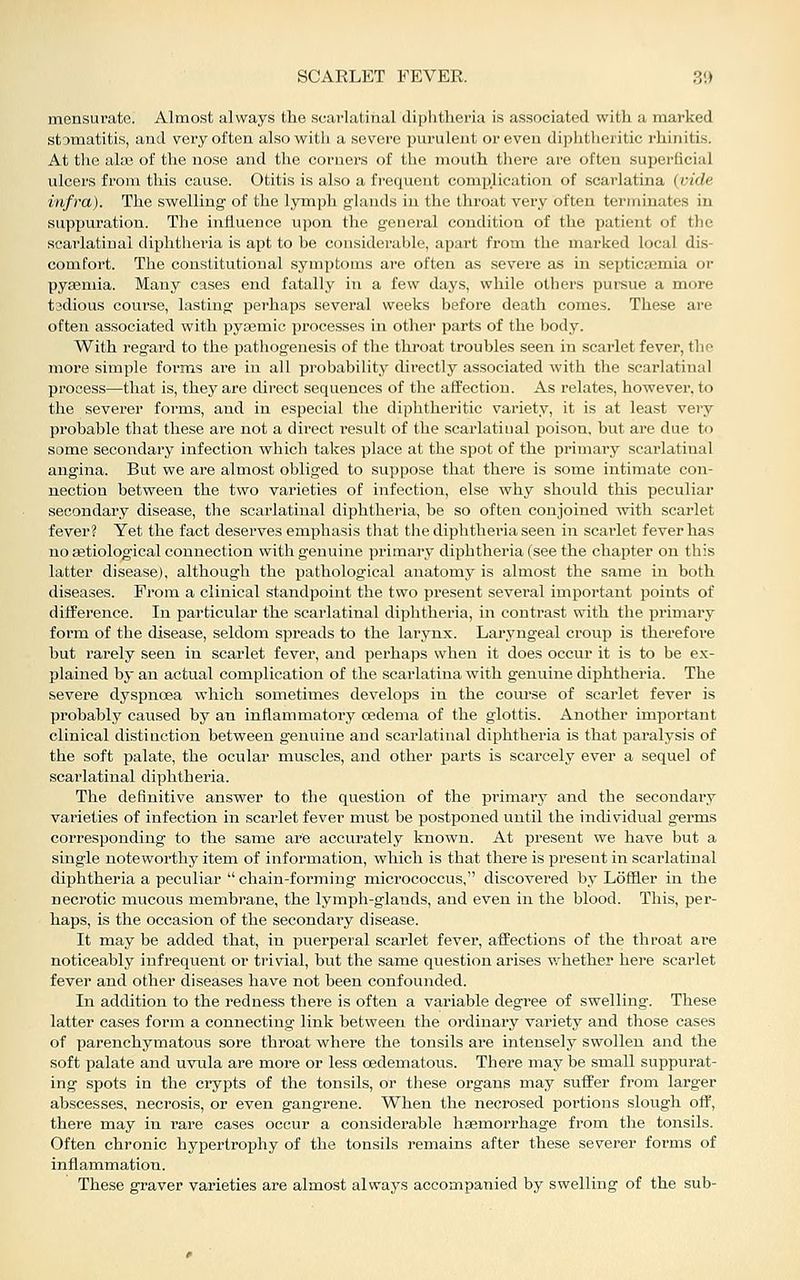 mcnsurate. Almost always the scarlatinal diphtheria is associated with a marked stomatitis, and very often alsowitli a severe purulent or even diphtheritic rhinitis. At the alas of the nose and the corners of the mouth there are often superficial ulcers from this cause. Otitis is also a frequent complication of scarlatina {vide infra). The swelling of the lymph glands in the throat very often terminates in suppuration. Tlie influence upon the general condition of the patient of the scarlatinal diphtheria is apt to he considerable, apart from the marked local dis- comfort. The constitutional symptoms are often as severe as in septicemia or pyaemia. Many cases end fatally in a few days, while others pureue a more tadious course, lasting perhaps several weeks before death comes. These are often associated with pysemic processes in other parts of the body. With regard to the pathogenesis of the throat troubles seen in scarlet fever, the more simple forms are in all probability directly associated with the scarlatinal process—that is, they are direct sequences of the affection. As relates, however, to the severer forms, and in especial the diphtheritic variety, it is at least very probable that these are not a direct result of the scarlatinal poison, but are due to some secondary infection which takes place at the spot of the primary scarlatinal angina. But we are almost obliged to suppose that there is some intimate con- nection between the two varieties of infection, else why should this peculiar secondary disease, the scarlatinal diphtheria, be so often conjoined with scarlet fever? Yet the fact deserves emphasis that the diphtheria seen in scarlet fever has no eetiological connection with genuine primary diphtheria (see the chapter on this latter disease), although the pathological anatomy is almost the same in both diseases. From a clinical standpoint the two present several important points of difference. In particular the scarlatinal diphtheria, in contrast with the primary form of the disease, seldom spreads to the larynx. Laryngeal croup is therefore but rarely seen in scarlet fever, and perhaps when it does occur it is to be ex- plained by an actual complication of the scarlatina with genuine diphtheria. The severe dyspnoea which sometimes develops in the course of scarlet fever is probably caused by an inflammatory oedema of the glottis. Another important clinical distinction between genuine and scarlatinal diphtheria is that paralysis of the soft palate, the ocular muscles, and other parts is scarcely ever a sequel of scarlatinal diphtheria. The definitive answer to the question of the primary and the secondary varieties of infection in scarlet fever must be postponed until the individual germs corresponding to the same are accurately known. At present we have but a single noteworthy item of information, which is that there is present in scarlatinal diphtheria a peculiar chain-forming micrococcus, discovered by Loffler in the necrotic mucous membrane, the lymph-glands, and even in the blood. This, per- haps, is the occasion of the secondary disease. It may be added that, in puerperal scarlet fever, affections of the throat are noticeably infrequent or trivial, but the same question arises v/hether here scarlet fever and other diseases have not been confounded. In addition to the redness there is often a variable degree of swelling. These latter cases form a connecting link between the ordinary variety and those cases of parenchymatous sore throat where the tonsils are intensely swollen and the soft palate and uvula are more or less oedematous. There may be small suppurat- ing spots in the crypts of the tonsils, or these organs may suffer from larger abscesses, necrosis, or even gangrene. When the neci'osed portions slough off, there may in rare cases occur a considerable haemorrhage from the tonsils. Often chronic hypertrophy of the tonsils remains after these severer forms of inflammation. These graver varieties are almost always accompanied by swelling of the sub-