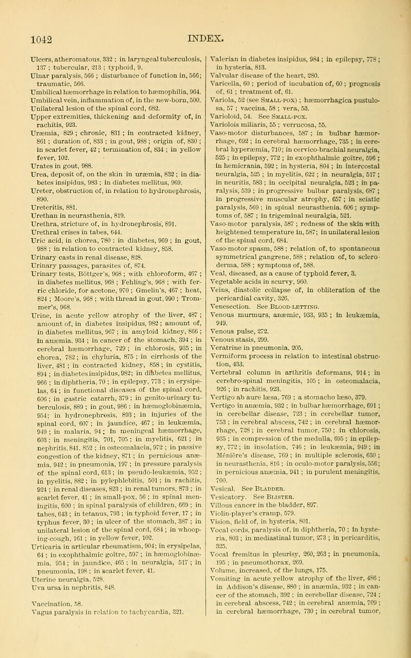 Ulcers, atheromatous. 332 ; in larynReal tuberculosis, 137 ; tubercular, 2Vi; typhoid, 9. Ulnar paralysis, Slit); disturbance of function in, 506; traumatic, 506. Umbilical hiemorrhage in relation to haemophilia, 904. Umbilical vein, indammatiou of, in the new-born, 500. Unilateral lesion of the spinal cord, 082. Upper extremities, thickening and deformity of, in rachitis, 923. Urfemia, 829 ; chronic, 831 ; in contracted kidney, 801 ; duration of, 833 ; in gout, 988 ; origin of, 830 ; in scarlet fever, 12 ; termination of, 834 ; in yellow fever, 103. Urates in gout, 988. Urea, deposit of, on the skin in ursemia, 832 ; in diOr betes insipidus, 983 ; in diabetes niellitus, 909. Ureter, obstruction of, in relation to hydronephrosis, 890. Ureteritis, 881. Urethan in neurasthenia, 819. Urethra, stricture of, in hydronephrosis', 691. Urethral crises in tabes, 044. Uric acid, in chorea, 780 : in diabetes, 969 ; in gout, 988 ; in relation to contracted kidney, 858. Urinarj' casts in renal disease, 828. Urinarj' passages, parasites of, 874. Urinary tests, BOttger's, 908 ; with chloroform, 407 ; in diabetes mellitus, 903 ; Fehling's, 908 ; with fer- ric chloride, for acetone, 970 ; Gmelin's, 407 ; heat, 824 ; Moore's, 908 ; with thread in gout, 990 ; Trom- mer's, 908. Urine, in acute yellow atrophy of the liver, 487; amount of, in diabetes insipidus, 982 ; amount of, in diabetes mellitus, 907 ; in amyloid kidney, 800 ; In anaemia, 9.34 ; in cancer of the stomach, 394 ; in cerebral hremorrhage, 729 ; in chlorosis, 935; in chorea, 782 ; in chyluria, 875 ; in cirrhosis of the liver, 481; in contracted kidney, 858 ; in cystitis, 894 ; in diabetes insipidus, 982; in dilibetes mellitus, 966 ; in diphtheria, 70 ; in epilepsy, 773 ; in erysipe- las, 64 ; in functional diseases of the spinal cord, 606 ; in gastric catarrh, 379 : in genito-urinary tu- berculosis, 889 ; in gout, 986 : in hoBmoglobinajmia, 954; in hydronephrosis, 893; in injuries of the spinal cord, 607 ; in jaundice, 467; in leukaemia, 949 ; in malaria, 94; In meningeal htemorrhage, 603 : in meningitis, 701, 705 ; in myelitis, 021 ; in nephritis. 841. 852 ; in osteomalacia, 972 ; in passive congestion of the kidney, 871 ; in pernicious anns- mia, 942 ; in pneumonia, 197 ; in pressure paralysis of the spinal cord, 613 ; in pseudo-leuka?mia, 952 ; in pyelitis, 882 ; in pylephlebitis, 601; in rachitis, 924 ; in renal diseases, 823 ; in renal tumors. 873 ; in scarlet fever, 41 ; in small-pox, 50 ; in spinal men- ingitis, COO ; in spinal paralysis of children, 009 ; in tabes, 643 ; in tetanus, 793 ; in typhoid fever. 17 ; in typhus fever, 30 ; in ulcer of the stomach, 387 ; in unilateral lesion of tlie spinal cord, 6»1; in whoop- ing-cough, 161 ; in yellow fever, 102. Urticaria in articular rheumatism, 904: in erysipelas, 01; in exophthalmic goitre, 697 ; in hromogiohinic- mia, 954 ; in jaundice, 405 ; in neuralgia, 517 ; in pneumonia, 198 ; in scarlet fever, 41. Uterine neuralgia, 528. Uva ursa in nephritis, 848. Vaccination. .58. Vagus paralysis in relation to tachycardia, 321. Valerian in diabetes insipidus, 984 ; in epilepsy, 778 ; in hysteria, 813. Valvular disease of the heart, 280. Varicella, 00 ; period of incubation of, CO ; prognosis of, 01 ; treatment of, 01. Variola, 52 (see Small-pox) ; haemorrhagica pustulo- sa, 57 ; vaccina, 58 ; vera, 53, Varioloid, 54. See Small-pox. Variolois miliaris, 55 ; verrucosa, 55. Vaso-motor disturbances. 587 ; in bulbar htemor- rhage, 092 ; in cerebral haemorrhage, 735 ; in cere- bral hypersemia, 710; in cervicobrachial neuralgia, 525 ; in epilepsy, 772 ; In exophthalmic goitre, 690 ; in hemicrania, 592 ; in hysteria, 804 ; In intercostal neuralgia, 525 ; in myelitis, 622 ; in neuralgia, 517 ; in neuritis, 583 ; in occipital neuralgia, 523 ; in pa- ralysis, 539 ; in progressive bulbar paralysis. 087 ; in progressive muscular atrophy, 657; in sciatic paralysis, 569 ; in spinal neurasthenia. 606 ; symp- toms of. 587 ; in trigeminal neuralgia, 521. Vaso-motor paralysis, 587 ; redness of the skin with heightened temperature in, 587; in unilateral lesion of the spinal cord, 684. Vaso-motor spasm, 588 ; relation of, to spontaneous symmetrical gangrene, 588 ; relation of, to sclero- derma, 588 ; symptoms of, 588. Veal, diseased, as a cause of typhoid fever, 3, Vegetable acids in scurvy, 9G0. Veins, diastolic coUapse of. In obliteration of the pericardial cavity, 326. Venesection. See Blood-lettiko. Venous murmurs, anaemic, 933, 935 ; in loukcemia, 949. Venous pulse, 272. Venous stasis, 299. Veratrine in pneumonia. 205. Vermiform process in relation to intestinal obstruc- tion, 433. Vertebrtd column in arthritis deformans, 914 ; in cerebro-spinal meningitis, 105 ; in osteomalacia, 920 ; in rachitis. 923. Vertigo ab aure la-sa. 769 ; a sto?nacho Iseso, 379. Vertigo in anaemia, 932 ; in bulbar htemorrhage, 691 ; in cerebellar disease, 72;J; in cerebellar tumor, 753 ; in cerebral abscess, 742 ; in cerebral htemor- rhage, 728; in cerebral tumor. 750; in chlorosis, 935 ; in compression of the medulla, 095 ; in epilep- sy. 772; in insolation. 746 ; in leukaemia, 949; in Mf'nii>re's disease, 769; in multiple sclerosis, 630 ; in neurasthenia, 810 ; in oculo-motor paralysis. 556; in pernicious antemia, 941; in purulent meuingilis, 700. Vesical. See Bladder. Vesicatory. See Blister. Villous cancer in the bladder, 897. Violin-player's cramp. 579. Vision, field of, in hysteria, 801. Vocal cords, paralysis of, in diphtheria, 70 ; In hyste- ria, 803 ; in mediastinal tumor, 273 ; in pericarditis, 325. Vocal fremitus in pleurisy, 260, 263; in pneumonia, 195 ; in pneumothorax, 209. Volume, increased, of the lungs. 175. Vomiting in acute yellow atrophy of the liver, 486 ; in Addison's disease. 880 ; in antcmia, 932 ; in can- cer of the stomach, 392 ; in cerebellar disease, 724 ; in cerebral abscess, 742 ; in cerebral anaemia, 709 ; in cerebral htemorrhage, 730 ; in cerebral tumor.