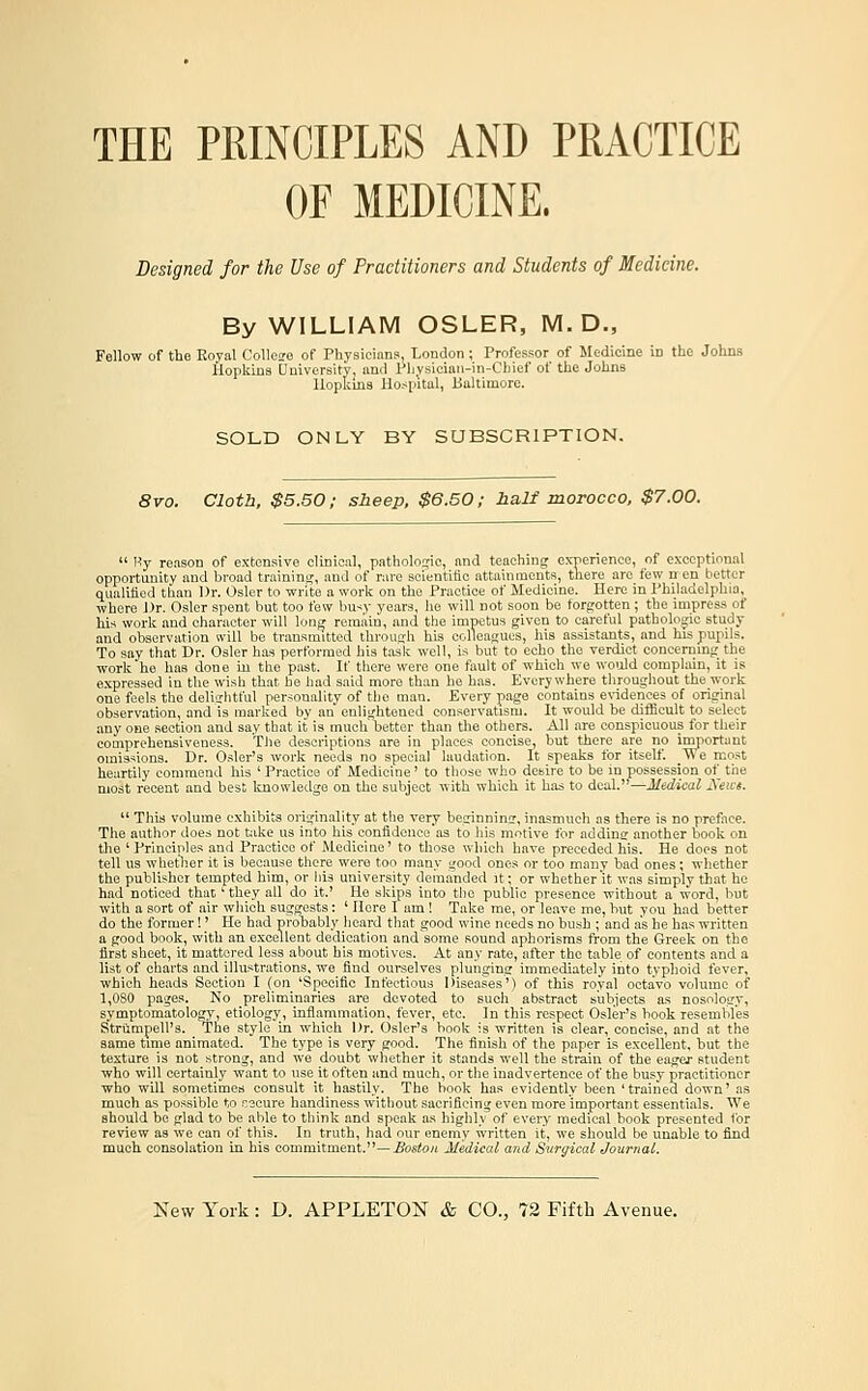 THE PRINCIPLES AND PRACTICE OF MEDICINE. Designed for the Use of Practitioners and Students of Medicine. By WILLIAM OSLER, M. D., Fellow of the Koyal Colleire of Physicians, London; Professor of Medicine in the Johns Hopkins Uuiversity, and Pliysician-in-Chief of the Johns Hopkins Hospital, Baltimore. SOLD ONLY BY SUBSCRIPTION. 8vo. Cloth. $5.50; sheep, $6.50; half morocco. $7.00.  Hy reason of extensive clinical, pathologic, and teaching experience, of exceptional opportunity and broad traininj^, and of rare scientific attainments, tliere are few nen better qiialiiied than Dr. Osier to write a work on the Practice of Medicine. Here in Philadelphia, where J)r. Osier spent but too few bu<y years, he will not soon be forgotten; the impress of his work and character will long remain, and the impetus given to careful pathologic study and observation will be transmitted throuuh his colleagues, his assistants, and his pupils. To say that Dr. Osier has performed his task well, is but to echo the verdict concerning the work he has done in the past. If there were one fault of which we woiild complain, it is expressed in the wish that be had said more than he has. Everywhere tliroughout the work one feels the delightful personality of the man. Every page contains e%idences of original observation, and is marked by an enlightened conservatism. It woiUd be difficult to select any one section and say that it is much better than the others. All are conspicuous for their comprehensiveness. The descriptions are in places concise, but there are no important omissions. Dr. Osier's work needs no special laudation. It speaks tor itself. We most heartily commend his ' Practice of Medicine' to those who desire to be in possession ot^ the most recent and best Imowledge on the subject with which it has to deal.—Medical Xeivs.  This volume exhibits originality at the very beginnincr, inasmuch as there is no preface. The author does not bike us into his confidence'as to his motive for adding another book on the ' Principles and Practice of Medicine' to those which have preceded his. He does not tell us whetlier it is because there were too many good ones or too many bad ones; wliether the publisher tempted him, or liis university demanded it; or whether it was simply that he had noticed that' they all do it.' He skips into the public presence without a word, but with a sort of air which suggests: ' Here I am! Take me, or leave me, but you had better do the former!' He had probably heard that good wine needs no bush ; and as he has written a good book, with an excellent dedication and some sound aphorisms from the Greek on the first sheet, it mattered less about his motives. At any rate, after the table of contents and a list of charts and illustrations, we find ourselves plunging immediately into typhoid fever, which heads Section I (on 'Sjicoific Infectious Diseases') of this royal octavo volume of 1,080 pages. No preliminaries are devoted to such abstract subjects as nosology, symptomatology, etiology, inflammation, fever, etc. In this respect Osier's book resembles Strumpell's. The style in which Dr. Osier's book is written is clear, concise, and at the same time animated. The type is very good. The finish of the paper is excellent, but the texture is not strong, and we doubt whether it stands well the strain of the eager student who will certainly want to use it often and much, or the inadvertence of the busy practitioner who will sometimes consult it hastily. The hook has evidently been 'trained down' as much as possible to Kecure handiness without sacrificing even more important essentials. We should be glad to be able to think and speak as highly of every medical book presented for review as we can of this. In truth, had our enemy written it, we should be unable to find much consolation m his commitment.—_ffosto« Medical and Surgical Journal.
