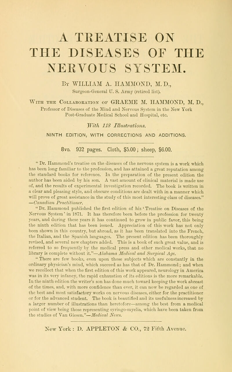 A TREATISE ON THE DISEASES OF THE NEEVOUS SYSTEM. By WILLIAM A. HAMMOND, M.D., Surgeon-General U. S. Army (retired list). With the Collabokation of GRAEME M. HAMMOND, M. D., Professor of Diseases of the Mind and Nervous System in the 2vew York Post-Graduate Medical School and Hospital, etc. JVit/i 118 niicstrations. NINTH EDITION, WITH CORRECTIONS AND ADDITIONS. 8vo. 932 pages. Cloth, $5.00; sheep, $6.00.  Dr. Hammond's treatise on the diseases of the nervous system is a work which has been long familiar to the profession, and has attained a great reputation among the standard books for reference. In the preparation of the present edition the author has been aided by his son. A vast amount of clinical material is made use of, and the results of experimental investigation recorded. The book is written in a clear and pleasing style, and obscure conditions are dealt with in a manner which will prove of great assistance in the study of this most interesting class of diseases. —Canadian Practitio7ier. Dr. Hammond published the first edition of his 'Treatise on Diseases of the Xervous System' in 1871. It has therefore been before the profession for twenty years, and during these years it has continued to grow in public favor, this being the ninth edition that has been issued. Appreciation of this work has not only been shown in this country, but abroad, as it has been translated into the French, the Italian, and the Spanish languages. The present edition has been thoroughly revised, and several new chapters added. This is a book of such great value, and is referred to so frequently by the medical press and other medical works, that no library is complete without it.—Alabama Medical and Surgical Age.  There are few books, even upon those subjects which are constantly in the ordinary physician's mind, which succeed as has that of Dr. Hammond; and when we recollect that when the first edition of this work appeared, neurology in America was in its very infancy, the rapid exhaustion of its editions is the more remarkable. In the ninth edition the writer's son has done much toward keeping the work abreast of the times, and, with more confidence than ever, it can now be regarded as one of the best and most satisfactory works on nervous diseases, either for the practitioner or for the advanced student. The book is beautified and its usefulness increased by a larger number of illustrations than heretofore—among the best from a medical point of view being those representing syringo-myelia, which have been taken from the studies of Van Giesen.—Medical Neics.