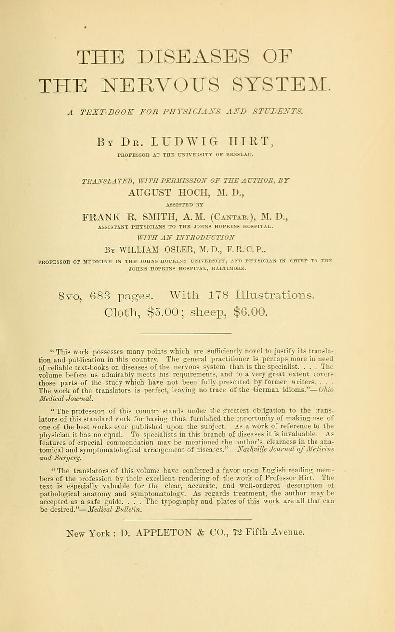 THE DISEASES OF THE NERVOUS SYSTEM. a text-book for pdysiciaxs alsd studexts. By Dr. LUDWIG IIIRT, PROFESSOR AT THE UNIVEKSITY OF ERESLAU. TEAJ,^SLATEDy WITH rEBillSSIOX OF TUE AVTnoS, BY AUGUST I-IOCH, M. D., ASSISTED BT FRANK R. SMITH, A.M. (CA^'TAB.), M. D., ASSISTANT PHTSICIAKS TO THE JOHNS HOPKINS HOSPITAL. WITB AN IXTIiODUCTION By WILLIAM OSLER, M. D., F. R. C. P., PROFESSOR OF MEDICINE IN THE JOHNS HOPKINS DNIVERSITT, AND PHYSICIAN IN CHIEF TO THE JOHNS HOPKINS HOSPITAL, BALTIMORE. 8vo, 683 pages. With ITS Illustrations. Cloth, $5.00; sheep, $6.00.  This work possesses many points wliicii are sufficiently novel to justify its transla- tion and publication in this counti-y. The general practitioner is perhaps more in need of reliable text-books on diseases of the nervous system than is the specialist. . . . The volume before us admirably meets his requirements, and to a very great extent covers those parts of the study which have not been fully presented by former writers. . . . The work of the translators is perfect, leaving no trace of the Geiman idioms.—Ohio Medical Journal.  The profession of this country stands under the greatest obligation to the trans- lators of this standard work for ha\'inii thus furnished the opportunity of making use of one of the best works ever published' upon the subject. As a work of reference to the physician it has no equal. To specialists in this branch of diseases it is invaluable. As features of especial commendation may be mentioned the author's clearness in the ana- tomical and symptomatological arrangement of disea-es.—Nashville Journal of Medicine and Surgery.  The translators of this volume have conferred a favor upon English-reading mem- bers of the profession bv their excellent rendering of the work of Professor Hirt. The text is especially valuable for the clear, accurate, and well-ordered description of pathological anatomy and symptomatology. As regards treatment, the author may be accepted as a safe guide. . . . The typography and plates of this work are all that can be desired.—Medical Bulletin.