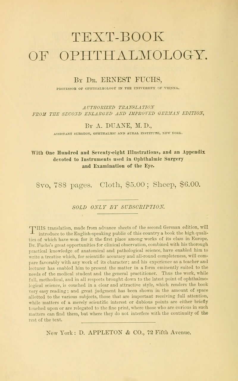 TEXT-BOOK OF OPHTHALMOLOGY. By De. ERNEST PUCHS, PR0FES90B OF OPIlTIlALMOLOay IN THE UNIVERSITY OF VIEKITA. A UTnOEIZED TEAmiA TlOy FnOM THE SECOyD ENLARGED AND IMPROVED GERMAN EDITION, By a. DUA]S^E, M. D., ASSISTANT SUKGEON, OPnTBALJUO AND AURAL INSTITUTE, NEW TORIi. TTitU One Hundred and SeTcnty-ei^ht Illnstrations, and an Appendix deToted to Instruments used in Oplitlialmic Surgery and Examination of tlie Eye. 8vo, 788 pages. Cloth, $5.00 ; Sheep, $G.OO. SOLD ONLY BY SUBSCRIPTIOy. Tins tmnslation, made from advance sheets of the second German edition, will introduce to the English-speaking public of this country a book the high quali- ties of which have won for it the first place among works of its cliu's in Europe. Pr. Puchss great opportunities for clinical observation, combined with his thorough pi-actical knowledge of anatomical and pathological science, have enabled him to write a treatise which, for scientific accuracy and all-round completeness, will com- pare favorably with any work of its character; and his experience as a teacher and lecturer has enabled him to present the matter in a form eminently suited to the needs of the medical student and the general practitioner. Thus the work, while full, methodical, and in all respects brought down to the latest point of ophthalmo- logical science, is couched in a clear and attractive style, which renders the book very easy reading; and great judgment has been shown in the amount of space allotted to the various subjects, those tluit are important receiving full attention, while matters of a merely scientific interest or dubious points are either briefly t' 'uehcd upon or are relegated to the fine print, wliere those who are curious in such matters can find them, but where they do not interfere with the continuity of the rest of the test.