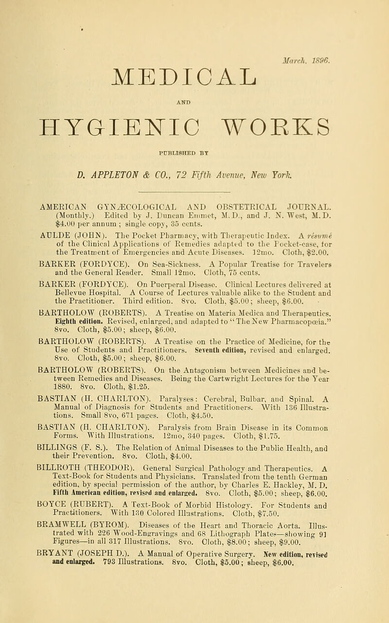 March. 1896. MEDICAL AND HYGIEI^IC WORKS PUBLISHED BY D. APPLETON & CO., 72 Fifth Avenue, New York AMERICAN GYNiECOLOGICAL AND OBSTETRICAL JOURNAL. (Montlily.) Edited by J. Duncan Emmet, M.D., and J. N. West, M.D. $■1.00 per annum ; single copy, 35 cents. ADLDE (JOHN). TLe Pocket Pharmacy, with Therapeutic lodes. A resvme of the Clinical Applications of Remedies adaptid to the Pocket-case, tor the Treatment of Emergencies and Acute Diseases. ]2mo. Cloth, $2.00. BARKER (FORDYCE). On Sea-Sickness. A Popular Treatise for Travelers and the General Reader. Small J2mo. Cloth, 75 cents. BARKER (FORDYCE). On Puerperal Disease. Clinical Lectures delivered at Bellevue Hospital. A Course of Lectures valuable alike to the Student and the Practitioner. Third edition. 8vo. Cloth, $5.00; sheep, |6.00. BARTHOLOW (ROBERTS). A Treatise on Materia Medica and Therapeutics. Eiglith edition. Revised, enlarged, and adapted to Tlie New Pharmacopoeia. 8vo. Cloth, $5.00; sheep, $6.00. BARTHOLOW (ROBERTS). A Treatise on the Practice of Medicine, for the Use of Students and Practitioners. ScTcntli edition, revised and enlarged. 8vo. Cloth, $5.00; sheep, $6.00. BARTHOLOW (ROBERTS). On the Antagonism between Medicines and be- tween Remedies and Diseases. Being the Cartwright Lectures for the Tear 1880. 8vo. Cloth, $1.25. BASTIAN (H. CHARLTON). Paralyses: Cerebral, Bulbar, aud Spinal. A Manual of Diagnosis for Students and Practitioners. With 136 Hlustra- tions. Small 8vo, 671 pages. Cloth, $4.50. BASTFAN (H. CHARLTON). Paralysis from Brain Disease in its Common Forms. With Illustrations. 12mo, 340 pages. Cloth, $1.75. BILLINGS (F. S.). The Relation of Animal Diseases to the Public Health, and their Prevention. 8vo. Cloth, $4.00. BILLROTH (THEODOR). General Surgical Pathology and Therapeutics. A Text-Book for Students and Physicians. Translated from the tenth German edition, by special permission of the author, by Charles E. Hackley, M. D. Fiftli Amcritan edition, VKvisfd and onlargcd. 8vo. Cloth, $5.00; sheep, $6.00. BOYCE (RUBERT). A Test-Book of Morbid Histology. For Students and Practitioners. With 130 Colored Illustrations. Cloth, $7.50. BRAMWELL (BY'ROM). Diseases of the Heart and Thoracic Aorta. Illus- trated with 226 Wood-Engravings and 68 Lithograph Plates—showing 9] Figures—in all 317 Illustrations. 8vo. Cloth, $8.00; sheep, $9.00. BRYANT (JOSEPH D.). A Manual of Operative Surgery. New edition, revised and enlarged. 793 Illustrations. 8vo. Cloth, $5.00; sheep, $6.00.