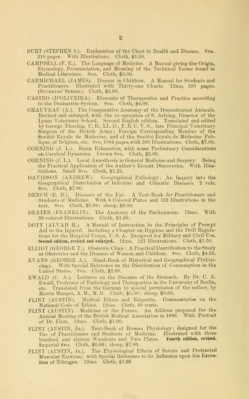 BURT (STEPHEN S.). Exploration of the Chest in Healtb and Disease. 8vo. 210 pages. With lOustrations. Cloth, $1.50. CAMPBELL (F. Pv.). The Language of Medicine. A Manual giving the Origin, Etymology, Pronunciation, and Meaning of the Technical Terms found in Medical Literature. 8vo. Cloth, $3.00'. CAEMICIIAEL (JAMES). Disease in Children. A Manual for Students and Practitioners. Illustrated with Thirty-one Charts. 12mo, 591 pages. (Stddents' Series.) Cloth, $3.00. CASTPvO (D'OLIVEIRA). Elements of Therapeutics and Practice according to the Dosimetric System. 8vo. Cloth, $4.00. OHAUVEAU (A.). The Comparative Anatomy of the Domesticated Animals. Revised and enlarged, with the co-operation of S. Arloing, Director of the Lyons V^eterinary School. Second English edition. Translated and edited by George Fleming, C. B., LL. D., F. R. C. V. S., late Principal Veterinary Surgeon of the British Army; Foreign Corresponding Member of the Soci6t6 Royalo de M^decine, and of the Societe Royale de M6decine Pub- lique, of Belgium, etc. 8vo, 1084 pages,with 585 Illustrations. Cloth, $7.00. CORKING (J. L.). Brain Exhaustion, with some Preliminary Considerations on Cerebral Dynamics. Crown 8vo. Cloth, $2.00. CORNING (J. L.). Local Anssthesia in General Medicine and Surgery. Being the Practical Application of the Author's Recent Discoveries. With Illus- trations. Small 8vo. Cloth, $1.25. DAVIDSON (ANDREW). Geographical Pathology: An Inquiry into the Geographical Distribution of Infective and Climatic Diseases. 2 vols. Svo. Cloth, $7.00. DENCH (E. B.). Dis-eases of the Ear. A Text-Book for Practitioners and Students of Medicine. With 8 Colored Plates and 152 Illustrations in the text. Svo. Cloth, $5.00; sheep, $6.00. DEXTER (FRANKLIN). The Anatomy of the Peritoneum. 12mo. With 39 colored Illustrations. Cloth, $1.50. DOTY (ALVAH H.). A Manual of Instruction in the Principles of Prou'.pt Aid to the Injured. Including a Chapter on.Hygiene and the Drill Regula- tions for the Hospital Corps, U.S. A. Designed for Military and Civil Use. Second edition, revised and cnlargcdi 12mo. 121 Illustrations. Cloth, $1.50. ELLIOT (GEORGE T.). Obstetric Clinic: A Practical Contribution to the Study ol Obstetrics and the Diseases of Women and Children. 8vo. Cloth, $4.50. EVANS (GEORGE A.). Hand-Book of Historical and Geographical Phthisi- ology. With Special Reference to the Distribution of Consumption in the United States. 8vo. Cloth, $2.00. EWALD (C. A.). Lectures on the Diseases of the Stomach. By Dr. 0. A. Ewald, Professor of Pathology and Therapeutics in the University of Berlin, etc. Translated from the Gorman by special permission of the author, by Morris Manges, A. M., M. D. Clotli, $5.00 ; sheep, $6.00. FLINT (AUSTIN). Medical Ethics and Etiquette. Commentarice on the National Code of Ethics. 12mo. Cloth, 60 cents. FLINT (AUSTIN). Medicine of the Future. An Address prepared for the Annual Meeting of the British Medical Association in 1886. With Portrait of Dr. Flint. 12mo. Cloth, $1.00. FLINT (AUSTIN, Jr.). Text-Book of Human Physiology; designed for the Use of Practitioners and Students of Medicine. Illustrated with three hundred and sixteen Woodcuts and Two Plates. Fourtb edition, revised. Imperial 8yo. Cloth, $6.00; sheep, $7.00. FLINT (AUSTIN, Jr.). The Physiological Effects of Severe and Protracted Muscular Exercise; with Special Reference to its Influence upon the Excre- tion of Nitrogen. 12mo. Cloth, $1.00