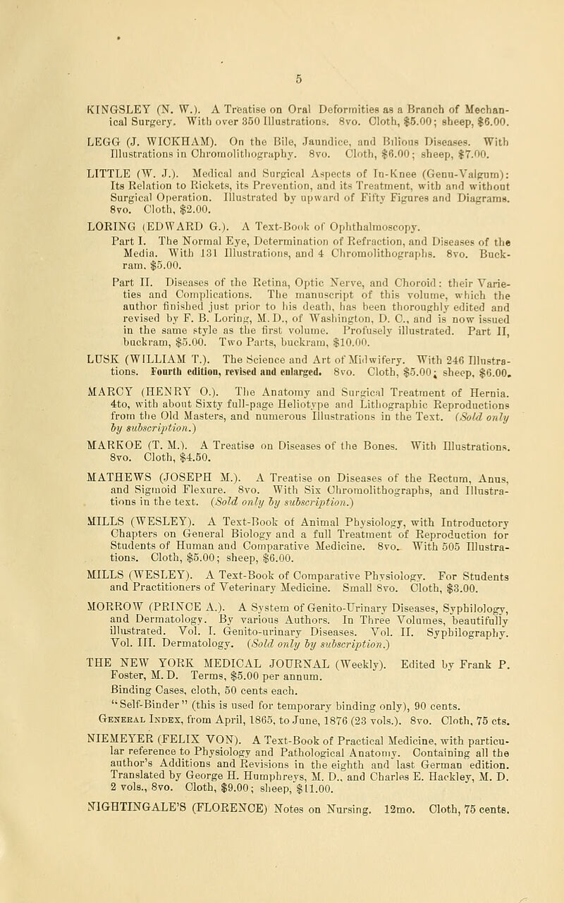 KINGSLEY (N. W.). A Treatise on Oral Deformities as a Branch of Mechan- ical Surgery. With over 350 IllustratioDs. Svo. Cloth, $5.00; sheep, $6.00. LEGG (J. WIOKHAM). On the Bile, Jaundice, and Bilious Diseases. With Illustrations in Ghromolitliography. 8vo. Cloth, $6.00; sheep, 17.00. LITTLE (W. J.). Medical and Surjrical Aspects of In-Knee (Genu-Valpum): Its Relation to Rickets, its Prevention, and its Treatment, with and without Surgical Operation. Illustrated by upward of Fifty Figures and Diagrams. 8vo. Cloth, $2.00. LORING (EDWARD G.). A Text-Book of Ophthalmoscopy. Part I. The Normal Eye, Determination of Refraction, and Diseases of the Media. With 131 Illustrations, and 4 Chromolithographs. 8vo. Buck- ram. $5.00. Part II. Diseases of the Retina, Optic Nerve, and Choroid: their Varie- ties and Complications. Tlie manuscript of this volume, which the author finished just prior to liis death, has been thoroughly edited and revised by F. B. Loring, M. D., of Washington, D. C, and is now issued in the same style as the first volume. Profusely illustrated. Part II, buckram, §5.00. Two Pai-ts, buckram, $10.00. LUSK (WILLIAM T.). The Science and Art of Midwifery. With 246 Illustra- tions. Fonrth edition, revised and enlarged. 8vo. Cloth, $5.00; sheep, $6.00, MARCY (HENRY 0.). The Anatomy and Surgical Treatment of Hernia. 4:to, with about Sixty full-page Heliotype and Lithographic Reproductions from the Old Masters, and numerous Illustrations in the Test. (Sold only hy subseripUon.) MARKOE (T. M.). A Treatise on Diseases of the Bones. With Illustrations. 8vo. Cloth, 14.50. MATHEWS (JOSEPH M.). A Treatise on Diseases of the Rectum, Anns, and Sigmoid Flexure. 8vo. With Six Chromolithographs, and Illustra- tions in the test. {Sold only hy auiscription.) MILLS (WESLEY). A Text-Boob of Animal Physiology, with Introductory Chapters on General Biology and a full Treatment of Reproduction for Students of Human and Comparative Medicine. 8vo. With 505 Illustra- tions. Cloth, $5.00; sheep, S6.00. MILLS (WESLEY). A Text-Book of Comparative Physiology. For Students and Practitioners of Veterinary Medicine. Small 8vo. Cloth, $3.00. MORROW (PRINCE A.). A System of Genito-Urinary Diseases, Syphilology, and Dermatology. By various Authors. In Three Volumes, beautifully illustrated. Vol. I. Genito-urinary Diseases. Vol. II. Sypbilography. Vol. III. Dermatology. (Sold only ly subscription^ THE NEW YORK MEDICAL JOURNAL (Weekly). Edited by Frank P. Foster, M. D. Terms, $5.00 per annum. Binding Cases, cloth, 50 cents each. '•Self-Binder (this is used for temporary binding only), 90 cents. Geneeal Ikdex, from April, 1865, to June, 1876 (23 vols.). 8vo. Cloth, 75 cts. NIE MEYER (FELIX VON). A Text-Book of Practical Medicine, with partiou- lar reference to Physiology and Pathological Anatomy. Containing all the author's Additions and Revisions in the eighth and last German edition. Translated by George H. Humphreys, M. D., and Charles E. Hackley, M. D. 2 vols., 8vo. Cloth, $9.00; sheep, $11.00. .^riGHTINGALE'S (FLORENCE) Notes on Nursing. 12mo. Cloth, 75 cents.