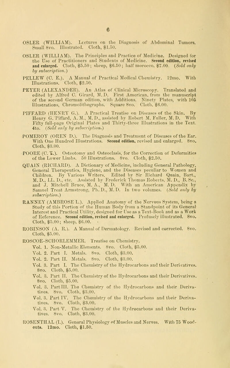 OSLER (WILLIAM). Lectures on the Diagnosis of Abdominal Tumors. Small 8vo. Illustrated. Cloth, $I..0O. OSLER (WILLIAM). The Principles and Practice of Medicine. Dcsicned for the Use of Practitioners and Students of Medicine. Scfond rdition, revised and enlarged. Cloth, $5..50; sheep, $6.50 ; half morocco. $7.00. {Sold only hy suhscription.) PELLEW (0. E.). A Manual of Practical Medical Chemistry. 12mo. With Illustrations. Cloth, $2..50. PEYER (ALEXANDER). An Atlas of Clinical Microscopy. Translated and edited by Alfred 0. Girard, M.D. First American, from the manuscript of the second German edition, with Additions. Ninety Plates, with 106 Illustrations, Chromolithographs. Square 8vo. Cloth. $6.00. PIFFARD (HENRY G.). A Practical Treatise on Diseases of the Skin. Ry Henry G.Piftard, A.M., M. D., .assisted by Robert M. Fuller, M.D. With Fifty full-page Original Plates .and Thirty-three Illustrations in the Text. 4to. {Sold only hy subscription.) POMEROY (OREN D.). The Diagnosis and Treatment of Diseases of the Ear. With One Hundred Illustrations. Second edition, revised and enlarged. 8vo. Cloth. $.3.00. POORE (C. X.). Osteotomy and Osteoclasis, for the Correction of Deformities of the Lower Limbs. 50 Illustrations. 8vo. Cloth, $2.50. QUAIN (RICHARD). A Dictionary of Medicine, including General Pathology, General Tiierapeutics, Hygiene, and the Diseases peculiar to Women and Children. By Various Writers. Edited by Sir Ricliard Qaain, Bart., M.D., LL. D., etc. Assisted by Frederick Thomas Roberts, il. D., B. Sc, and J. Mitchell Bruce, M. A., M. D. With an American Ap|)endix by Samuel Treat Armstrong, Ph.D., M.D. In two volumes. {Sold only by subseripti<>n.) RANNEY (AMBROSE L.). Applied Anatomy of the Nervous System, being a Study of this Portion of the Human Body from a Standpoint of its General Interest and Practical Utility, designed for Use as a Text-Book and as a Work of Reference. Second edition, revised and enlarged. Profusely illustrated. Svo. Cloth, $5.00; sheep, $6.00. • ROBINSON (A. R.). A Manual of Dermatology. Revised and corrected. Svo. Cloth, $5.00. ROSOOE-SCHORLEMMER. Treatise on Chemistry. Vol. 1. Non-Metallic Elements. Svo. Cloth, $5.00. Vol. 2. Part I. Met.als. Svo. Cloth, $3.00. Vol. 2. Part II. Metals. Svo. Cloth, $3.00. Vol. 3. Part I. The Chemistry of the Hydrocarbons and their Derit'atives. Svo. Cloth, $5.00. Vol. 3. Part II. The Chemistry of the Hydrocarbons and their Derivatives. Svo. Cloth, $5.00. Vol. 3. Part III. The Chemistry of the Hydrocarbons and their Deriva- tives. Svo. Cloth, $3.00. Vol. 8. Part IV. The Chemistry of the Hydrocarbons and their Deriva- tives. Svo. Cloth, §3.00. Vol. 3. Part V. The Chemistry of the Hydrocarbons and their Deriva- tives. Svo. Cloth, $3.00. ROSENTHAL (I.). General Physiology of Muscles and Nerves. With 75 Wood- outs. 12mo. Cloth, $1.50.