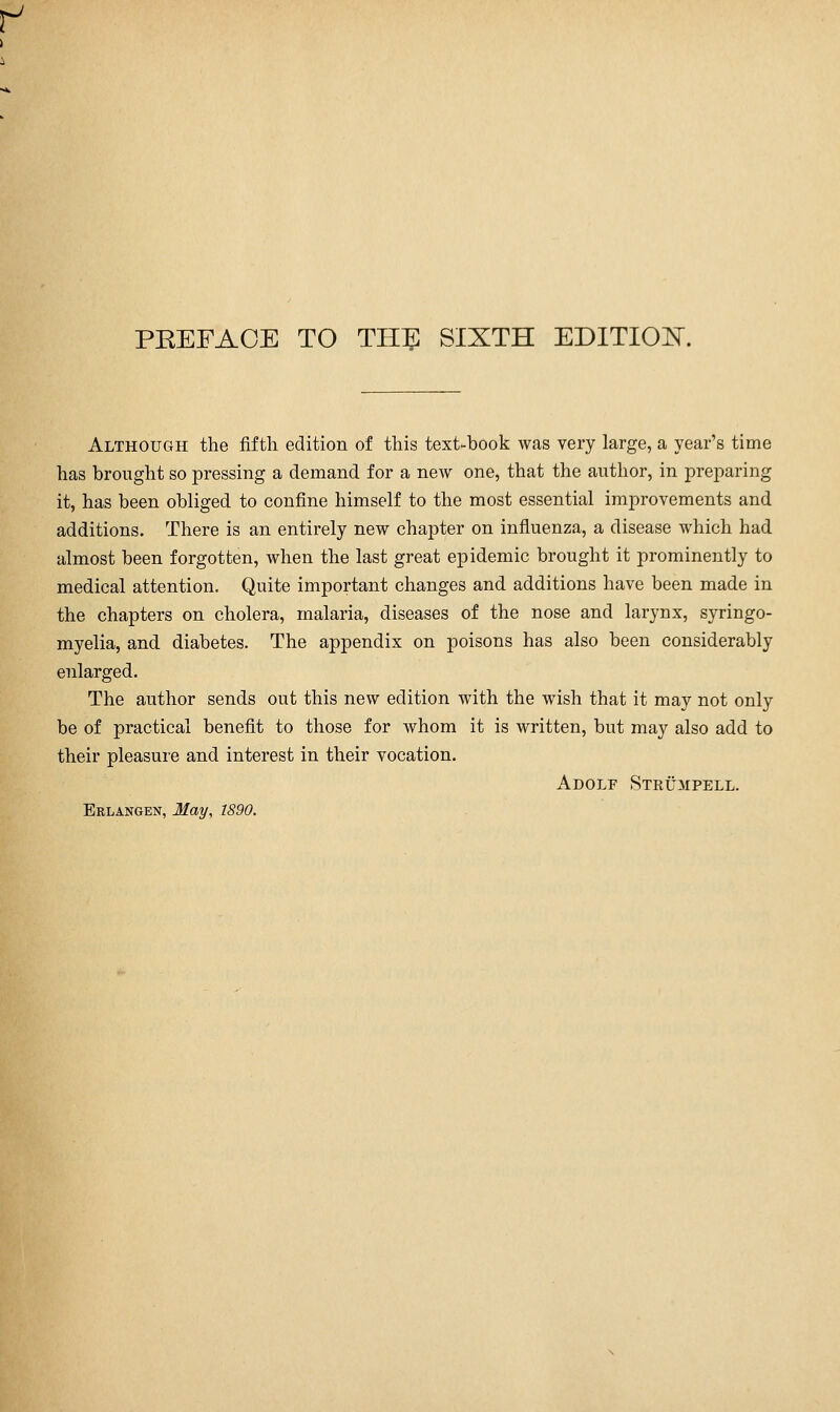 f PREFACE TO TH^ SIXTH EDITION. Although the fifth edition of this text-book was very large, a year's time has brought so pressing a demand for a new one, that the author, in preparing it, has been obliged to confine himself to the most essential improvements and additions. There is an entirely new chapter on influenza, a disease which had almost been forgotten, when the last great epidemic brought it prominently to medical attention. Quite important changes and additions have been made in the chapters on cholera, malaria, diseases of the nose and larynx, syringo- myelia, and diabetes. The appendix on poisons has also been considerably enlarged. The author sends out this new edition with the wish that it may not only be of practical benefit to those for whom it is written, but may also add to their pleasure and interest in their vocation. Adolf Strümpell.