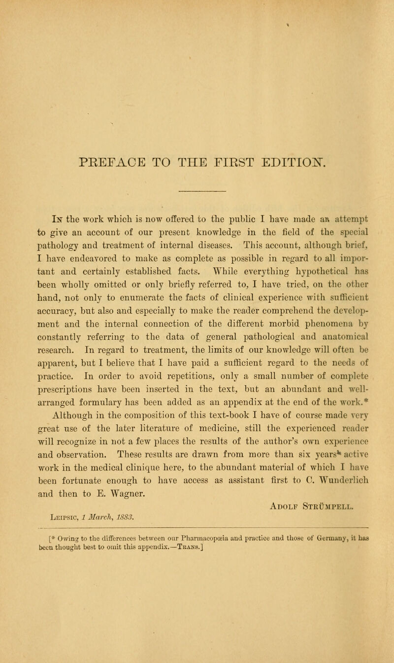 PREFACE TO THE FIRST EDITIOK In the work which is now offered to the public I have made an attempt to give an account of our present knowledge in the field of the special pathology and treatment of internal diseases. This account, although brief, I have endeavored to make as complete as possible in regard to all impor- tant and certainly established facts. While everything hypothetical has been wholly omitted or only briefly referred to, I have tried, on the other hand, not only to enumerate the facts of clinical experience with sufficient accuracy, but also and especially to make the reader comprehend the develop- ment and the internal connection of the different morbid phenomena by constantly referring to the data of general pathological and anatomical research. In regard to treatment, the limits of our knowledge will often be apparent, but I believe that I have paid a sufficient regard to the needs of practice. In order to avoid repetitions, only a small number of complete prescriptions have been inserted in the text, but an abundant and well- arranged formulary has been added as an appendix at the end of the work.* Although in the composition of this text-book I have of course made very great use of the later literature of medicine, still the experienced reader will recognize in not a few places the results of the author's own experience and observation. These results are drawn from more than six years*1 active work in the medical clinicpie here, to the abundant material of which I have been fortunate enough to have access as assistant first to C. Wunderlich and then to E. Wagner. Adolf Strümpell. Leipsic, 1 Jlarch, 1883. [* Owing to the differences between our Pharmacopoeia and practice and those of Germany, it has been thought best to omit this appendix.—Teahs.]