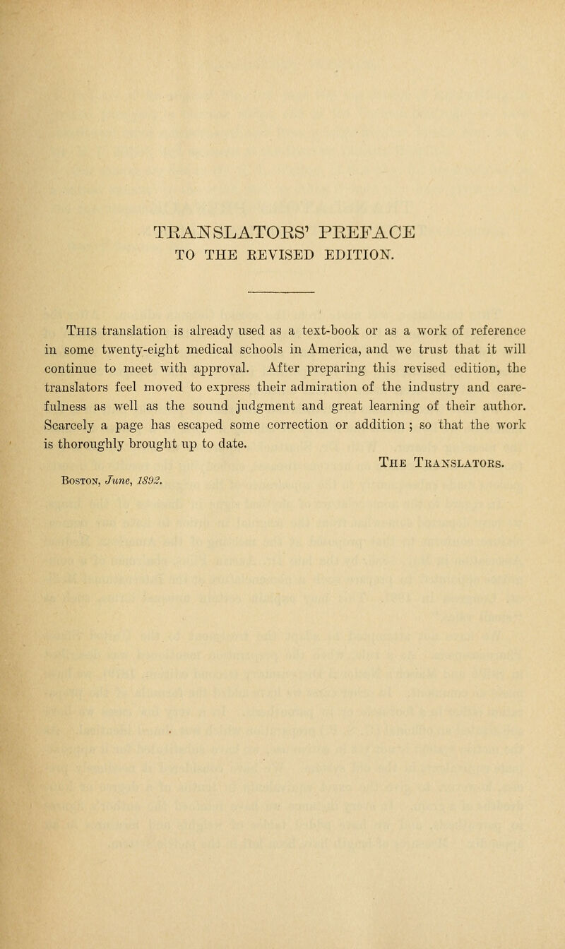 TO THE REVISED EDITION. This translation is already used as a text-book or as a work of reference in some twenty-eight medical schools in America, and we trust that it will continue to meet with approval. After preparing this revised edition, the translators feel moved to express their admiration of the industry and care- fulness as well as the sound judgment and great learning of their author. Scarcely a page has escaped some correction or addition; so that the work is thoroughly brought up to date. The Tkaxslatoks.