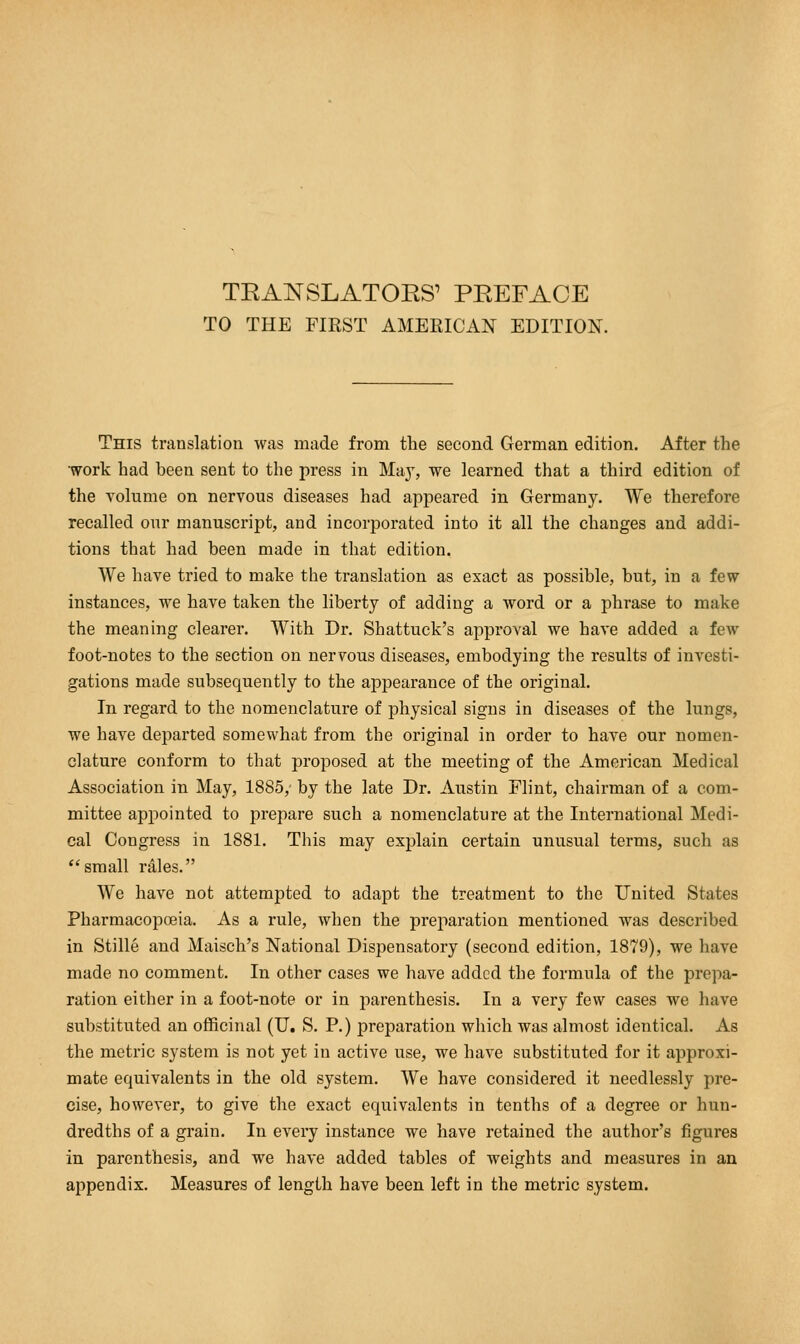 TO THE FIRST AMERICAN EDITION. This translation was made from the second German edition. After the work had been sent to the press in Ma}T, we learned that a third edition of the volume on nervous diseases had appeared in Germany. We therefore recalled our manuscript, and incorporated into it all the changes and addi- tions that had been made in that edition. We have tried to make the translation as exact as possible, but, in a few instances, we have taken the liberty of adding a word or a phrase to make the meaning clearer. With Dr. Shattuck's approval we have added a few foot-notes to the section on nervous diseases, embodying the results of investi- gations made subsequently to the appearance of the original. In regard to the nomenclature of physical signs in diseases of the lungs, we have departed somewhat from the original in order to have our nomen- clature conform to that proposed at the meeting of the American Medical Association in May, 1885/ by the late Dr. Austin Flint, chairman of a com- mittee appointed to prepare such a nomenclature at the International Medi- cal Congress in 1881. This may explain certain unusual terms, such as small rales. We have not attempted to adapt the treatment to the United States Pharmacopoeia. As a rule, when the preparation mentioned was described in Stille and Maisch's National Dispensatory (second edition, 1879), we have made no comment. In other cases we have added the formula of the prepa- ration either in a foot-note or in parenthesis. In a very few cases we have substituted an officinal (U. S. P.) preparation which was almost identical. As the metric system is not yet in active use, we have substituted for it approxi- mate equivalents in the old system. We have considered it needlessly pre- cise, however, to give the exact equivalents in tenths of a degree or hun- dredths of a grain. In every instance we have retained the author's figures in parenthesis, and we have added tables of weights and measures in an appendix. Measures of length have been left in the metric system.